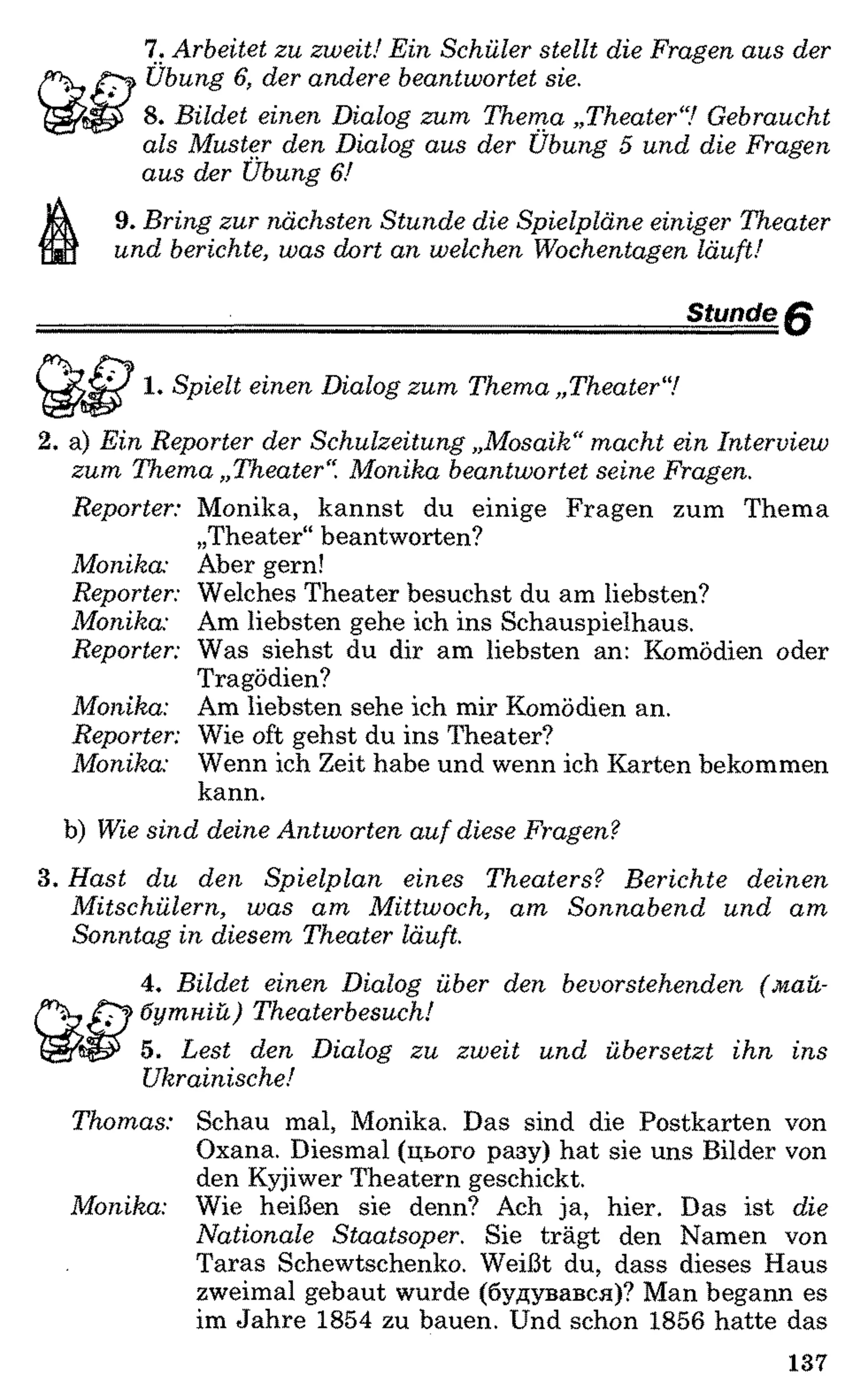 7. Arbeitet zu zweit! Ein Schüler stellt die Fragen aus der
Übung 6, der andere beantwortet sie.
8 . Bildet einen Dialog zum Thema „Theater“! Gebraucht
als Muster den Dialog aus der Übung 5 und die Fragen
aus der Übung 6!
9. Bring zur nächsten Stunde die Spielpläne einiger Theater
und berichte, was dort an welchen Wochentagen läuft!
Stunde f f
<V 1 . Spielt einen Dialog zum Thema „Theater“!
2. a) Ein Reporter der Schulzeitung „Mosaik“macht ein Interview
zum Thema „Theater“. Monika beantwortet seine Fragen.
Reporter: Monika, kannst du einige Fragen zum Thema
„Theater“beantworten?
Monika: Aber gern!
Reporter: Welches Theater besuchst du am liebsten?
Monika: Am liebsten gehe ich ins Schauspielhaus.
Reporter: Was siehst du dir am liebsten an: Komödien oder
Tragödien?
Monika: Am liebsten sehe ich mir Komödien an.
Reporter: Wie oft gehst du ins Theater?
Monika: Wenn ich Zeit habe und wenn ich Karten bekommen
kann.
b) Wie sind deine Antworten auf diese Fragen?
3. Hast du den Spielplan eines Theaters? Berichte deinen
Mitschülern, was am Mittwoch, am Sonnabend und am
Sonntag in diesem Theater läuft.
4. Bildet einen Dialog über den bevorstehenden (май­
бутній) Theaterbesuch!
5. Lest den Dialog zu zweit und übersetzt ihn ins
Ukrainische!
Thomas: Schau mal, Monika. Das sind die Postkarten von
Oxana. Diesmal (цього разу) hat sie uns Bilder von
den Kyjiwer Theatern geschickt.
Monika: Wie heißen sie denn? Ach ja, hier. Das ist die
Nationale Staatsoper. Sie trägt den Namen von
Taras Schewtschenko. Weißt du, dass dieses Haus
zweimal gebaut wurde (будувався)? Man begann es
im Jahre 1854 zu bauen. Und schon 1856 hatte das
137
 
