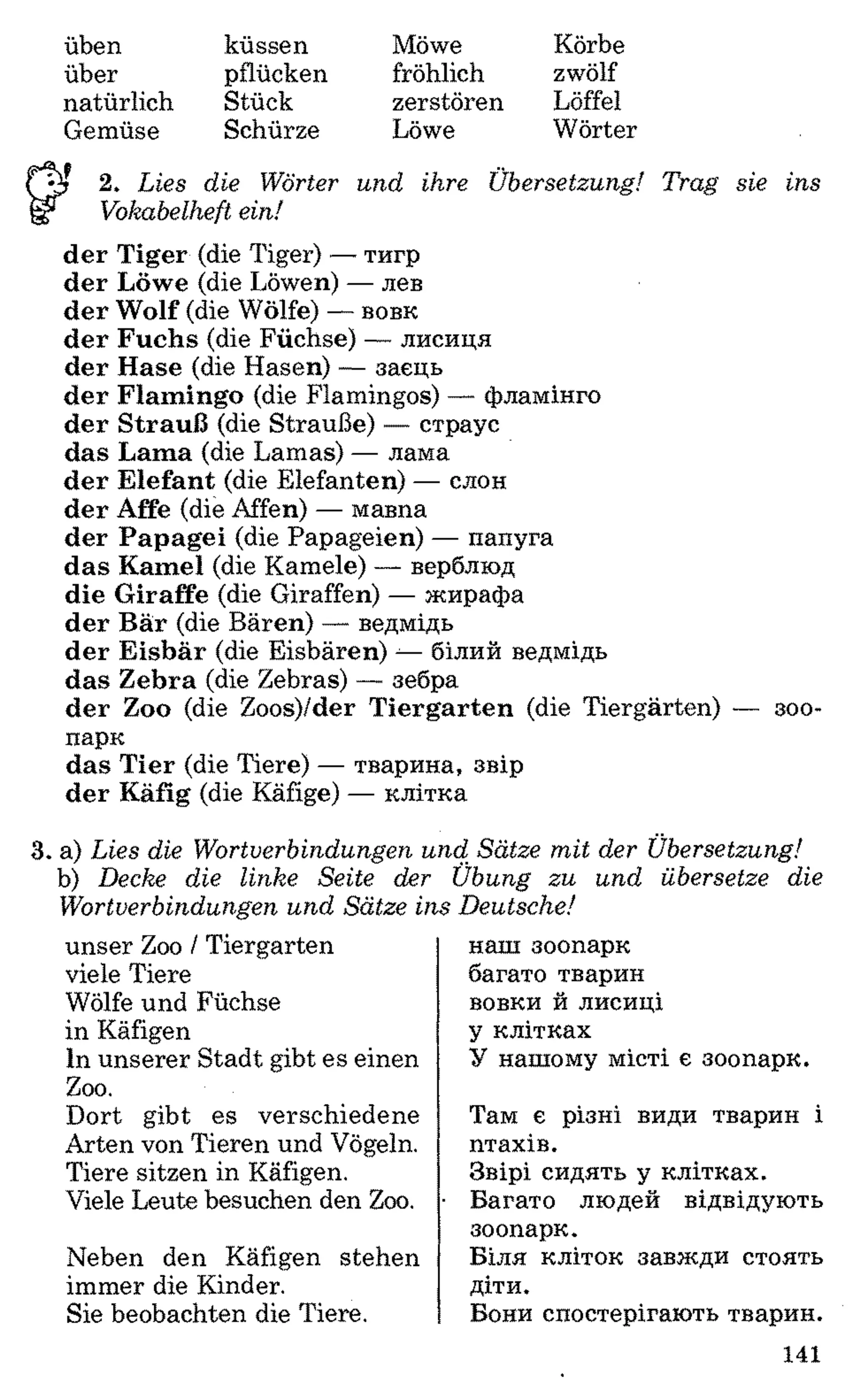 üben
über
natürlich
Gemüse
küssen
pflücken
Stück
Schürze
Möwe Körbe
fröhlich zwölf
zerstören Löffel
Löwe Wörter
2. Lies die Wörter und ihre Übersetzung! Trag sie ins
Vokabelheft ein!
der Tiger (die Tiger) — тигр
der Löwe (die Löwen) — лев
der Wolf (die Wölfe) — вовк
der Fuchs (die Füchse) — лисиця
der Hase (die Hasen) — заєць
der Flamingo (die Flamingos) — фламінго
der Strauß (die Strauße) — страус
das Lama (die Lamas) — лама
der Elefant (die Elefanten) — слон
der Affe (die Affen) — мавпа
der Papagei (die Papageien) — папуга
das Kamel (die Kamele) — верблюд
die Giraffe (die Giraffen) — жирафа
der Bär (die Bären) — ведмідь
der Eisbär (die Eisbären) -—білий ведмідь
das Zebra (die Zebras) — зебра
der Zoo (die Zoos)/der Tiergarten (die Tiergärten) — зоо­
парк
das Tier (die Tiere) — тварина, звір
der Käfig (die Käfige) — клітка
3. a) Lies die Wortverbindungen und Sätze mit der Übersetzung!
b) Decke die linke Seite der Übung zu und übersetze die
Wortverbindungen und Sätze ins Deutsche!
unser Zoo / Tiergarten
viele Tiere
Wölfe und Füchse
in Käfigen
In unserer Stadt gibt es einen
Zoo.
Dort gibt es verschiedene
Arten von Tieren und Vögeln.
Tiere sitzen in Käfigen.
Viele Leute besuchen den Zoo.
Neben den Käfigen stehen
immer die Kinder.
Sie beobachten die Tiere.
наш зоопарк
багато тварин
вовки й лисиці
у клітках
У нашому місті є зоопарк.
Там є різні види тварин і
птахів.
Звірі сидять у клітках.
Багато людей відвідують
зоопарк.
Біля кліток завжди стоять
діти.
Вони спостерігають тварин.
141
 