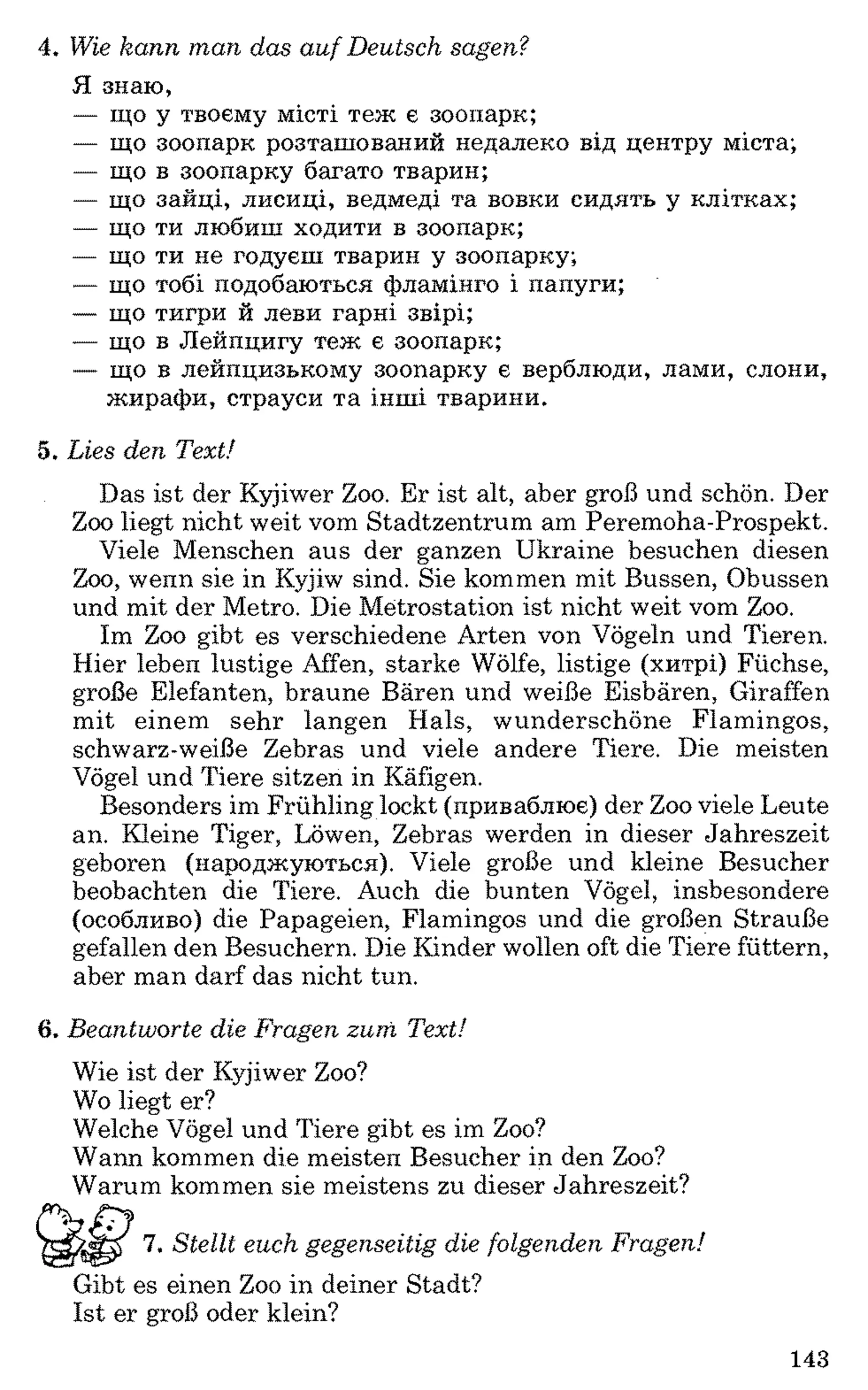 4. Wie kann man das auf Deutsch sagen?
Я знаю,
— що у твоєму місті теж є зоопарк;
— що зоопарк розташований недалеко від центру міста;
— що в зоопарку багато тварин;
— що зайці, лисиці, ведмеді та вовки сидять у клітках;
— що ти любиш ходити в зоопарк;
— що ти не годуєш тварин у зоопарку;
— що тобі подобаються фламінго і папуги;
— що тигри й леви гарні звірі;
— що в Лейпцигу теж є зоопарк;
— що в лейпцизькому зоопарку є верблюди, лами, слони,
жирафи, страуси та інші тварини.
5. Lies den Text!
Das ist der Kyjiwer Zoo. Er ist alt, aber groß und schön. Der
Zoo liegt nicht weit vom Stadtzentrum am Peremoha-Prospekt.
Viele Menschen aus der ganzen Ukraine besuchen diesen
Zoo, wenn sie in Kyjiw sind. Sie kommen mit Bussen, Obussen
und mit der Metro. Die Metrostation ist nicht weit vom Zoo.
Im Zoo gibt es verschiedene Arten von Vögeln und Tieren.
Hier leben lustige Affen, starke Wölfe, listige (хитрі) Füchse,
große Elefanten, braune Bären und weiße Eisbären, Giraffen
mit einem sehr langen Hals, wunderschöne Flamingos,
schwarz-weiße Zebras und viele andere Tiere. Die meisten
Vögel und Tiere sitzen in Käfigen.
Besonders im Frühling lockt (приваблює) der Zoo viele Leute
an. Kleine Tiger, Löwen, Zebras werden in dieser Jahreszeit
geboren (народжуються). Viele große und kleine Besucher
beobachten die Tiere. Auch die bunten Vögel, insbesondere
(особливо) die Papageien, Flamingos und die großen Strauße
gefallen den Besuchern. Die Kinder wollen oft die Tiere füttern,
aber man darf das nicht tun.
6 . Beantworte die Fragen zum Text!
Wie ist der Kyjiwer Zoo?
Wo liegt er?
Welche Vögel und Tiere gibt es im Zoo?
Wann kommen die meisten Besucher in den Zoo?
Warum kommen sie meistens zu dieser Jahreszeit?
7. Stellt euch gegenseitig die folgenden Fragen!
Gibt es einen Zoo in deiner Stadt?
Ist er groß oder klein?
143
 