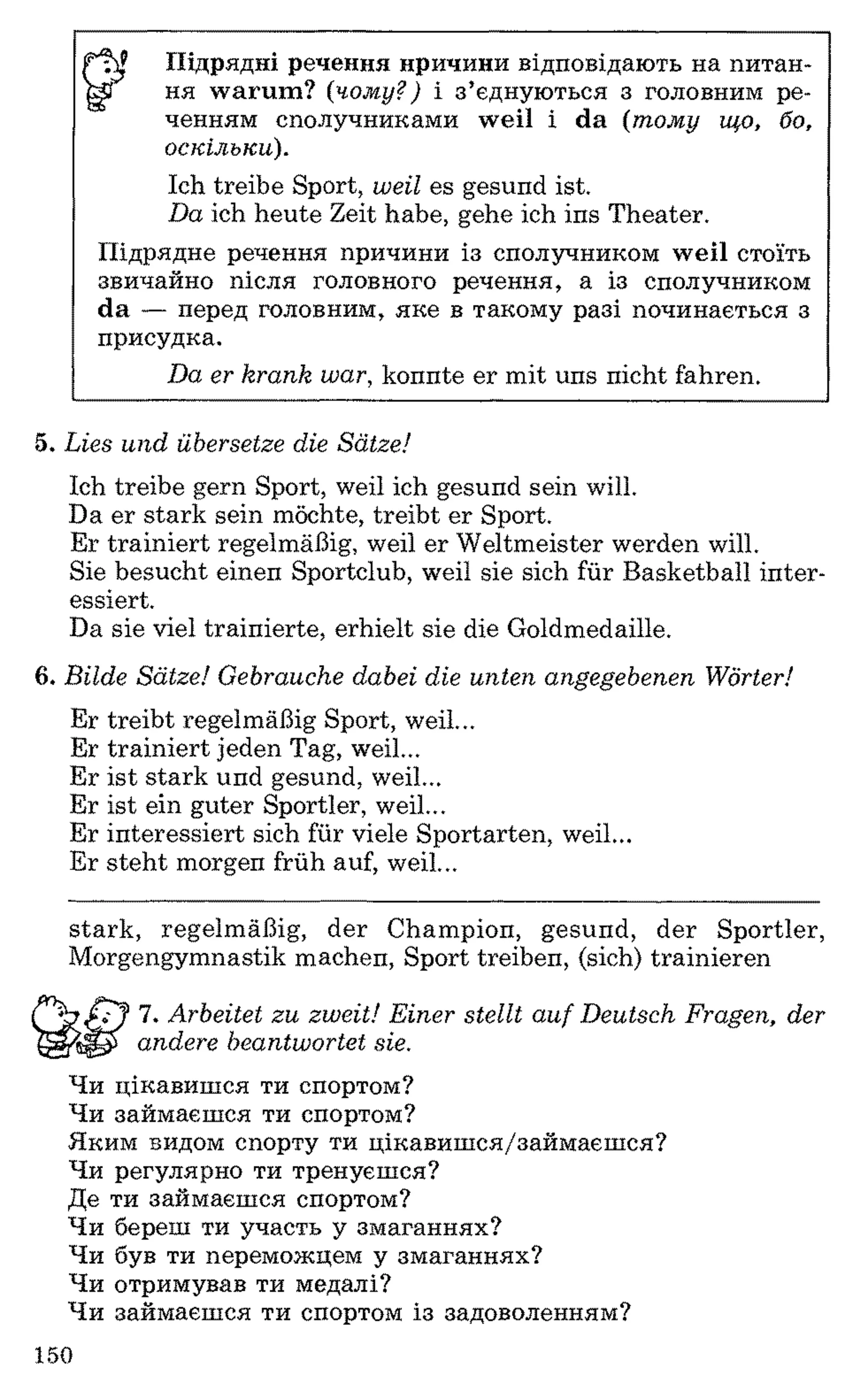 ІУ Підрядні речення причини відповідають на питан­
ні ня warum? (чому?) і з’єднуються з головним ре­
ченням сполучниками weil і da (тому що, бо,
оскільки).
Ich treibe Sport, weil es gesund ist.
Da ich heute Zeit habe, gehe ich ins Theater.
Підрядне речення причини із сполучником weil стоїть
звичайно після головного речення, а із сполучником
da — перед головним, яке в такому разі починається з
присудка.
Da er krank war, konnte er mit uns nicht fahren.
5. Lies und übersetze die Sätze!
Ich treibe gern Sport, weil ich gesund sein will.
Da er stark sein möchte, treibt er Sport.
Er trainiert regelmäßig, weil er Weltmeister werden will.
Sie besucht einen Sportclub, weil sie sich für Basketball inter­
essiert.
Da sie viel trainierte, erhielt sie die Goldmedaille.
6 . Bilde Sätze! Gebrauche dabei die unten angegebenen Wörter!
Er treibt regelmäßig Sport, weil...
Er trainiert jeden Tag, weil...
Er ist stark und gesund, weil...
Er ist ein guter Sportler, weil...
Er interessiert sich für viele Sportarten, weil...
Er steht morgen früh auf, weil...
stark, regelmäßig, der Champion, gesund, der Sportler,
Morgengymnastik machen, Sport treiben, (sich) trainieren
7. Arbeitet zu zweit! Einer stellt auf Deutsch Fragen, de
y f andere beantwortet sie.
Чи цікавишся ти спортом?
Чи займаєшся ти спортом?
Яким видом спорту ти цікавишся/займаєшся?
Чи регулярно ти тренуєшся?
Де ти займаєшся спортом?
Чи береш ти участь у змаганнях?
Чи був ти переможцем у змаганнях?
Чи отримував ти медалі?
Чи займаєшся ти спортом із задоволенням?
150
 