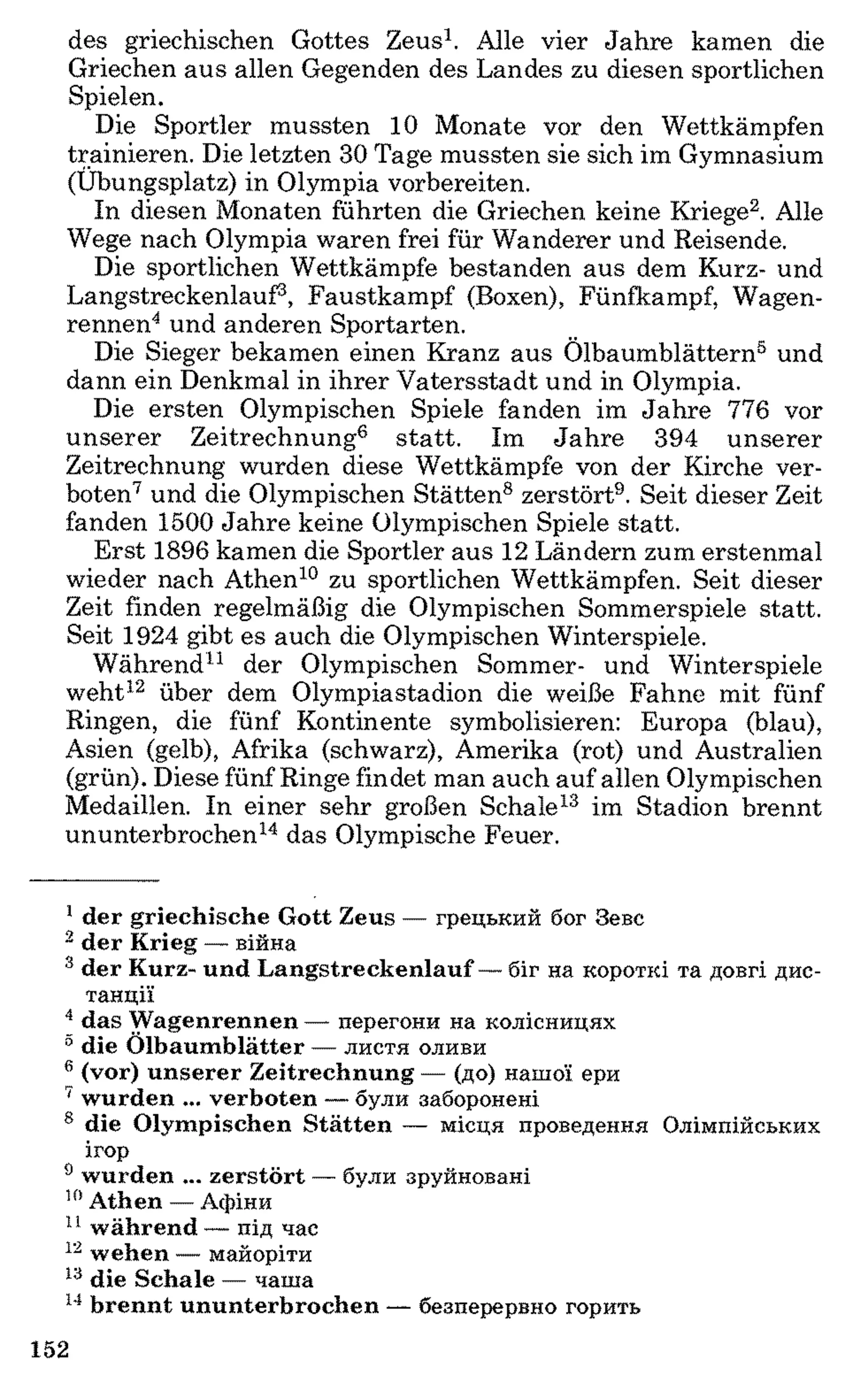 des griechischen Gottes Zeus1. Alle vier Jahre kamen die
Griechen aus allen Gegenden des Landes zu diesen sportlichen
Spielen.
Die Sportler mussten 1 0 Monate vor den Wettkämpfen
trainieren. Die letzten 30 Tage mussten sie sich im Gymnasium
(Übungsplatz) in Olympia vorbereiten.
In diesen Monaten führten die Griechen keine Kriege12. Alle
Wege nach Olympia waren frei für Wanderer und Reisende.
Die sportlichen Wettkämpfe bestanden aus dem Kurz- und
Langstreckenlauf3, Faustkampf (Boxen), Fünfkampf, Wagen­
rennen4 und anderen Sportarten.
Die Sieger bekamen einen Kranz aus Ölbaumblättern5 und
dann ein Denkmal in ihrer Vatersstadt und in Olympia.
Die ersten Olympischen Spiele fanden im Jahre 776 vor
unserer Zeitrechnung6 statt. Im Jahre 394 unserer
Zeitrechnung wurden diese Wettkämpfe von der Kirche ver­
boten7 und die Olympischen Stätten8 zerstört9. Seit dieser Zeit
fanden 1500 Jahre keine Olympischen Spiele statt.
Erst 1896 kamen die Sportler aus 1 2 Ländern zum erstenmal
wieder nach Athen1011zu sportlichen Wettkämpfen. Seit dieser
Zeit finden regelmäßig die Olympischen Sommerspiele statt.
Seit 1924 gibt es auch die Olympischen Winterspiele.
Während11 der Olympischen Sommer- und Winterspiele
weht12 über dem Olympiastadion die weiße Fahne mit fünf
Ringen, die fünf Kontinente symbolisieren: Europa (blau),
Asien (gelb), Afrika (schwarz), Amerika (rot) und Australien
(grün). Diese fünf Ringe findet man auch auf allen Olympischen
Medaillen. In einer sehr großen Schale13 im Stadion brennt
ununterbrochen14 das Olympische Feuer.
1d er griechische G ott Zeus — грецький бог Зевс
2 d er K rieg — війна
3 d er Kurz- und L angstreckenlauf — біг на короткі та довгі дис­
танції
4 das W agenrennen — перегони на колісницях
0 die Ö lbaum blätter — листя оливи
6 (vor) u n se re r Z eitrechnung — (до) нашої ери
' w urden ... verboten — були заборонені
8 die O lym pischen S tätten — місця проведення Олімпійських
ігор
9 w urden ... zerstö rt — були зруйновані
10A then — Афіни
11 w ährend — під час
12 w ehen — майоріти
13 die Schale — чаша
14 b re n n t u n u n terb ro ch en — безперервно горить
152
 