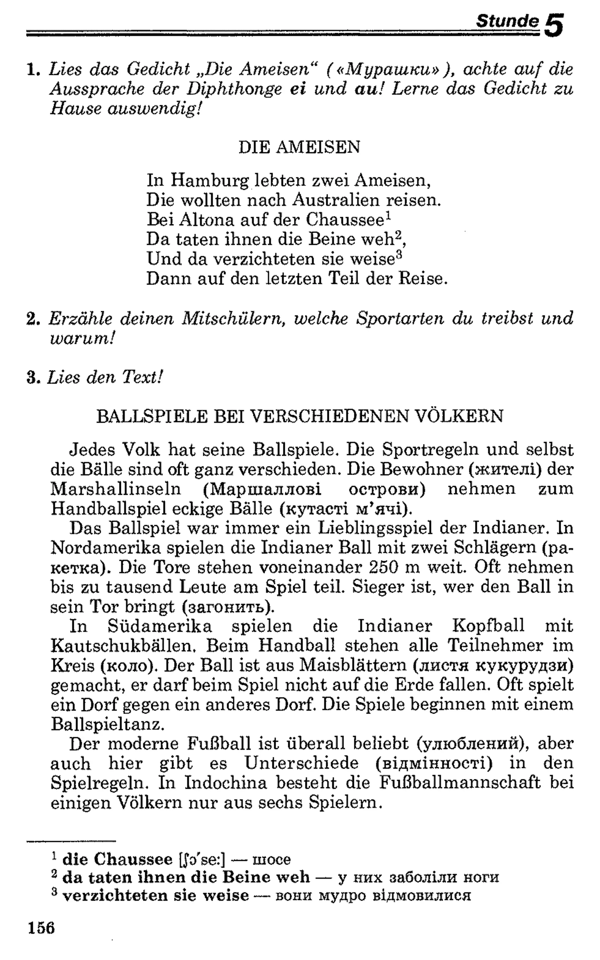 Stange/J
1. Lies das Gedicht „Die Ameisen“ («Мурашки» ), achte auf die
Aussprache der Diphthonge ei und au! Lerne das Gedicht zu
Hause auswendig!
DIE AMEISEN
In Hamburg lebten zwei Ameisen,
Die wollten nach Australien reisen.
Bei Altona auf der Chaussee1
Da taten ihnen die Beine weh12,
Und da verzichteten sie weise3
Dann auf den letzten Teil der Reise.
2. Erzähle deinen Mitschülern, welche Sportarten du treibst und
warum!
3. Lies den Text!
BALLSPIELE BEI VERSCHIEDENEN VÖLKERN
Jedes Volk hat seine Ballspiele. Die Sportregeln und selbst
die Bälle sind oft ganz verschieden. Die Bewohner (жителі) der
Marshallinseln (Маршаллові острови) nehmen zum
Handballspiel eckige Bälle (кутасті м’ячі).
Das Ballspiel war immer ein Lieblingsspiel der Indianer. In
Nordamerika spielen die Indianer Ball mit zwei Schlägern (ра­
кетка). Die Tore stehen voneinander 250 m weit. Oft nehmen
bis zu tausend Leute am Spiel teil. Sieger ist, wer den Ball in
sein Tor bringt (загонить).
In Südamerika spielen die Indianer Kopfball mit
Kautschukbällen. Beim Handball stehen alle Teilnehmer im
Kreis (коло). Der Ball ist aus Maisblättern (листя кукурудзи)
gemacht, er darf beim Spiel nicht auf die Erde fallen. Oft spielt
ein Dorf gegen ein anderes Dorf. Die Spiele beginnen mit einem
Ballspieltanz.
Der moderne Fußball ist überall beliebt (улюблений), aber
auch hier gibt es Unterschiede (відмінності) in den
Spielregeln. In Indochina besteht die Fußballmannschaft bei
einigen Völkern nur aus sechs Spielern.
1die C haussee [lo'se:] — шосе
2 da ta te n ihnen die Beine w eh — у них заболіли ноги
3 verzich teten sie w eise — вони мудро відмовилися
156
 