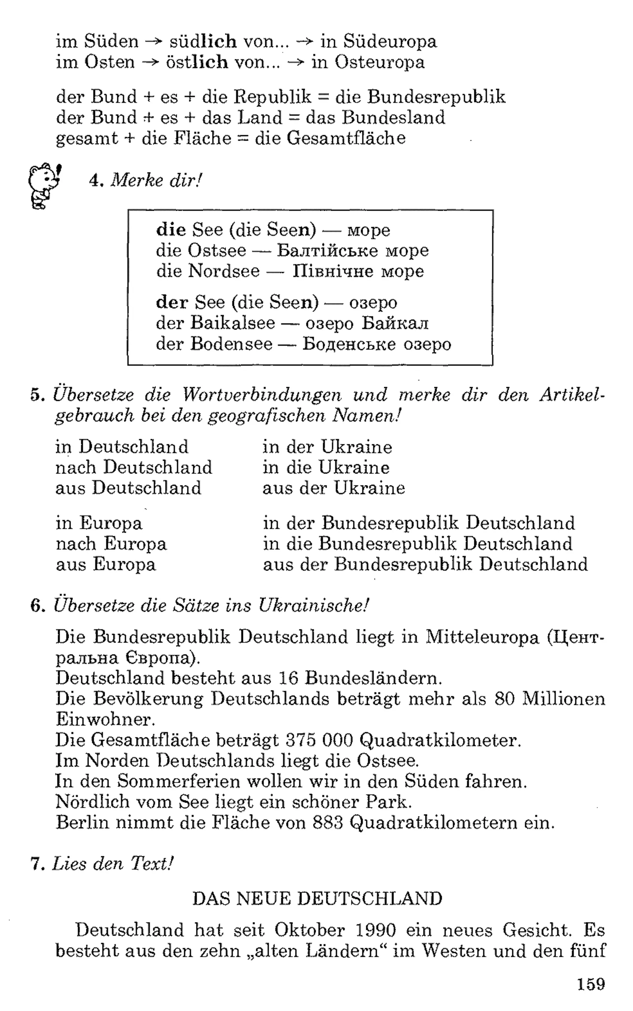 im Süden -> südlich von... -» in Südeuropa
im Osten östlich von... ->■in Osteuropa
der Bund + es + die Republik = die Bundesrepublik
der Bund + es + das Land = das Bundesland
gesamt + die Fläche = die Gesamtfläche
4. Merke dir!
die See (die Seen) — море
die Ostsee — Балтійське море
die Nordsee — Північне море
der See (die Seen) — озеро
der Baikalsee — озеро Байкал
der Bodensee — Боденське озеро
5. Übersetze die Wortverbindungen und merke dir den Artikel­
gebrauch bei den geografischen Namen!
in Deutschland in der Ukraine
nach Deutschland in die Ukraine
aus Deutschland aus der Ukraine
in Europa
nach Europa
aus Europa
in der Bundesrepublik Deutschland
in die Bundesrepublik Deutschland
aus der Bundesrepublik Deutschland
6 . Übersetze die Sätze ins Ukrainische!
Die Bundesrepublik Deutschland liegt in Mitteleuropa (Цент­
ральна Європа).
Deutschland besteht aus 16 Bundesländern.
Die Bevölkerung Deutschlands beträgt mehr als 80 Millionen
Einwohner.
Die Gesamtfläche beträgt 375 0 0 0 Quadratkilometer.
Im Norden Deutschlands liegt die Ostsee.
In den Sommerferien wollen wir in den Süden fahren.
Nördlich vom See liegt ein schöner Park.
Berlin nimmt die Fläche von 883 Quadratkilometern ein.
7. Lies den Text!
DAS NEUE DEUTSCHLAND
Deutschland hat seit Oktober 1990 ein neues Gesicht. Es
besteht aus den zehn „alten Ländern“ im Westen und den fünf
159
 