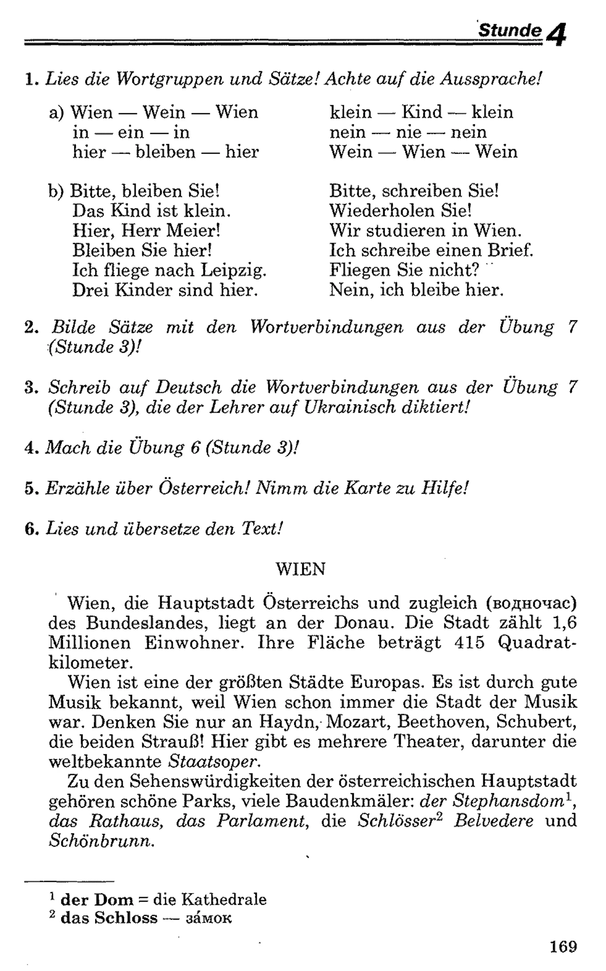 Stunde ^
1 . Lies die Wortgruppen und Sätze! Achte auf die Aussprache!
a) Wien — Wein — Wien
in — ein — in
hier — bleiben — hier
klein — Kind — klein
nein — nie — nein
Wein — Wien —Wein
b) Bitte, bleiben Sie!
Das Kind ist klein.
Hier, Herr Meier!
Bleiben Sie hier!
Ich fliege nach Leipzig.
Drei Kinder sind hier.
Bitte, schreiben Sie!
Wiederholen Sie!
Wir studieren in Wien.
Ich schreibe einen Brief.
Fliegen Sie nicht?
Nein, ich bleibe hier.
2 . Bilde Sätze mit den Wortverbindungen aus der Übung 7
(Stunde 3)!
3. Schreib auf Deutsch die Wortverbindungen aus der Übung 7
(Stunde 3), die der Lehrer auf Ukrainisch diktiert!
4. Mach die Übung 6 (Stunde 3)!
5. Erzähle über Österreich! Nimm die Karte zu Hilfe!
6 . Lies und übersetze den Text!
WIEN
Wien, die Hauptstadt Österreichs und zugleich (водночас)
des Bundeslandes, liegt an der Donau. Die Stadt zählt 1,6
Millionen Einwohner. Ihre Fläche beträgt 415 Quadrat­
kilometer.
Wien ist eine der größten Städte Europas. Es ist durch gute
Musik bekannt, weil Wien schon immer die Stadt der Musik
war. Denken Sie nur an Haydn, Mozart, Beethoven, Schubert,
die beiden Strauß! Hier gibt es mehrere Theater, darunter die
weltbekannte Staatsoper.
Zu den Sehenswürdigkeiten der österreichischen Hauptstadt
gehören schöne Parks, viele Baudenkmäler: der Stephansdom1,
das Rathaus, das Parlament, die Schlösser12 Belvedere und
Schönbrunn.
1 der Dom = die Kathedrale
2 das Schloss —замок
169
 