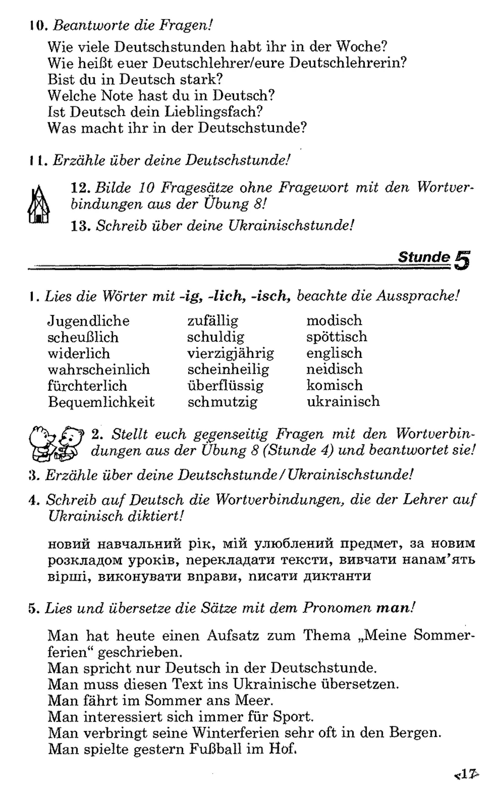 10. Beantworte die Fragen!
Wie viele Deutschstunden habt ihr in der Woche?
Wie heißt euer Deutschlehrer/eure Deutschlehrerin?
Bist du in Deutsch stark?
Welche Note hast du in Deutsch?
Ist Deutsch dein Lieblingsfach?
Was macht ihr in der Deutschstunde?
11. Erzähle über deine Deutschstunde!
12. Bilde 10 Fragesätze ohne Fragewort mit den Wortver­
bindungen aus der Übung 8!
13. Schreib über deine Ukrainischstunde!
StundeI.2345
I. Lies die Wörter mit -ig, -lieh, -isch, beachte die Aussprache!
Jugendliche
scheußlich
widerlich
wahrscheinlich
fürchterlich
Bequemlichkeit
zufällig
schuldig
vierzigjährig
scheinheilig
überflüssig
schmutzig
modisch
spöttisch
englisch
neidisch
komisch
ukrainisch
2. Stellt euch gegenseitig Fragen mit den Wortverbin­
dungen aus der Übung 8 (Stunde 4) und beantwortet sie!
3. Erzähle über deine Deutschstunde/ Ukrainischstunde!
4. Schreib auf Deutsch die Wortverbindungen, die der Lehrer auf
Ukrainisch diktiert!
новий навчальний рік, мій улюблений предмет, за новим
розкладом уроків, перекладати тексти, вивчати напам’ять
вірші, виконувати вправи, писати диктанти
5. Lies und übersetze die Sätze mit dem Pronomen m a n !
Man hat heute einen Aufsatz zum Thema „Meine Sommer­
ferien“ geschrieben.
Man spricht nur Deutsch in der Deutschstunde.
Man muss diesen Text ins Ukrainische übersetzen.
Man fährt im Sommer ans Meer.
Man interessiert sich immer für Sport.
Man verbringt seine Winterferien sehr oft in den Bergen.
Man spielte gestern Fußball im Hof.
 