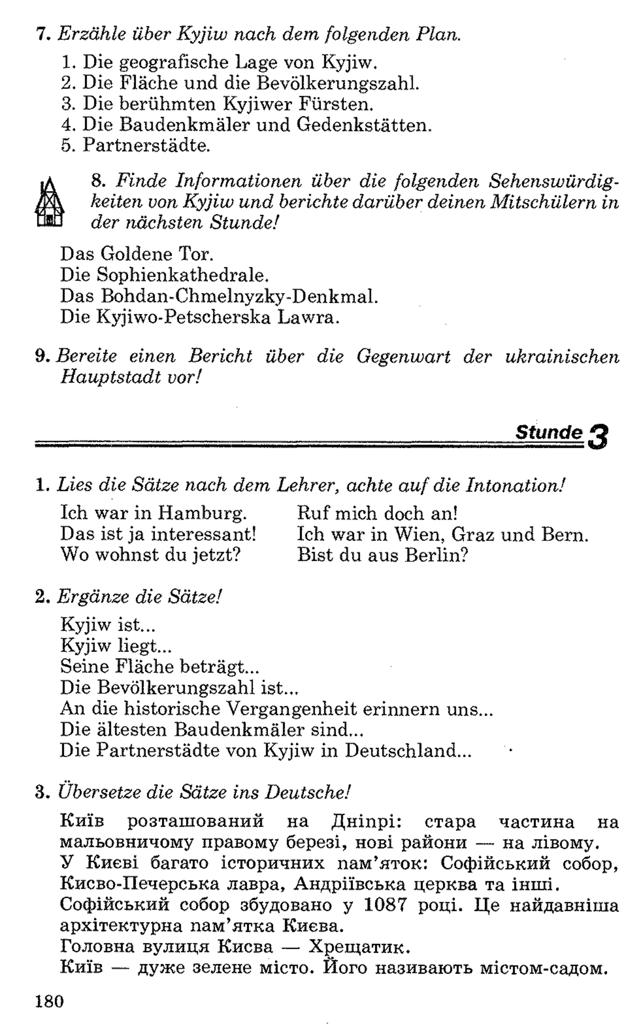 7. Erzähle über Kyjiw nach dem folgenden Plan.
1 . Die geografische Lage von Kyjiw.
2 . Die Fläche und die Bevölkerungszahl.
3. Die berühmten Kyjiwer Fürsten.
4. Die Baudenkmäler und Gedenkstätten.
5. Partnerstädte.
8 . Finde Informationen über die folgenden Sehenswürdig­
keiten von Kyjiw und berichte darüber deinen Mitschülern in
der nächsten Stunde!
Das Goldene Tor.
Die Sophienkathedrale.
Das Bohdan-Chmelnyzky-Denkmal.
Die Kyjiwo-Petscherska Lawra.
9. Bereite einen Bericht über die Gegenwart der ukrainischen
Hauptstadt vor!
Stunde Q-.......-■T=.-r7 ■■■ ■ - ... . ..........■ ... ,
1. Lies die Sätze nach dem Lehrer, achte auf die Intonation!
Ich war in Hamburg. Ruf mich doch an!
Das ist ja interessant! Ich war in Wien, Graz und Bern.
Wo wohnst du jetzt? Bist du aus Berlin?
2 . Ergänze die Sätze!
Kyjiw ist...
Kyjiw liegt...
Seine Fläche beträgt...
Die Bevölkerungszahl ist...
An die historische Vergangenheit erinnern uns...
Die ältesten Baudenkmäler sind...
Die Partnerstädte von Kyjiw in Deutschland...
3. Übersetze die Sätze ins Deutsche!
Київ розташований на Дніпрі: стара частина на
мальовничому правому березі, нові райони — на лівому.
У Києві багато історичних пам’яток: Софійський собор,
Києво-Печерська лавра, Андріївська церква та інші.
Софійський собор збудовано у 1087 році. Це найдавніша
архітектурна пам’ятка Києва.
Головна вулиця Києва — Хрещатик.
Київ — дуже зелене місто. Його називають містом-садом.
180
 