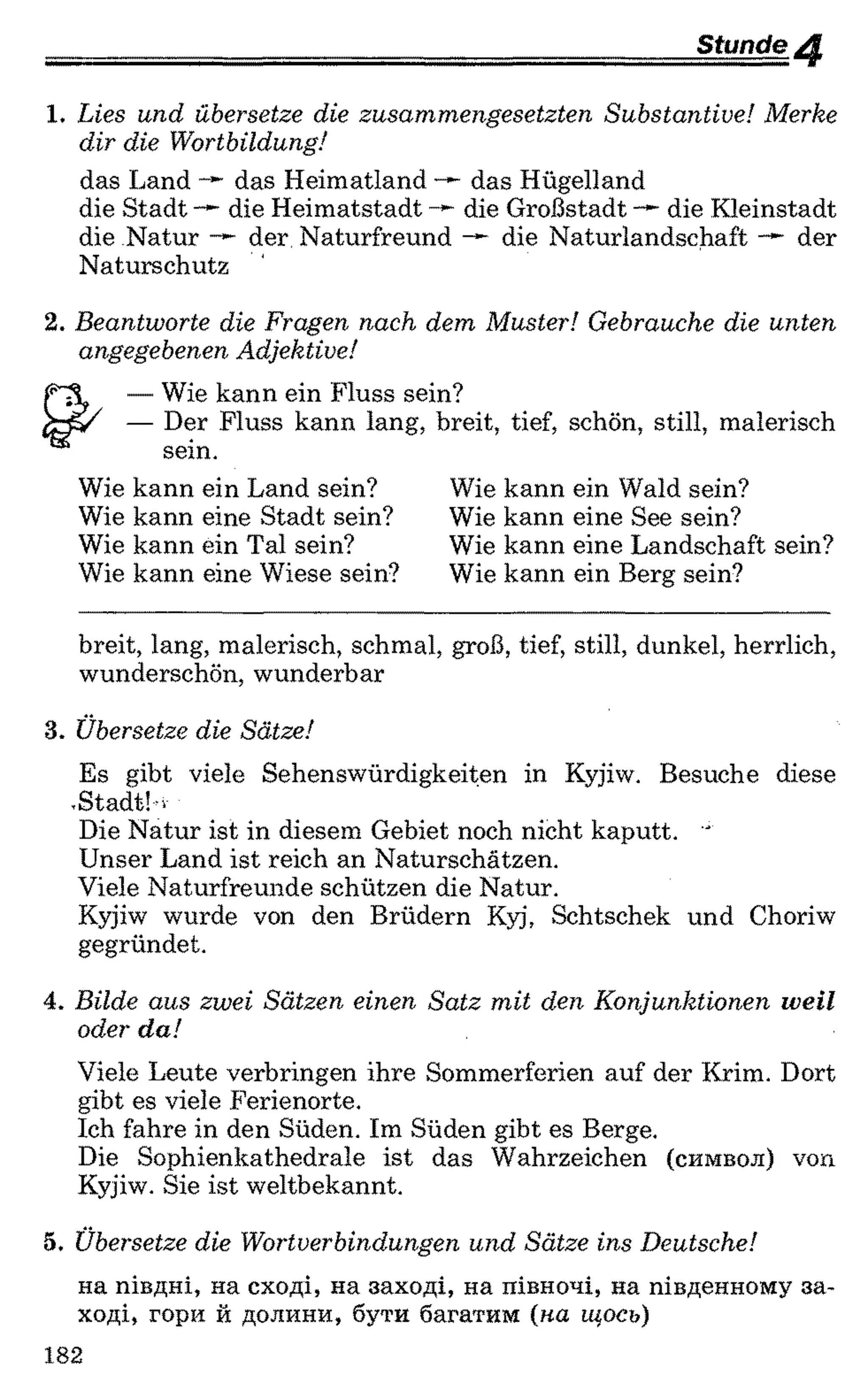 _________________________ Stunde 4
1 . Lies und übersetze die zusammengesetzten Substantive! Merke
dir die Wortbildung!
das Land — das Heimatland —~das Hügelland
die Stadt die Heimatstadt die Großstadt die Kleinstadt
die Natur der Naturfreund die Naturlandschaft der
Naturschutz
2 . Beantworte die Fragen nach dem Muster! Gebrauche die unten
angegebenen Adjektive!
— Wie kann ein Fluss sein?
— Der Fluss kann lang, breit, tief, schön, still, malerisch
sein.
Wie kann ein Land sein?
Wie kann eine Stadt sein?
Wie kann ein Tal sein?
Wie kann eine Wiese sein?
Wie kann ein Wald sein?
Wie kann eine See sein?
Wie kann eine Landschaft sein?
Wie kann ein Berg sein?
breit, lang, malerisch, schmal, groß, tief, still, dunkel, herrlich,
wunderschön, wunderbar
3. Übersetze die Sätze!
Es gibt viele Sehenswürdigkeiten in Kyjiw. Besuche diese
.Stadt! -
Die Natur ist in diesem Gebiet noch nicht kaputt. '
Unser Land ist reich an Naturschätzen.
Viele Naturfreunde schützen die Natur.
Kyjiw wurde von den Brüdern Kyj, Schtschek und Choriw
gegründet.
4. Bilde aus zwei Sätzen einen Satz mit den Konjunktionen weil
oder da!
Viele Leute verbringen ihre Sommerferien auf der Krim. Dort
gibt es viele Ferienorte.
Ich fahre in den Süden. Im Süden gibt es Berge.
Die Sophienkathedrale ist das Wahrzeichen (символ) von
Kyjiw. Sie ist weltbekannt.
5. Übersetze die Wortverbindungen und Sätze ins Deutsche!
на півдні, на сході, на заході, на півночі, на південному за­
ході, гори й долини, бути багатим (на щось)
182
 