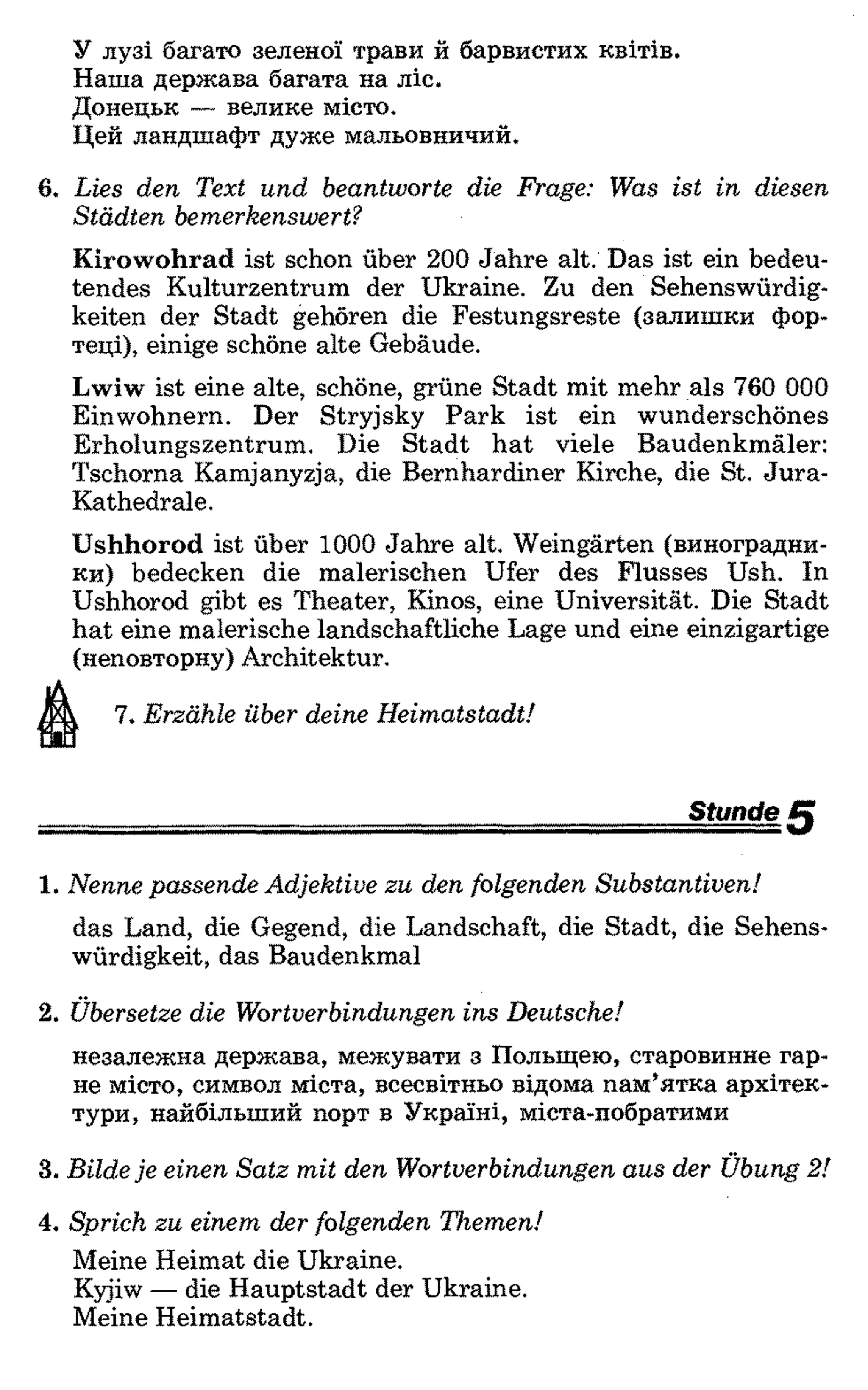 У лузі багато зеленої трави й барвистих квітів.
Наша держава багата на ліс.
Донецьк — велике місто.
Цей ландшафт дуже мальовничий.
6 . Lies den Text und beantworte die Frage: Was ist in diesen
Städten bemerkenswert?
Kirowohrad ist schon über 200 Jahre alt. Das ist ein bedeu­
tendes Kulturzentrum der Ukraine. Zu den Sehenswürdig­
keiten der Stadt gehören die Festungsreste (залишки фор­
теці), einige schöne alte Gebäude.
Lwiw ist eine alte, schöne, grüne Stadt mit mehr als 760 000
Einwohnern. Der Stryjsky Park ist ein wunderschönes
Erholungszentrum. Die Stadt hat viele Baudenkmäler:
Tschorna Kamjanyzja, die Bernhardiner Kirche, die St. Jura-
Kathedrale.
Ushhorod ist über 1000 Jahre alt. Weingärten (виноградни­
ки) bedecken die malerischen Ufer des Flusses Ush. In
Ushhorod gibt es Theater, Kinos, eine Universität. Die Stadt
hat eine malerische landschaftliche Lage und eine einzigartige
(неповторну) Architektur.
7. Erzähle über deine Heimatstadt!
Stunde
1 . Nenne passende Adjektive zu den folgenden Substantiven!
das Land, die Gegend, die Landschaft, die Stadt, die Sehens­
würdigkeit, das Baudenkmal
2. Übersetze die Wortverbindungen ins Deutsche!
незалежна держава, межувати з Польщею, старовинне гар­
не місто, символ міста, всесвітньо відома пам’ятка архітек­
тури, найбільший порт в Україні, міста-побратими
3. Bilde je einen Satz mit den Wortverbindungen aus der Übung 2!
4. Sprich zu einem der folgenden Themen!
Meine Heimat die Ukraine.
Kyjiw — die Hauptstadt der Ukraine.
Meine Heimatstadt.
 