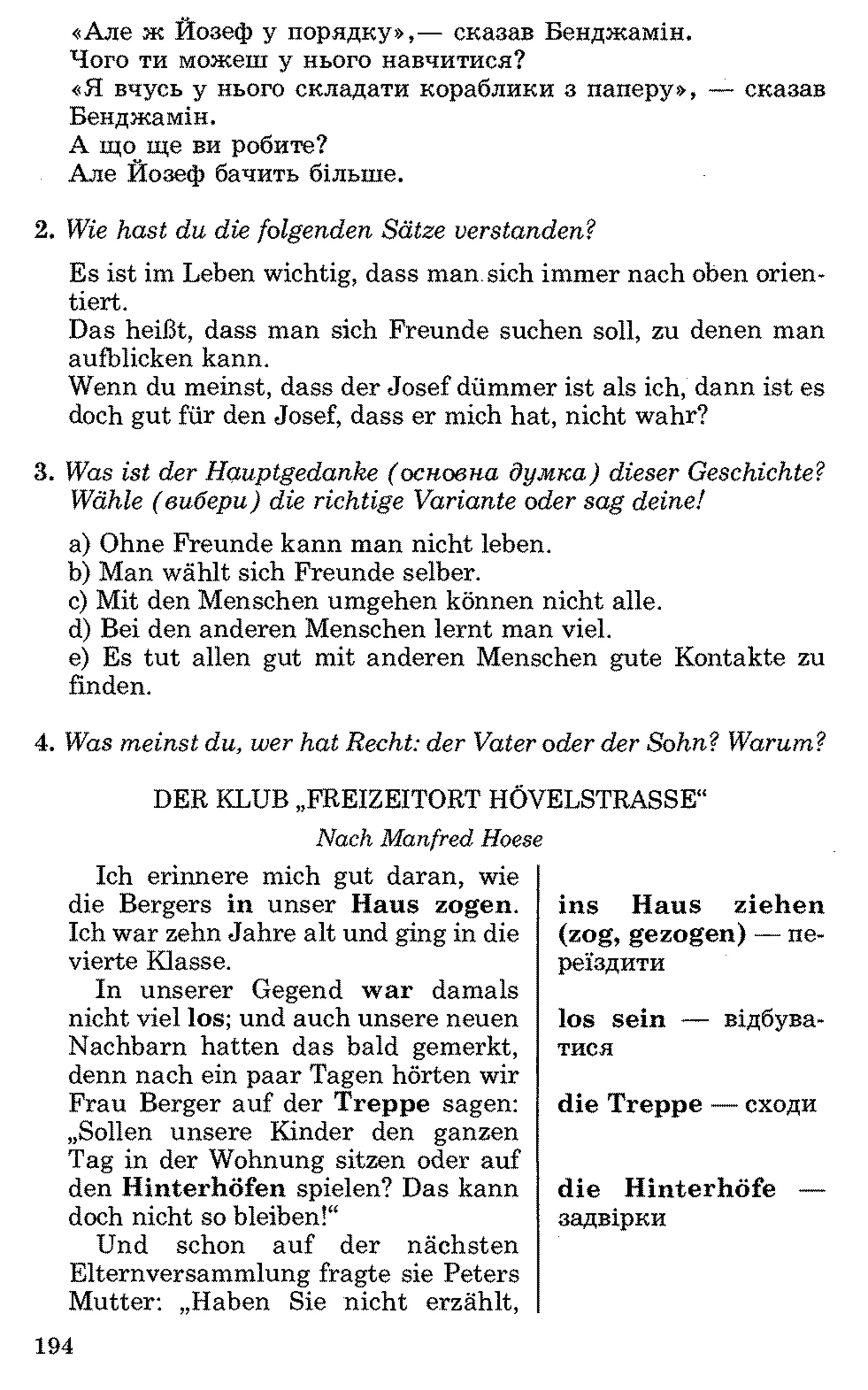 «Але ж Йозеф у порядку»,— сказав Бенджамін.
Чого ти можеш у нього навчитися?
«Я вчусь у нього складати кораблики з паперу», — сказав
Бенджамін.
А що ще ви робите?
Але Йозеф бачить більше.
2. W ie h a st d u d ie fo lg en d en S ä tze v e rsta n d e n ?
Es ist im Leben wichtig, dass man. sich immer nach oben orien­
tiert.
Das heißt, dass man sich Freunde suchen soll, zu denen man
aufblicken kann.
Wenn du meinst, dass der Josef dümmer ist als ich, dann ist es
doch gut für den Josef, dass er mich hat, nicht wahr?
3. W as ist der H a u p tg e d a n k e ( о сн о вн а д у м к а ) dieser G esch ich te?
W ähle ( ви б ер и ) d ie rich tig e V a ria n te oder sa g d eine!
a) Ohne Freunde kann man nicht leben.
b) Man wählt sich Freunde selber.
c) Mit den Menschen umgehen können nicht alle.
d) Bei den anderen Menschen lernt man viel.
e) Es tut allen gut mit anderen Menschen gute Kontakte zu
finden.
4. W as m e in st du, w er h a t R echt: d er V ater oder d er S o h n ? W arum ?
DER KLUB „FREIZEITORT HOVELSTRASSE“
Nach Manfred Hoese
Ich erinnere mich gut daran, wie
die Bergers in unser Haus zogen.
Ich war zehn Jahre alt und ging in die
vierte Klasse.
In unserer Gegend war damals
nicht viel los; und auch unsere neuen
Nachbarn hatten das bald gemerkt,
denn nach ein paar Tagen hörten wir
Frau Berger auf der Treppe sagen:
„Sollen unsere Kinder den ganzen
Tag in der Wohnung sitzen oder auf
den Hinterhöfen spielen? Das kann
doch nicht so bleiben!“
Und schon auf der nächsten
Elternversammlung fragte sie Peters
Mutter: „Haben Sie nicht erzählt,
ins Haus ziehen
(zog, gezogen) — пе­
реїздити
los sein — відбува­
тися
die Treppe — сходи
die Hinterhöfe —
задвірки
194
 
