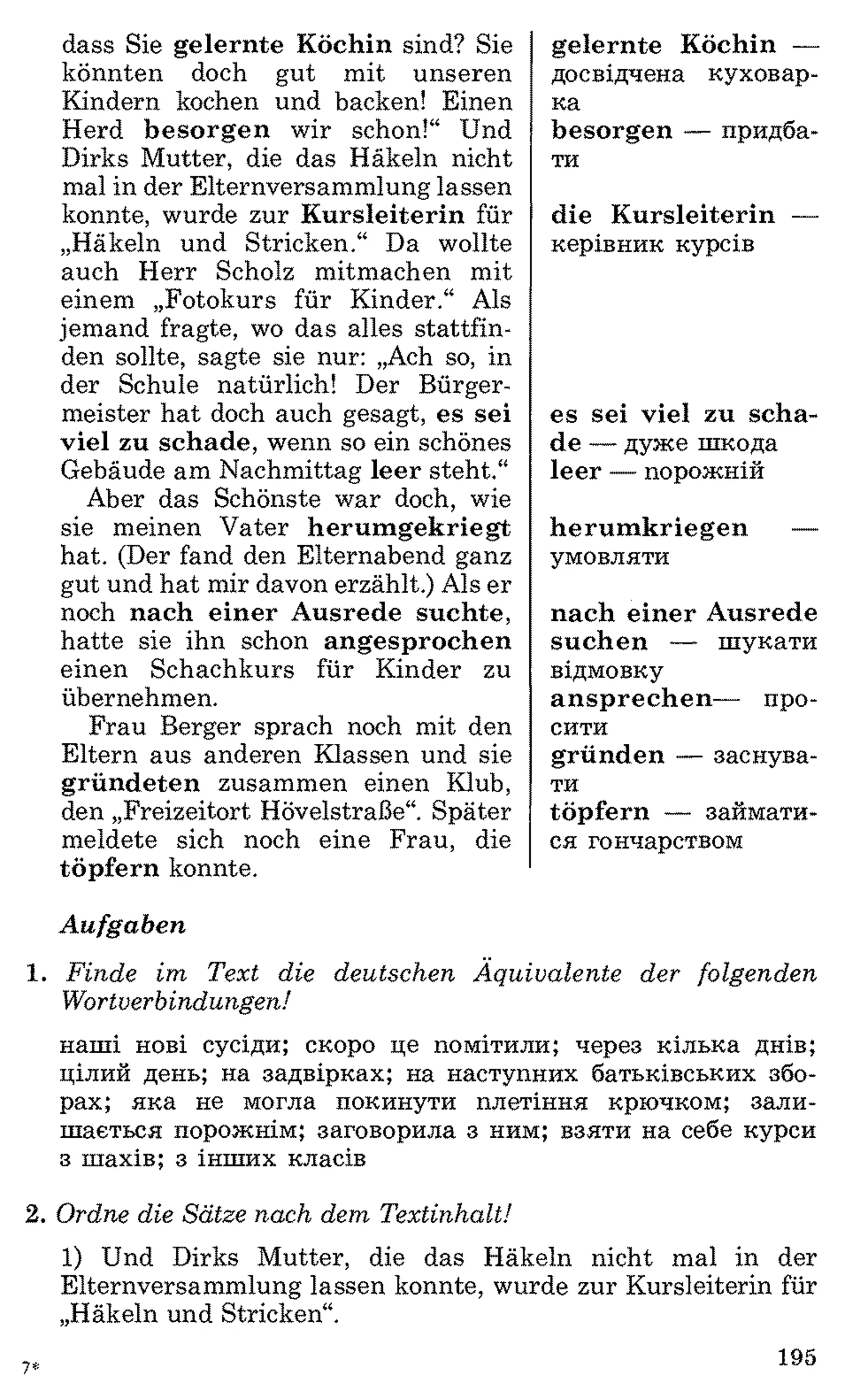 dass Sie gelernte Köchin sind? Sie
könnten doch gut mit unseren
Kindern kochen und backen! Einen
Herd besorgen wir schon!“ Und
Dirks Mutter, die das Häkeln nicht
mal in der Elternversammlung lassen
konnte, wurde zur Kursleiterin für
„Häkeln und Stricken.“ Da wollte
auch Herr Scholz mitmachen mit
einem „Fotokurs für Kinder.“ Als
jemand fragte, wo das alles stattfin­
den sollte, sagte sie nur: „Ach so, in
der Schule natürlich! Der Bürger­
meister hat doch auch gesagt, es sei
viel zu schade, wenn so ein schönes
Gebäude am Nachmittag leer steht.“
Aber das Schönste war doch, wie
sie meinen Vater herumgekriegt
hat. (Der fand den Elternabend ganz
gut und hat mir davon erzählt.) Als er
noch nach einer Ausrede suchte,
hatte sie ihn schon angesprochen
einen Schachkurs für Kinder zu
übernehmen.
Frau Berger sprach noch mit den
Eltern aus anderen Klassen und sie
gründeten zusammen einen Klub,
den „Freizeitort Hövelstraße“. Später
meldete sich noch eine Frau, die
töpfern konnte.
gelernte Köchin —
досвідчена куховар­
ка
besorgen — придба­
ти
die Kursleiterin —
керівник курсів
es sei viel zu scha­
de — дуже шкода
leer — порожній
herumkriegen —
умовляти
nach einer Ausrede
suchen — шукати
відмовку
ansprechen— про­
сити
gründen — заснува­
ти
töpfern — займати­
ся гончарством
Aufgaben
1. F in d e im T ext d ie d e u tsc h e n Ä q u iv a le n te d e r fo lg e n d e n
W o rtverb in d u n g en !
наші нові сусіди; скоро це помітили; через кілька днів;
цілий день; на задвірках; на наступних батьківських збо­
рах; яка не могла покинути плетіння крючком; зали­
шається порожнім; заговорила з ним; взяти на себе курси
з шахів; з інших класів
2. O rdne die S ä tze n a ch d em T e x tin h a lt!
1) Und Dirks Mutter, die das Häkeln nicht mal in der
Elternversammlung lassen konnte, wurde zur Kursleiterin für
„Häkeln und Stricken“.
7* 195
 