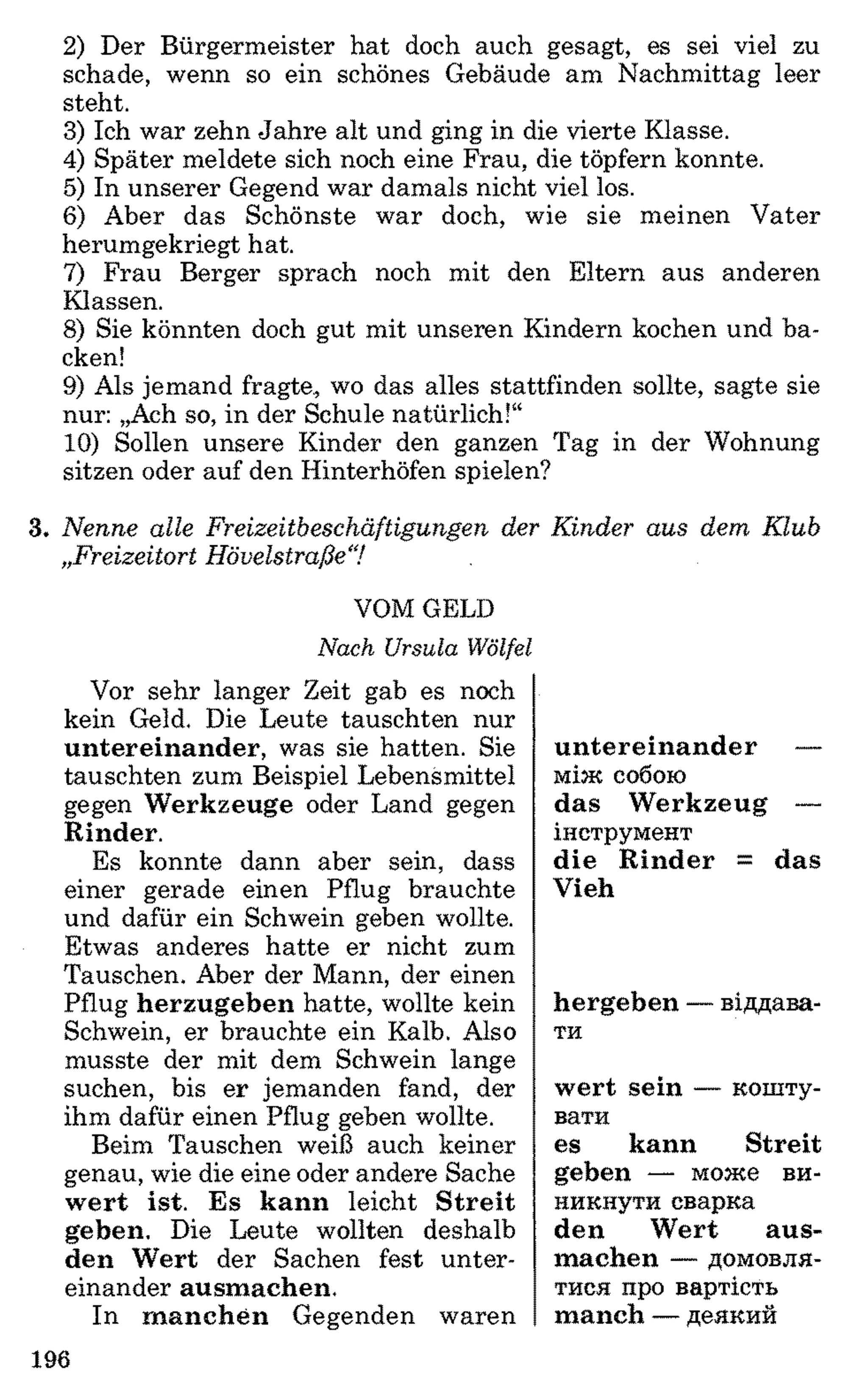 2) Der Bürgermeister hat doch auch gesagt, es sei viel zu
schade, wenn so ein schönes Gebäude am Nachmittag leer
steht.
3) Ich war zehn Jahre alt und ging in die vierte Klasse.
4) Später meldete sich noch eine Frau, die töpfern konnte.
5) In unserer Gegend war damals nicht viel los.
6 ) Aber das Schönste war doch, wie sie meinen Vater
herumgekriegt hat.
7) Frau Berger sprach noch mit den Eltern aus anderen
Klassen.
8 ) Sie könnten doch gut mit unseren Kindern kochen und ba­
cken!
9) Als jemand fragte, wo das alles stattfinden sollte, sagte sie
nur: „Ach so, in der Schule natürlich!“
10) Sollen unsere Kinder den ganzen Tag in der Wohnung
sitzen oder auf den Hinterhöfen spielen?
3. N e n n e alle F reizeitb esch ä ftig u n g en der K in d e r a u s d em K lu b
„F reizeitort H ö velstra ß e7
VOM GELD
Nach Ursula Wölfei
Vor sehr langer Zeit gab es noch
kein Geld. Die Leute tauschten nur
untereinander, was sie hatten. Sie
tauschten zum Beispiel Lebensmittel
gegen Werkzeuge oder Land gegen
Rinder.
Es konnte dann aber sein, dass
einer gerade einen Pflug brauchte
und dafür ein Schwein geben wollte.
Etwas anderes hatte er nicht zum
Tauschen. Aber der Mann, der einen
Pflug herzugeben hatte, wollte kein
Schwein, er brauchte ein Kalb. Also
musste der mit dem Schwein lange
suchen, bis er jemanden fand, der
ihm dafür einen Pflug geben wollte.
Beim Tauschen weiß auch keiner
genau, wie die eine oder andere Sache
wert ist. Es kann leicht Streit
geben. Die Leute wollten deshalb
den Wert der Sachen fest unter­
einander ausmachen.
In manchen Gegenden waren
untereinander —
між собою
das Werkzeug —
інструмент
die Rinder = das
Vieh
hergeben — віддава­
ти
wert sein — кошту­
вати
es kann Streit
geben — може ви­
никнути сварка
den Wert aus­
machen — домовля­
тися про вартість
manch — деякий
196
 