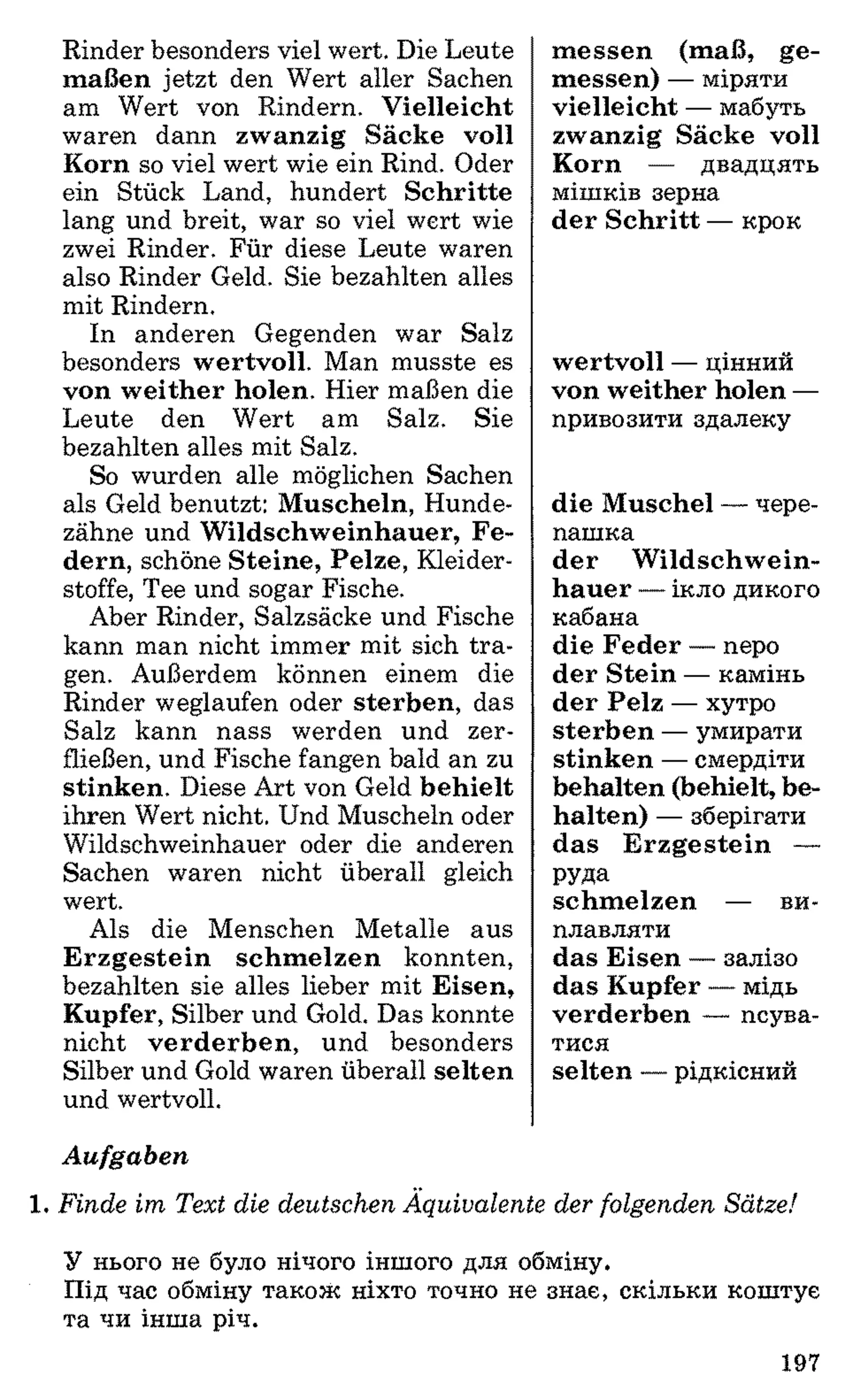 Rinder besonders viel wert. Die Leute
maßen jetzt den Wert aller Sachen
am Wert von Rindern. Vielleicht
waren dann zwanzig Säcke voll
Korn so viel wert wie ein Rind. Oder
ein Stück Land, hundert Schritte
lang und breit, war so viel wert wie
zwei Rinder. Für diese Leute waren
also Rinder Geld. Sie bezahlten alles
mit Rindern.
In anderen Gegenden war Salz
besonders wertvoll. Man musste es
von weither holen. Hier maßen die
Leute den Wert am Salz. Sie
bezahlten alles mit Salz.
So wurden alle möglichen Sachen
als Geld benutzt: Muscheln, Hunde­
zähne und Wildschweinhauer, Fe­
dern, schöne Steine, Pelze, Kleider­
stoffe, Tee und sogar Fische.
Aber Rinder, Salzsäcke und Fische
kann man nicht immer mit sich tra­
gen. Außerdem können einem die
Rinder weglaufen oder sterben, das
Salz kann nass werden und zer­
fließen, und Fische fangen bald an zu
stinken. Diese Art von Geld behielt
ihren Wert nicht. Und Muscheln oder
Wildschweinhauer oder die anderen
Sachen waren nicht überall gleich
wert.
Als die Menschen Metalle aus
Erzgestein schm elzen konnten,
bezahlten sie alles lieber mit Eisen,
Kupfer, Silber und Gold. Das konnte
nicht verderben, und besonders
Silber und Gold waren überall selten
und wertvoll.
m essen (maß, ge­
messen) — міряти
vielleicht — мабуть
zwanzig Säcke voll
Korn — двадцять
мішків зерна
der Schritt — крок
wertvoll — цінний
von weither holen —
привозити здалеку
die Muschel — чере­
пашка
der W ildschwein­
hauer — ікло дикого
кабана
die Feder — перо
der Stein — камінь
der Pelz — хутро
sterben — умирати
stinken — смердіти
behalten (behielt, be­
halten) — зберігати
das Erzgestein —
РУДа
schm elzen — ви­
плавляти
das Eisen — залізо
das Kupfer — мідь
verderben — псува­
тися
selten — рідкісний
Aufgaben
1 . Finde im Text die deutschen Äquivalente der folgenden Sätze!
У нього не було нічого іншого для обміну.
Під час обміну також ніхто точно не знає, скільки коштує
та чи інша річ.
197
 