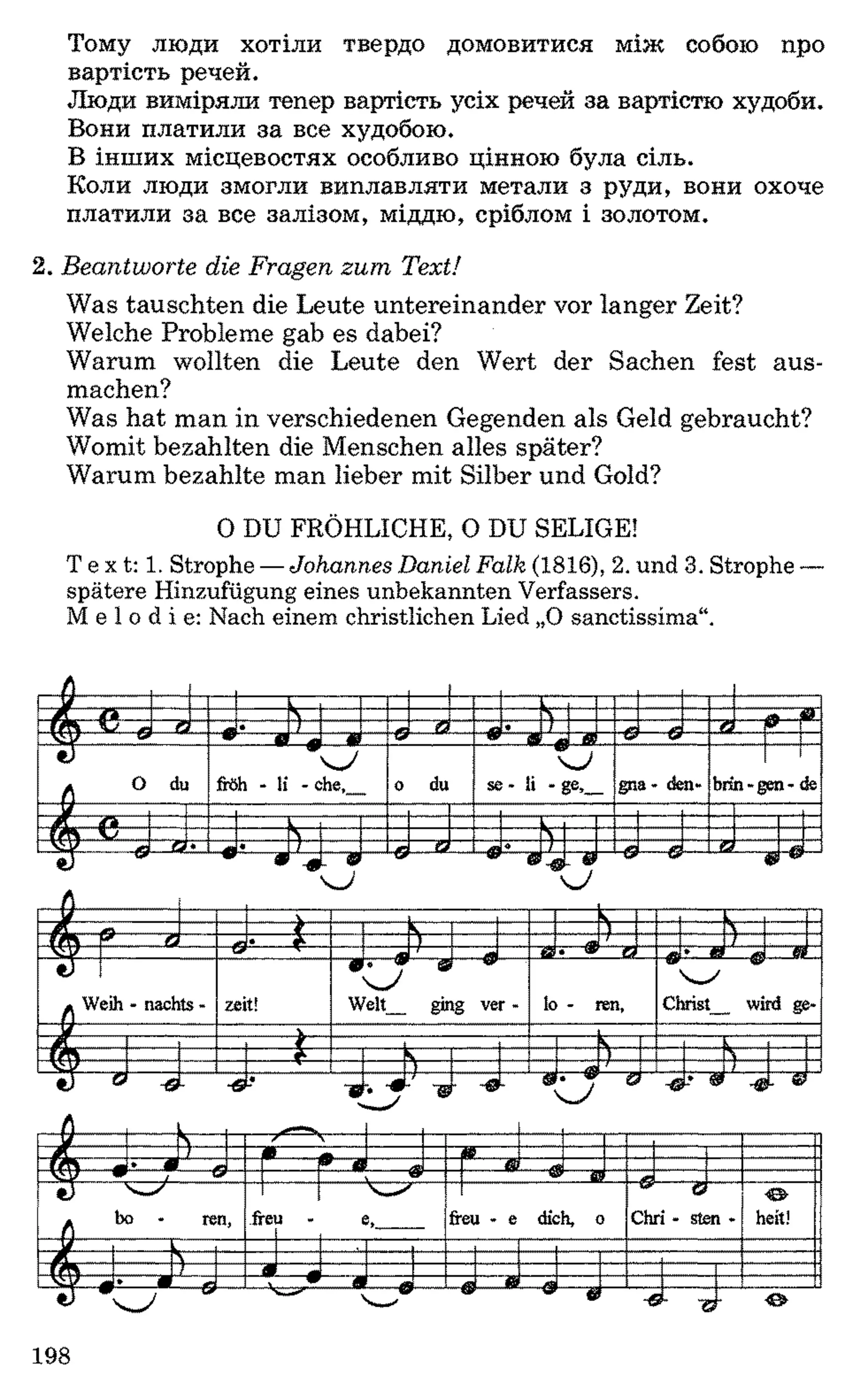Тому люди хотіли твердо домовитися між собою про
вартість речей.
Люди виміряли тепер вартість усіх речей за вартістю худоби.
Вони платили за все худобою.
В інших місцевостях особливо цінною була сіль.
Коли люди змогли виплавляти метали з руди, вони охоче
платили за все залізом, міддю, сріблом і золотом.
2 . Beantworte die Fragen zum Text!
Was tauschten die Leute untereinander vor langer Zeit?
Welche Probleme gab es dabei?
Warum wollten die Leute den Wert der Sachen fest aus­
machen?
Was hat man in verschiedenen Gegenden als Geld gebraucht?
Womit bezahlten die Menschen alles später?
Warum bezahlte man lieber mit Silber und Gold?
0 DU FRÖHLICHE, O DU SELIGE!
Text: 1 .Strophe —Johannes Daniel Falk (1816), 2 .und 3. Strophe—
spätere Hinzufügung eines unbekannten Verfassers.
Melodie: Nach einem christlichen Lied „Osanctissima“.
r V ^ b
 __ 4»__Si
fm L/__« __t2 / __Й • __L _4а___*a w---
W------£ _ЛХ__Ш W9 і В_ffi
° d
u froh - li - che,__ o du se - li - ge,__ gna- den- brirl-g(m - de
■Д л L
ІАч  N
VlV_____ __t жж• 2 • LL 1___99~T -----
o
------
і
N
&
s j
---- 7 ------------V----ЯЯ— &
у  ч
/ f __ Л______ 4** Й •___ І __ ) / 1—^  42 » r • <
Л We
ih - nachts - zeit!
9
W
r ; w &
relt__ gii
J---- 49----
lg ver - lo - ren, Christ__ wird ge-
------- — і
fm і ) svsa; ) 1
• Г ®
ß
-J -в
L* ■»
■. -9b
7---- . w

ї-ч*----1
Ч -/
2 -G L 0
у S
1 » ~ — ji!
rM ___« •__ я 1О а>j v ;------ 9 " «r--- W 2!
Л bo ren, freu -
-----
e, freu - e dich, o
g r
Chri - steiа - heit!
-J E — --------- S
1 _fl __m. L__ЧіУ__л■•___ m v W fl £ __ _____~1 W--------------9 -------- N—/ -------- ------W------- W---------- ^ Ж
V 4— J
_
©
198
 