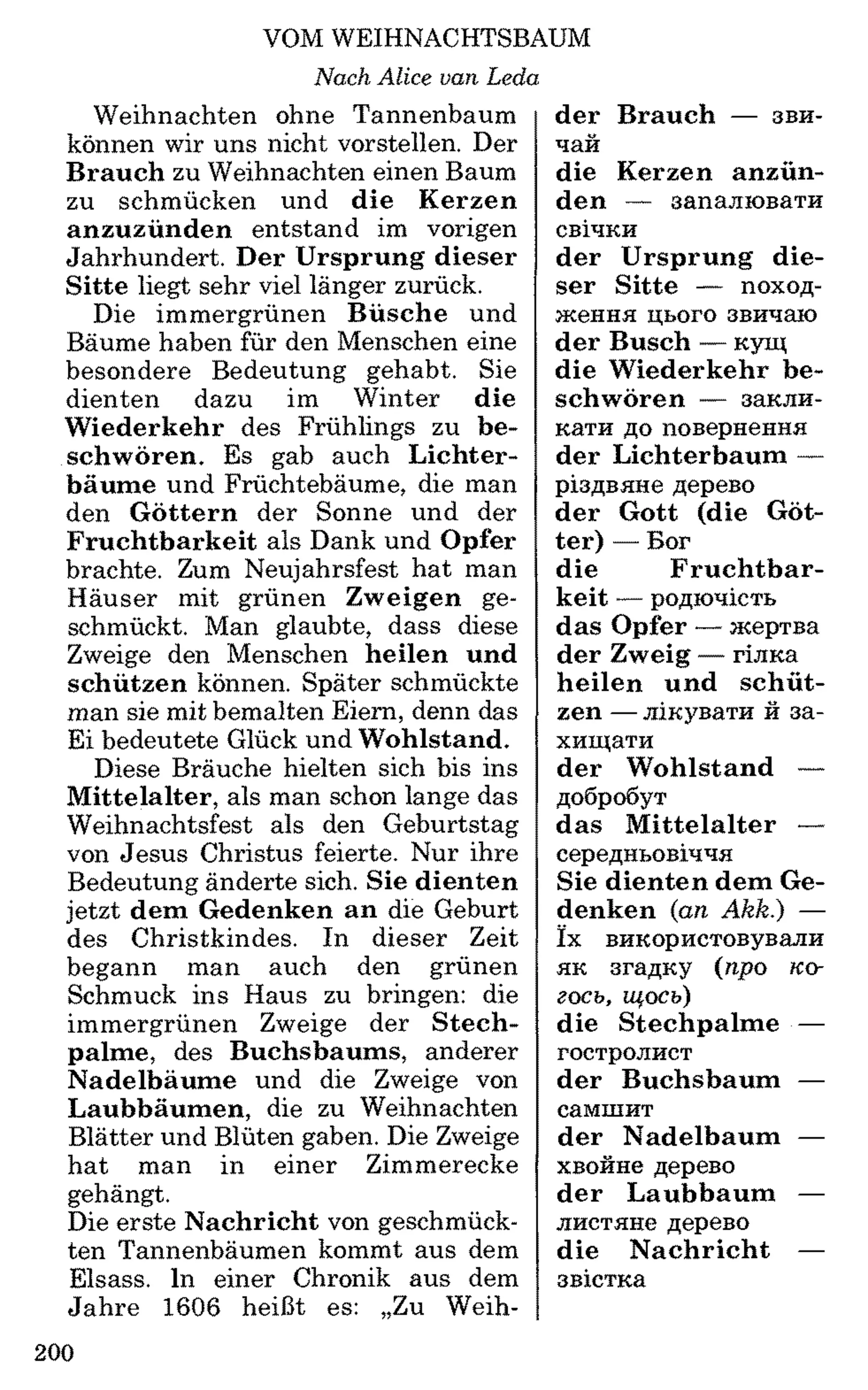 VOM WEIHNACHTSBAUM
Nach Alice van Leda
Weihnachten ohne Tannenbaum
können wir uns nicht vorstellen. Der
Brauch zu Weihnachten einen Baum
zu schmücken und die Kerzen
anzuzünden entstand im vorigen
Jahrhundert. Der Ursprung dieser
Sitte liegt sehr viel länger zurück.
Die immergrünen Büsche und
Bäume haben für den Menschen eine
besondere Bedeutung gehabt. Sie
dienten dazu im Winter die
Wiederkehr des Frühlings zu be­
schwören. Es gab auch Lichter­
bäume und Früchtebäume, die man
den Göttern der Sonne und der
Fruchtbarkeit als Dank und Opfer
brachte. Zum Neujahrsfest hat man
Häuser mit grünen Zweigen ge­
schmückt. Man glaubte, dass diese
Zweige den Menschen heilen und
schützen können. Später schmückte
man sie mit bemalten Eiern, denn das
Ei bedeutete Glück und Wohlstand.
Diese Bräuche hielten sich bis ins
Mittelalter, als man schon lange das
Weihnachtsfest als den Geburtstag
von Jesus Christus feierte. Nur ihre
Bedeutung änderte sich. Sie dienten
jetzt dem Gedenken an die Geburt
des Christkindes. In dieser Zeit
begann man auch den grünen
Schmuck ins Haus zu bringen: die
immergrünen Zweige der Stech­
palme, des Buchsbaums, anderer
Nadelbäume und die Zweige von
Laubbäumen, die zu Weihnachten
Blätter und Blüten gaben. Die Zweige
hat man in einer Zimmerecke
gehängt.
Die erste Nachricht von geschmück­
ten Tannenbäumen kommt aus dem
Eisass. In einer Chronik aus dem
Jahre 1606 heißt es: „Zu Weih­
der Brauch — зви­
чай
die Kerzen anzün­
den — запалювати
свічки
der Ursprung die­
ser Sitte — поход­
ження цього звичаю
der Busch — кущ
die Wiederkehr be­
schwören — закли­
кати до повернення
der Lichterbaum —
різдвяне дерево
der Gott (die Göt­
ter) — Бог
die Fruchtbar­
keit — родючість
das Opfer — жертва
der Zweig — гілка
heilen und schüt­
zen —лікувати й за­
хищати
der Wohlstand —
добробут
das M ittelalter —
середньовіччя
Sie dienten dem Ge­
denken (an Akk.) —
їх використовували
як згадку (про ко­
гось, щось)
die Stechpalme —
гостролист
der Buchsbaum —
самшит
der Nadelbaum —
хвойне дерево
der Laubbaum —
листяне дерево
die Nachricht —
звістка
200
 