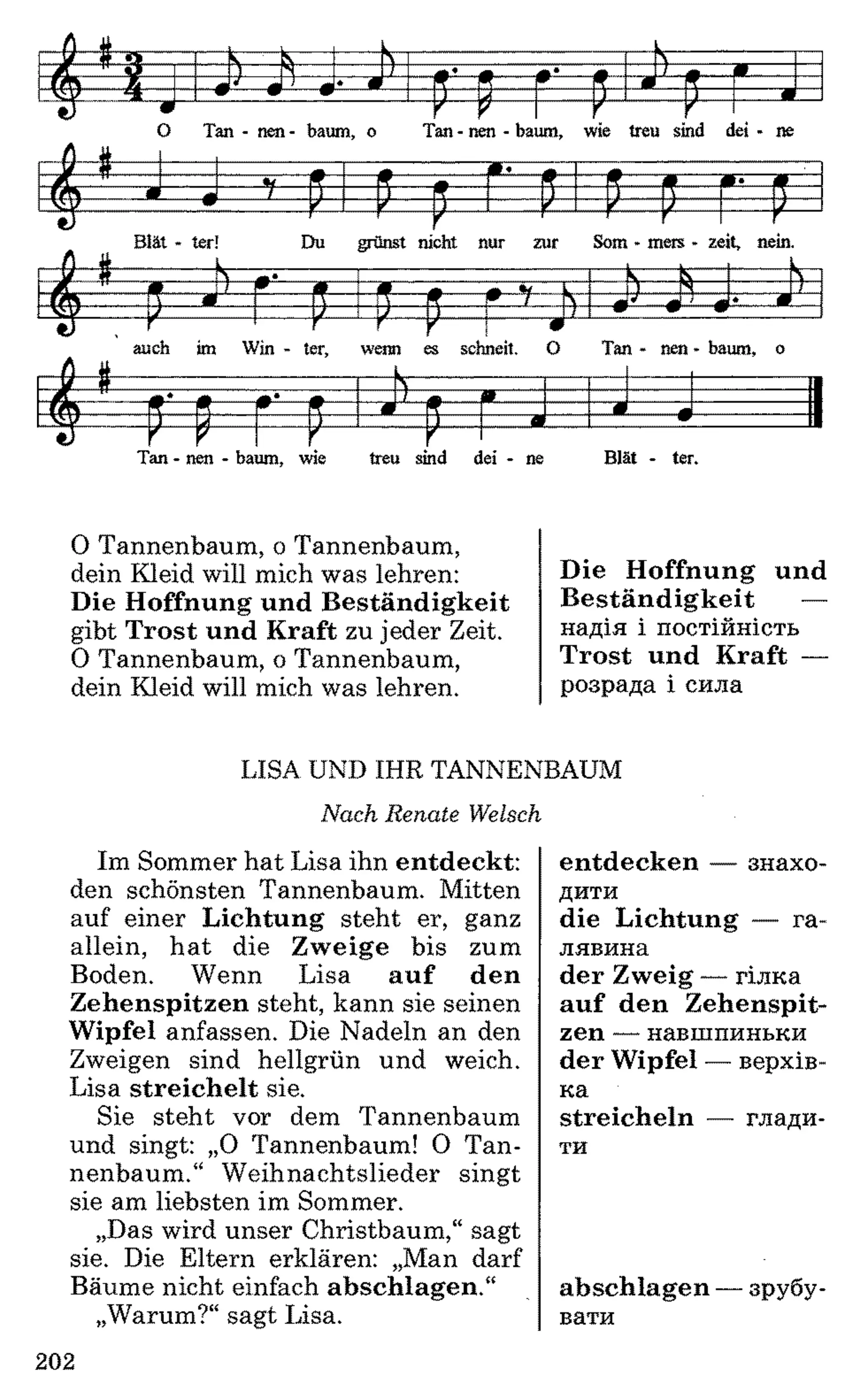 Tan - nen - bäum, wie treu sind dei - ne Blät - ter.
0 Tannenbaum, o Tannenbaum,
dein Kleid will mich was lehren:
Die Hoffnung und Beständigkeit
gibt Trost und Kraft zu jeder Zeit.
0 Tannenbaum, o Tannenbaum,
dein Kleid will mich was lehren.
Die Hoffnung und
Beständigkeit —
надія і постійність
Trost und Kraft —
розрада і сила
LISA UND IHR TANNENBAUM
Nach Renate Welsch
Im Sommer hat Lisa ihn entdeckt:
den schönsten Tannenbaum. Mitten
auf einer Lichtung steht er, ganz
allein, hat die Zweige bis zum
Boden. Wenn Lisa auf den
Zehenspitzen steht, kann sie seinen
Wipfel anfassen. Die Nadeln an den
Zweigen sind hellgrün und weich.
Lisa streichelt sie.
Sie steht vor dem Tannenbaum
und singt: „O Tannenbaum! 0 Tan­
nenbaum.“ Weihnachtslieder singt
sie am liebsten im Sommer.
„Das wird unser Christbaum,“ sagt
sie. Die Eltern erklären: „Man darf
Bäume nicht einfach abschlagen.“
„Warum?“ sagt Lisa.
entdecken — знахо­
дити
die Lichtung — га­
лявина
der Zweig — гілка
auf den Zehenspit­
zen — навшпиньки
der Wipfel — верхів­
ка
streicheln — глади­
ти
abschlagen —зрубу­
вати
202
 