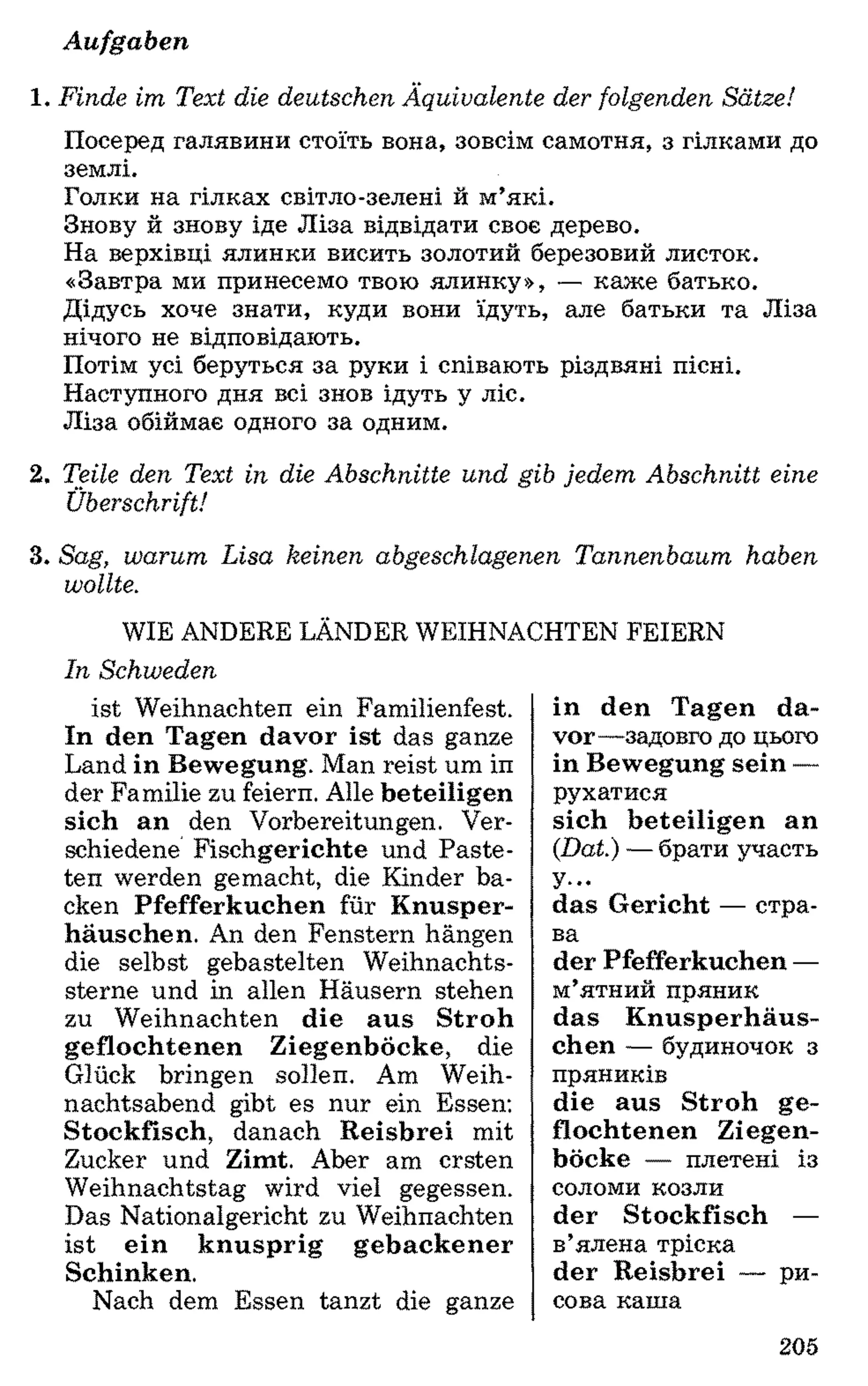 Aufgaben
1 . Finde im Text die deutschen Äquivalente der folgenden Sätze!
Посеред галявини стоїть вона, зовсім самотня, з гілками до
землі.
Голки на гілках світло-зелені й м’які.
Знову й знову іде Ліза відвідати своє дерево.
На верхівці ялинки висить золотий березовий листок.
«Завтра ми принесемо твою ялинку», — каже батько.
Дідусь хоче знати, куди вони їдуть, але батьки та Ліза
нічого не відповідають.
Потім усі беруться за руки і співають різдвяні пісні.
Наступного дня всі знов ідуть у ліс.
Ліза обіймає одного за одним.
2. Teile den Text in die Abschnitte und gib jedem Abschnitt eine
Überschrift!
3. Sag, warum Lisa keinen abgeschlagenen Tannenbaum haben
wollte.
WIE ANDERE LANDER WEIHNACHTEN FEIERN
In Schweden
ist Weihnachten ein Familienfest.
In den Tagen davor ist das ganze
Land in Bewegung. Man reist um in
der Familie zu feiern. Alle beteiligen
sich an den Vorbereitungen. Ver­
schiedene Fischgerichte und Paste­
ten werden gemacht, die Kinder ba­
cken Pfefferkuchen für Knusper­
häuschen. An den Fenstern hängen
die selbst gebastelten Weihnachts­
sterne und in allen Häusern stehen
zu Weihnachten die aus Stroh
geflochtenen Ziegenböcke, die
Glück bringen sollen. Am Weih­
nachtsabend gibt es nur ein Essen:
Stockfisch, danach Reisbrei mit
Zucker und Zimt. Aber am ersten
Weihnachtstag wird viel gegessen.
Das Nationalgericht zu Weihnachten
ist ein knusprig gebackener
Schinken.
Nach dem Essen tanzt die ganze
in den Tagen da­
vor—задовго до цього
in Bewegung sein —
рухатися
sich beteiligen an
(Dat.) —брати участь
У—
das Gericht — стра­
ва
der Pfefferkuchen —
м’ятний пряник
das Knusperhäus­
chen — будиночок 3
пряників
die aus Stroh ge­
flochtenen Ziegen­
böcke — плетені із
соломи козли
der Stockfisch —
в’ялена тріска
der Reisbrei — ри­
сова каша
205
 