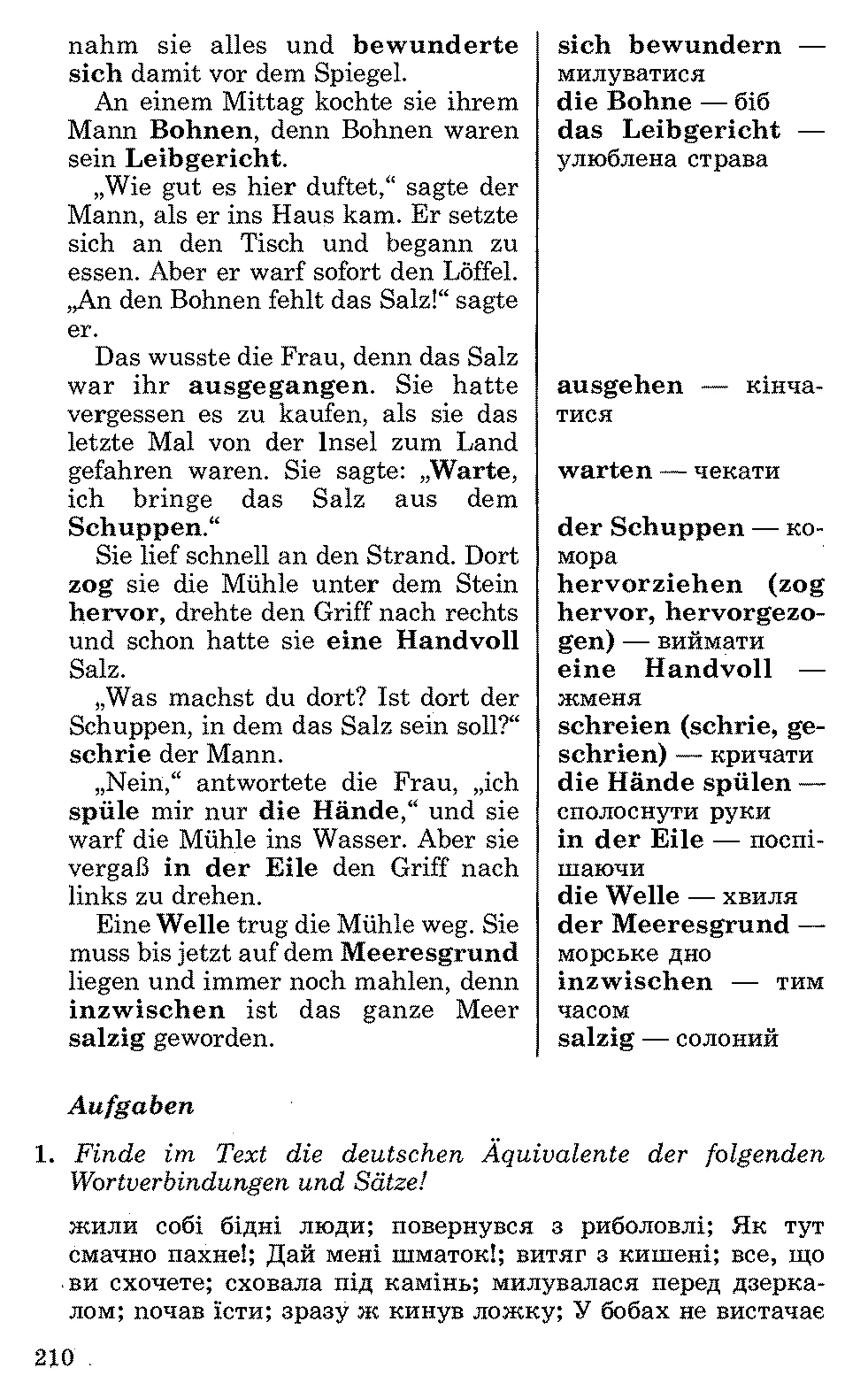 nahm sie alles und bewunderte
sich damit vor dem Spiegel.
An einem Mittag kochte sie ihrem
Mann Bohnen, denn Bohnen waren
sein Leibgericht.
„Wie gut es hier duftet,“ sagte der
Mann, als er ins Haus kam. Er setzte
sich an den Tisch und begann zu
essen. Aber er warf sofort den Löffel.
„An den Bohnen fehlt das Salz!“ sagte
er.
Das wusste die Frau, denn das Salz
war ihr ausgegangen. Sie hatte
vergessen es zu kaufen, als sie das
letzte Mal von der Insel zum Land
gefahren waren. Sie sagte: „Warte,
ich bringe das Salz aus dem
Schuppen.“
Sie lief schnell an den Strand. Dort
zog sie die Mühle unter dem Stein
hervor, drehte den Griff nach rechts
und schon hatte sie eine Handvoll
Salz.
„Was machst du dort? Ist dort der
Schuppen, in dem das Salz sein soll?“
schrie der Mann.
„Nein,“ antwortete die Frau, „ich
spüle mir nur die Hände,“ und sie
warf die Mühle ins Wasser. Aber sie
vergaß in der Eile den Griff nach
links zu drehen.
Eine Welle trug die Mühle weg. Sie
muss bis jetzt auf dem Meeresgrund
liegen und immer noch mahlen, denn
inzwischen ist das ganze Meer
salzig geworden.
sich bewundern —
милуватися
die Bohne — біб
das Leibgericht —
улюблена страва
ausgehen — кінча­
тися
warten — чекати
der Schuppen — ко­
мора
hervorziehen (zog
hervor, hervorgezo­
gen) — виймати
eine Handvoll —
жменя
schreien (schrie, ge-
schrien) — кричати
die Hände spülen —
сполоснути руки
in der Eile — поспі­
шаючи
die Welle — хвиля
der Meeresgrund —
морське дно
inzwischen — тим
часом
salzig — солоний
Aufgaben
1 . Finde im Text die deutschen Äquivalente der folgenden
Wortverbindungen und Sätze!
жили собі бідні люди; повернувся з риболовлі; Як тут
смачно пахне!; Дай мені шматок!; витяг з кишені; все, що
ви схочете; сховала під камінь; милувалася перед дзерка­
лом; почав їсти; зразу ж кинув ложку; У бобах не вистачає
210 .
 