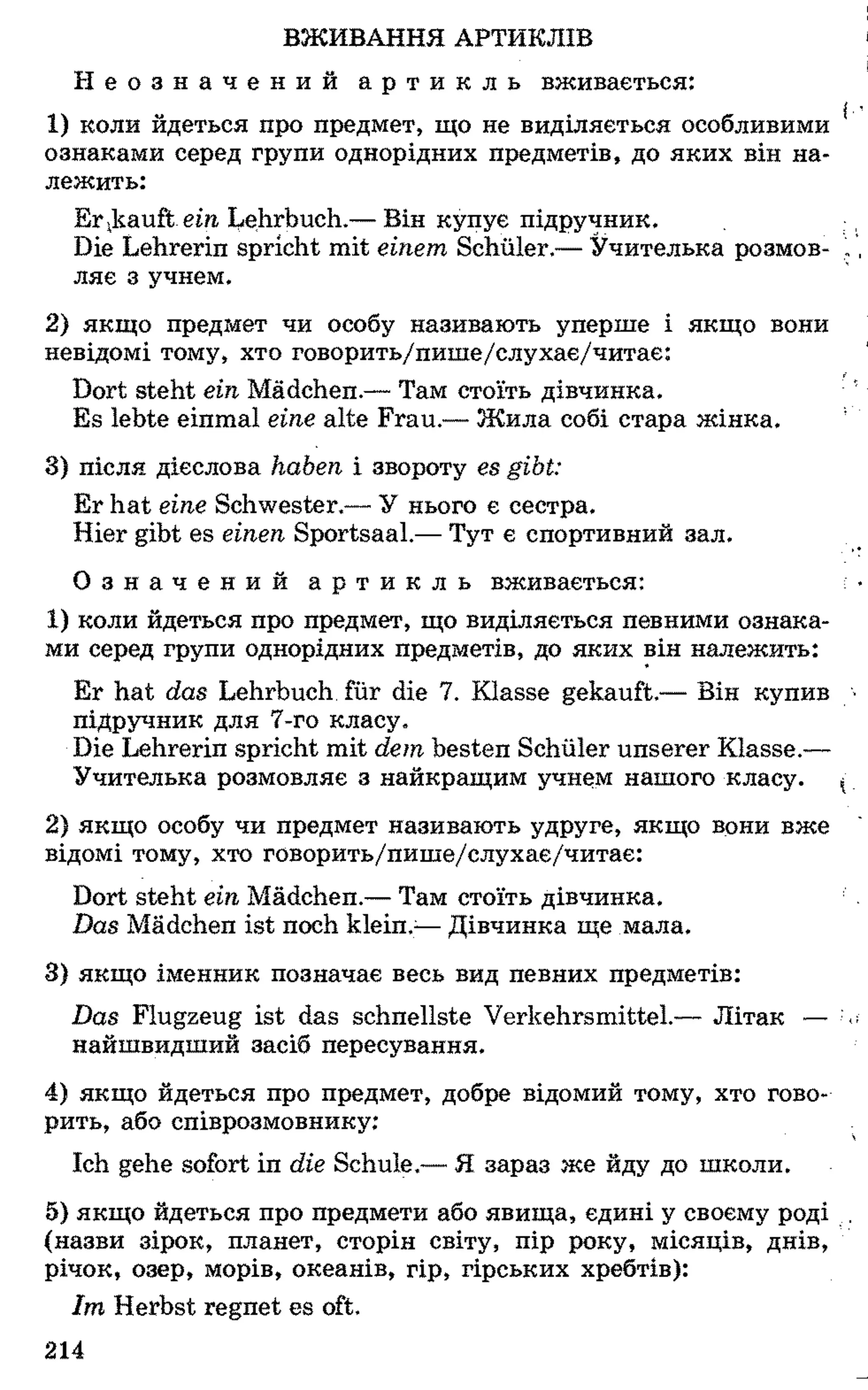 ВЖИВАННЯ АРТИКЛІВ
Н е о з н а ч е н и й а р т и к л ь вживається:
1 ) коли йдеться про предмет, що не виділяється особливими
ознаками серед групи однорідних предметів, до яких він на­
лежить:
Erkauftem Lehrbuch.— Він купує підручник.
Die Lehrerin spricht mit einem Schüler.— Учителька розмов­
ляє з учнем.
2 ) якщо предмет чи особу називають уперше і якщо вони
невідомі тому, хто говорить/пише/слухає/читає:
Dort steht ein Mädchen.— Там стоїть дівчинка.
Es lebte einmal eine alte Frau.— Жила собі стара жінка.
3) після дієслова haben і звороту es gibt:
Er hat eine Schwester.— У нього є сестра.
Hier gibt es einen Sportsaal.— Тут є спортивний зал.
О з н а ч е н и й а р т и к л ь вживається:
1 ) коли йдеться про предмет, що виділяється певними ознака­
ми серед групи однорідних предметів, до яких він належить:
Er hat das Lehrbuch für die 7. Klasse gekauft.— Він купив
підручник для 7-го класу.
Die Lehrerin spricht mit dem besten Schüler unserer Klasse.—
Учителька розмовляє з найкращим учнем нашого класу.
2 ) якщо особу чи предмет називають удруге, якщо вони вже
відомі тому, хто говорить/пише/слухає/читає:
Dort steht ein Mädchen.— Там стоїть дівчинка.
Das Mädchen ist noch klein.:—Дівчинка ще мала.
3) якщо іменник позначає весь вид певних предметів:
Das Flugzeug ist das schnellste Verkehrsmittel.— Літак —
найшвидший засіб пересування.
4) якщо йдеться про предмет, добре відомий тому, хто гово­
рить, або співрозмовнику:
Ich gehe sofort in die Schule.— Я зараз же йду до школи.
5) якщо йдеться про предмети або явища, єдині у своєму роді
(назви зірок, планет, сторін світу, пір року, місяців, днів,
річок, озер, морів, океанів, гір, гірських хребтів):
Im Herbst regnet es oft.
214
 