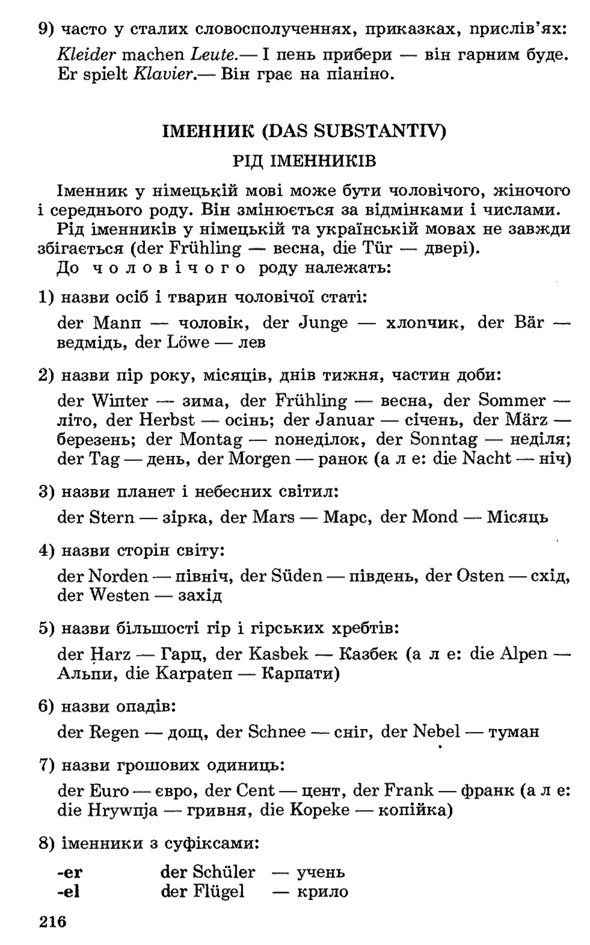 9) часто у сталих словосполученнях, приказках, прислів’ях:
Kleider machen Leute.— І пень прибери — він гарним буде.
Er spielt Klavier.— Він грає на піаніно.
ІМЕННИК (DAS SUBSTANTIV)
РІД ІМЕННИКІВ
Іменник у німецькій мові може бути чоловічого, жіночого
і середнього роду. Він змінюється за відмінками і числами.
Рід іменників у німецькій та українській мовах не завжди
збігається (der Frühling — весна, die Tür — двері).
До ч о л о в і ч о г о роду належать:
1 ) назви осіб і тварин чоловічої статі:
der Mann — чоловік, der Junge — хлопчик, der Bär —
ведмідь, der Löwe — лев
2 ) назви пір року, місяців, днів тижня, частин доби:
der Winter — зима, der Frühling — весна, der Sommer —
літо, der Herbst — осінь; der Januar — січень, der März —
березень; der Montag — понеділок, der Sonntag — неділя;
der Tag —день, der Morgen —ранок (а л e: die Nacht —ніч)
3) назви планет і небесних світил:
der Stern — зірка, der Mars — Марс, der Mond — Місяць
4) назви сторін світу:
der Norden —північ, der Süden —південь, der Osten —схід,
der Westen — захід
5) назви більшості гір і гірських хребтів:
der Harz — Гарц, der Kasbek — Казбек (а л е: die Alpen —
Альпи, die Karpaten — Карпати)
6 ) назви опадів:
der Regen — дощ, der Schnee — сніг, der Nebel — туман
7) назви грошових одиниць:
der Euro —євро, der Cent — цент, der Frank —франк (а л е:
die Hrywnja — гривня, die Kopeke — копійка)
8 ) іменники з суфіксами:
-er der Schüler — учень
-el der Flügel — крило
216
 
