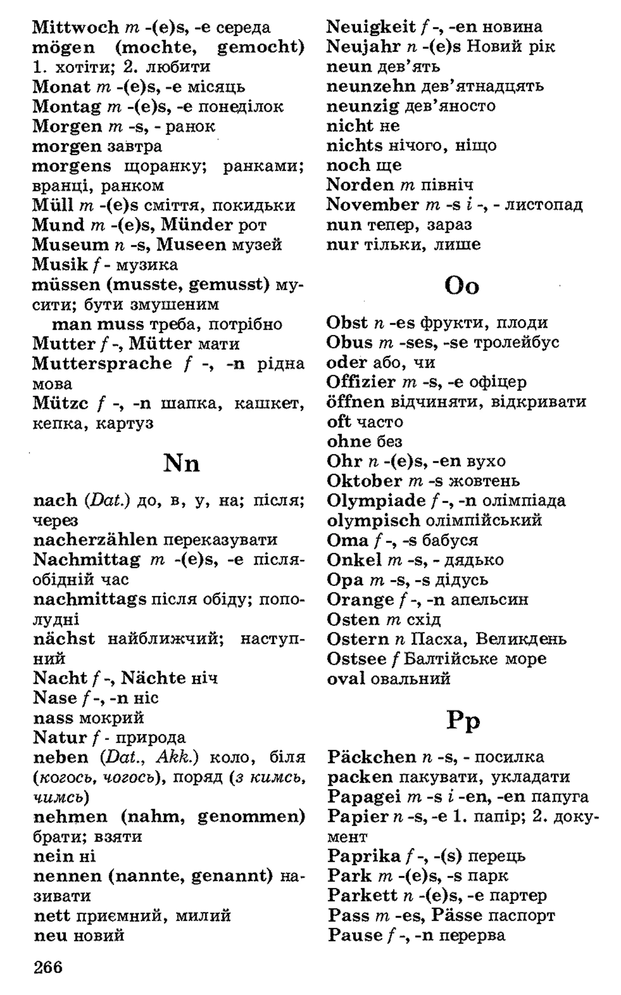 Mittwoch m -(e)s, -e середа
mögen (mochte, gemocht)
1 . хотіти; 2 . любити
Monat m -(e)s, -e місяць
Montag m -(e)s, -e понеділок
Morgen m -s, - ранок
morgen завтра
morgens щоранку; ранками;
вранці, ранком
Müll т -(e)s сміття, покидьки
Mund т -(e)s, Münder рот
Museum п -s, Museen музей
Musik /- музика
müssen (musste, gemusst) му­
сити; бути змушеним
man muss треба, потрібно
Mutter f -, Mütter мати
Muttersprache f -, -n рідна
мова
Mütze f -, -n шапка, кашкет,
кепка, картуз
Nn
nach (Dat.) до, в, у, на; після;
через
nacherzählen переказувати
Nachmittag т -(e)s, -е після­
обідній час
nachmittags після обіду; попо­
лудні
nächst найближчий; наступ­
ний
Nacht /-, Nächte ніч
Nase /-, -п ніс
nass мокрий
Natur / - природа
neben (Dat., Akk.) коло, біля
(когось, чогось), поряд (з кимсь,
чимсь)
nehmen (nahm, genommen)
брати; взяти
nein ні
nennen (nannte, genannt) на­
зивати
nett приємний, милий
neu новий
Neuigkeit -еп новина
Neujahr n -(e)s Новий рік
neun дев’ять
neunzehn дев’ятнадцять
neunzig дев’яносто
nicht не
nichts нічого, ніщо
noch ще
Norden m північ
November m -s і -, - листопад
nun тепер, зараз
nur тільки, лише
Оо
Obst п -es фрукти, плоди
Obus т -ses, -se тролейбус
oder або, чи
Offizier т -s, -е офіцер
öffnen відчиняти, відкривати
oft часто
ohne без
Ohr п -(e)s, -еп вухо
Oktober т -s жовтень
Olympiade /-, -п олімпіада
olympisch олімпійський
Oma / -, -s бабуся
Onkel т -s, - дядько
Opa т -s, -s дідусь
Orange /-, -п апельсин
Osten т схід
Ostern п Пасха, Великдень
Ostsee / Балтійське море
oval овальний
р Р
Päckchen п -s, - посилка
packen пакувати, укладати
Papagei т -s і -еп, -еп папуга
Papier п -s, -е 1. папір; 2. доку­
мент
Paprika / -, -(s) перець
Park т -(e)s, -s парк
Parkett п -(e)s, -е партер
Pass т -es, Pässe паспорт
Pause / -, -п перерва
266
 
