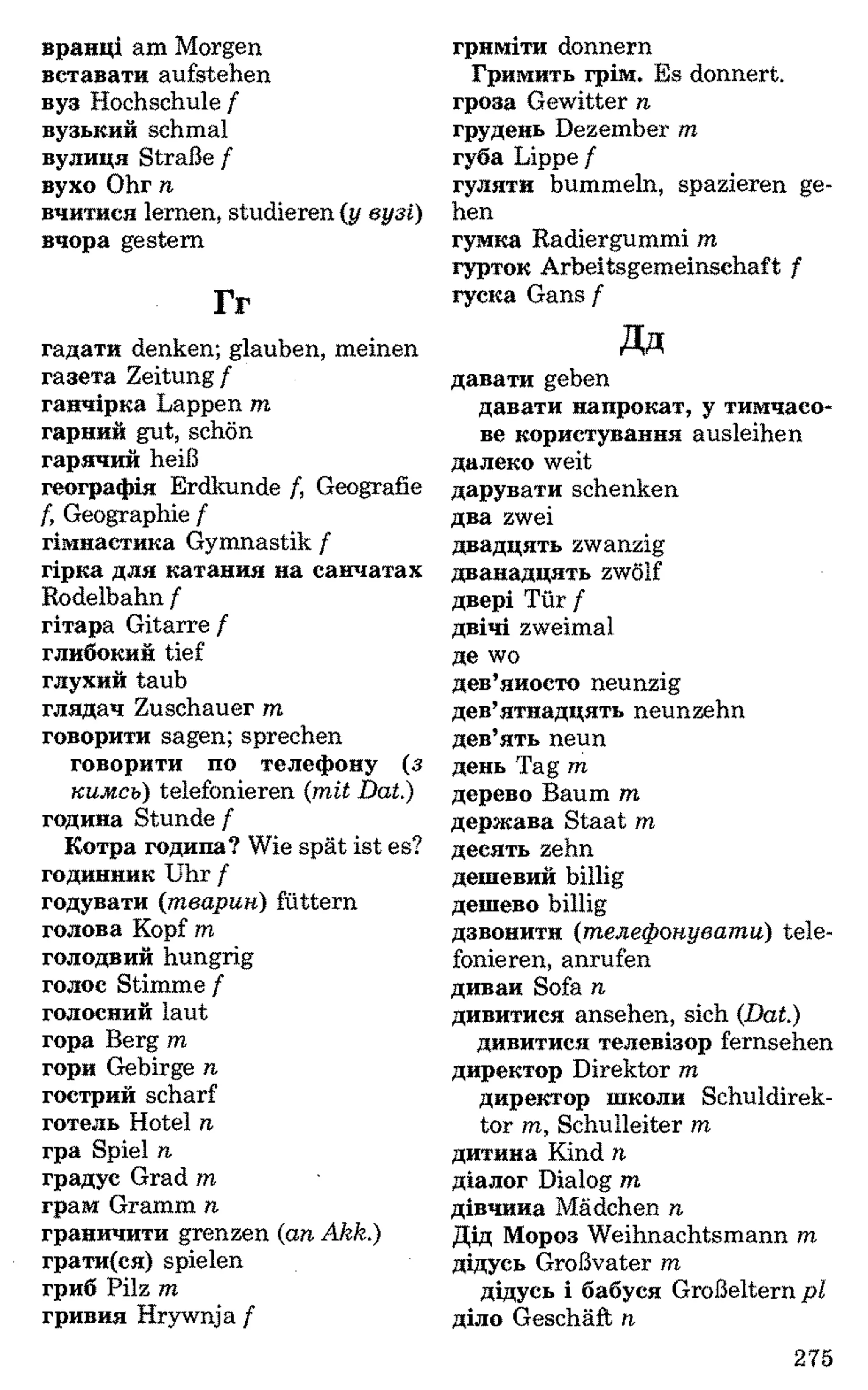 вранці am Morgen
вставати aufstehen
вуз Hochschule f
вузький schmal
вулиця Straße f
вухо Ohr n
вчитися lernen, studieren (у вузі)
вчора gestern
Гг
гадати denken; glauben, meinen
газета Zeitung f
ганчірка Lappen m
гарний gut, schön
гарячий heiß
географія Erdkunde /, Geografie
f, Geographie f
гімнастика Gymnastik f
гірка для катання на санчатах
Rodelbahn f
гітара Gitarre /
глибокий tief
глухий taub
глядач Zuschauer т
говорити sagen; sprechen
говорити по телефону (з
кимсь) telefonieren (mit Dat.)
година Stunde f
Котра година? Wie spät ist es?
годинник Uhr f
годувати (тварин) füttern
голова Kopf m
голодний hungrig
голос Stimme /
голосний laut
гора Berg m
гори Gebirge n
гострий scharf
готель Hotel n
гра Spiel n
градус Grad m
грам Gramm n
граничити grenzen (an Akk.)
грати(ся) spielen
гриб Pilz m
гривня Hrywnja f
гриміти donnern
Гримить грім. Es donnert,
гроза Gewitter n
грудень Dezember m
губа Lippe f
гуляти bummeln, spazieren ge­
hen
гумка Radiergummi m
гурток Arbeitsgemeinschaft f
гуска Gans f
Дд
давати geben
давати напрокат, у тимчасо­
ве користування ausleihen
далеко weit
дарувати schenken
два zwei
двадцять zwanzig
дванадцять zwölf
двері Tür f
двічі zweimal
де wo
дев’яносто neunzig
дев’ятнадцять neunzehn
дев’ять neun
день Tag т
дерево Baum т
держава Staat т
десять zehn
дешевий billig
дешево billig
дзвонити (телефонувати) tele­
fonieren, anrufen
диван Sofa п
дивитися ansehen, sich (Dat.)
дивитися телевізор fernsehen
директор Direktor т
директор школи Schuldirek­
tor т, Schulleiter т
дитина Kind п
діалог Dialog т
дівчина Mädchen п
Дід Мороз Weihnachtsmann т
дідусь Großvater т
дідусь і бабуся Großeltern рі
діло Geschäft п
275
 