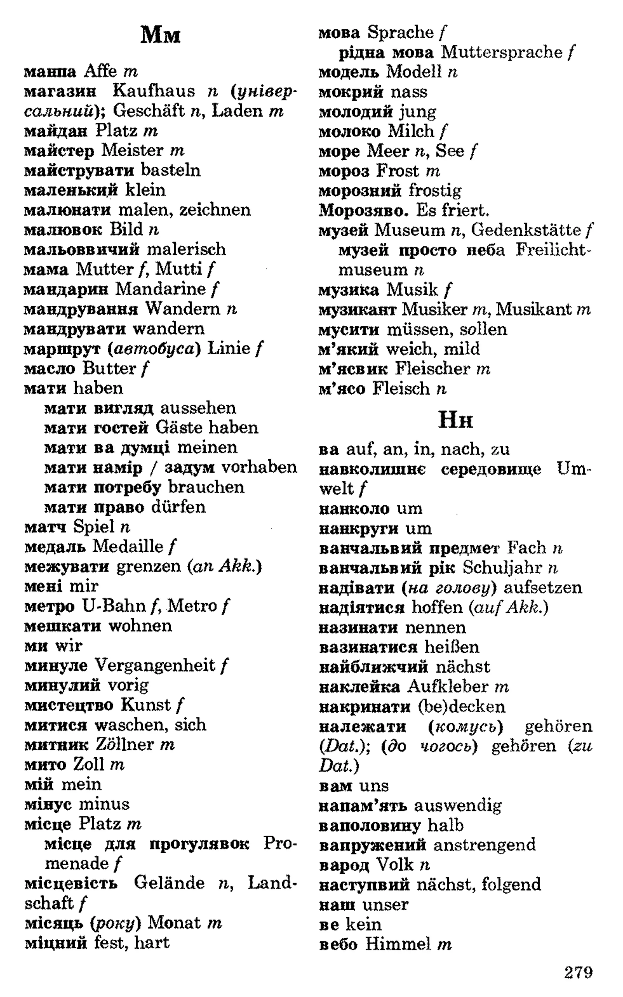 Мм
мавпа Affe m
магазин Kaufhaus n (універ­
сальний); Geschäft n, Laden m
майдан Platz m
майстер Meister m
майструвати basteln
маленьки.й klein
малювати malen, zeichnen
малюнок Bild n
мальовничий malerisch
мама Mutter /, Mutti f
мандарин Mandarine f
мандрування Wandern n
мандрувати wandern
маршрут (автобуса) Linie f
масло Butter f
мати haben
мати вигляд aussehen
мати гостей Gäste haben
мати на думці meinen
мати намір / задум Vorhaben
мати потребу brauchen
мати право dürfen
матч Spiel п
медаль Medaille f
межувати grenzen {an Akk.)
мені mir
метро U-Bahn /, Metro f
мешкати wohnen
ми wir
минуле Vergangenheit f
минулий vorig
мистецтво Kunst f
митися waschen, sich
митник Zöllner m
мито Zoll m
мій mein
мінус minus
місце Platz m
місце для прогулянок Pro­
menade f
місцевість Gelände п, Land­
schaft f
місяць {року) Monat m
міцний fest, hart
мова Sprache f
рідна мова Muttersprache f
модель Modell n
мокрий nass
молодий jung
молоко Milch f
море Meer n., See f
мороз Frost m
морозний frostig
Морозяно. Es friert,
музей Museum n, Gedenkstätte f
музей просто неба Freilicht­
museum n
музика Musik /
музикант Musiker m, Musikant m
мусити müssen, sollen
м’який weich, mild
м’ясник Fleischer m
м’ясо Fleisch n
H h
на auf, an, in, nach, zu
навколишнє середовище Um­
welt f
навколо um
навкруги um
навчальний предмет Fach n
навчальний рік Schuljahr n
надівати (на голову) aufsetzen
надіятися hoffen {aufAkk.)
називати nennen
називатися heißen
найближчий nächst
наклейка Aufkleber m
накривати (be)decken
належати {комусь) gehören
{Dat.) {до чогось) gehören {zu
Dat.)
нам uns
напам’ять auswendig
наполовину halb
напружений anstrengend
народ Volk n
наступний nächst, folgend
наш unser
не kein
небо Himmel m
279
 