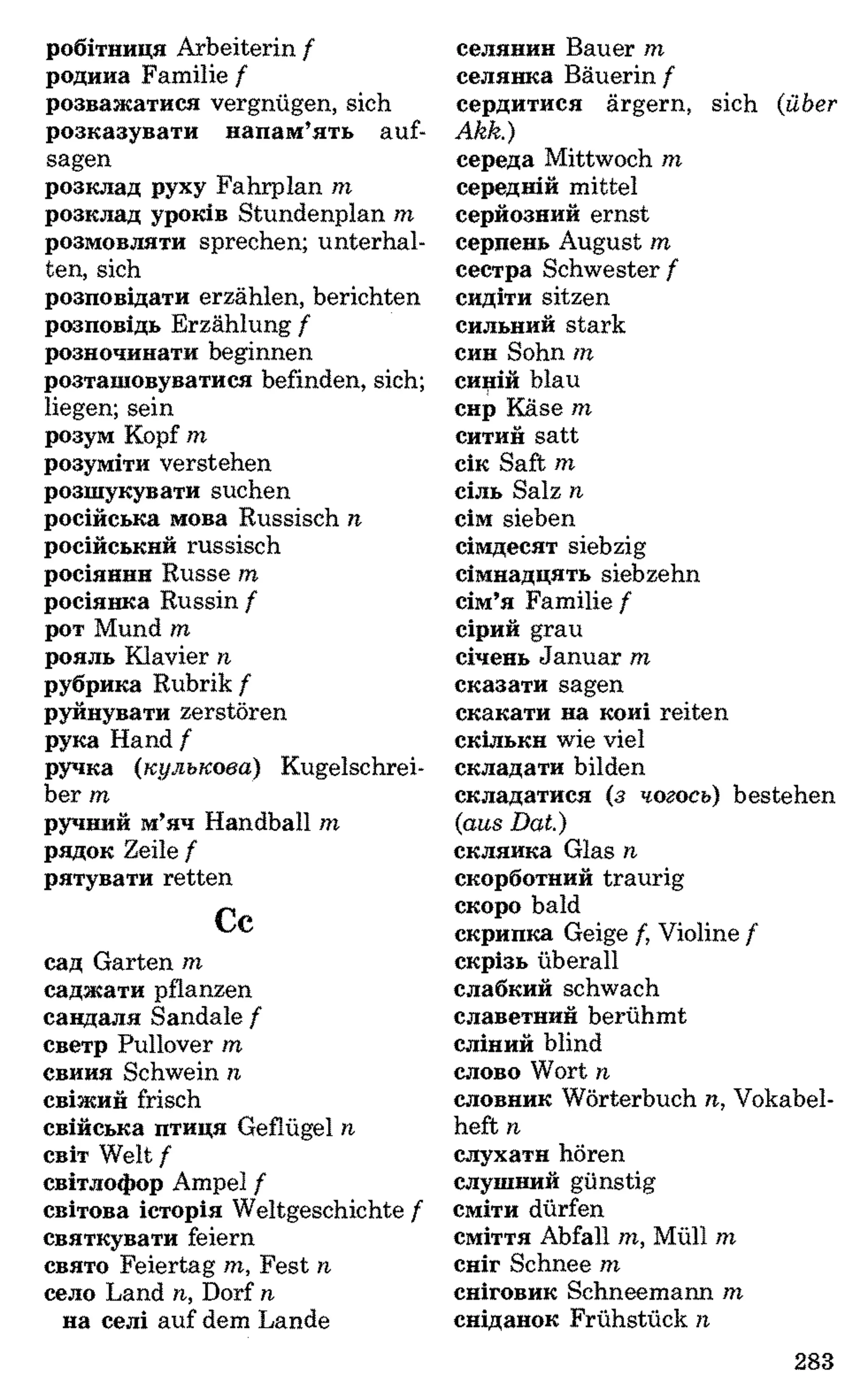 робітниця Arbeiterin f
родина Familie f
розважатися vergnügen, sich
розказувати напам’ять auf­
sagen
розклад руху Fahrplan m
розклад уроків Stundenplan m
розмовляти sprechen; unterhal­
ten, sich
розповідати erzählen, berichten
розповідь Erzählung f
розпочинати beginnen
розташовуватися befinden, sich;
liegen; sein
розум Kopf m
розуміти verstehen
розшукувати suchen
російська мова Russisch n
російський russisch
росіянин Russe m
росіянка Russin f
рот Mund m
рояль Klavier n
рубрика Rubrik f
руйнувати zerstören
рука Hand f
ручка (кулькова) Kugelschrei­
ber m
ручний м’яч Handball m
рядок Zeile f
рятувати retten
Cc
сад Garten m
саджати pflanzen
сандаля Sandale f
светр Pullover m
свиня Schwein n
свіжий frisch
свійська птиця Geflügel n
світ Welt /
світлофор Ampel /
світова історія Weltgeschichte f
святкувати feiern
свято Feiertag m, Fest n
село Land n, Dorf n
на селі auf dem Lande
селянин Bauer m
селянка Bäuerin f
сердитися ärgern, sich (über
Akk.)
середа Mittwoch m
середній mittel
серйозний ernst
серпень August m
сестра Schwester f
сидіти sitzen
сильний stark
син Sohn m
синій blaui
сир Käse m
ситий satt
сік Saft m
сіль Salz n
сім sieben
сімдесят siebzig
сімнадцять siebzehn
сім’я Familie /
сірий grau
січень Januar m
сказати sagen
скакати на коні reiten
скільки wie viel
складати bilden
складатися (з чогось) bestehen
(aus Dat)
склянка Glas n
скорботний traurig
скоро bald
скрипка Geige f, Violine /
скрізь überall
слабкий schwach
славетний berühmt
сліпий blind
слово Wort n
словник Wörterbuch n, Vokabel­
heft n
слухати hören
слушний günstig
сміти dürfen
сміття Abfall m, Müll m
сніг Schnee m
сніговик Schneemann m
сніданок Frühstück n
283
 