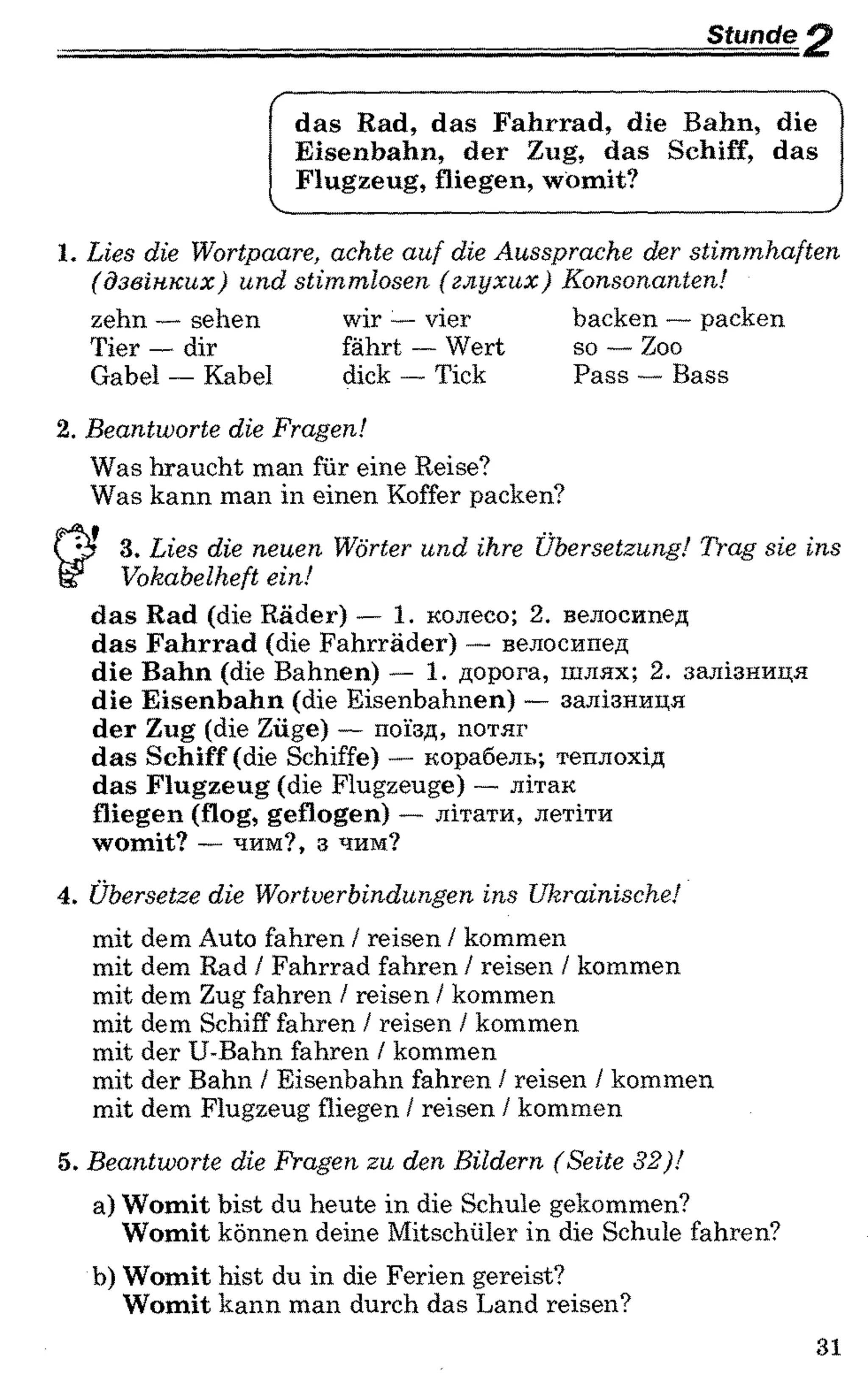 Stunde ^
das Rad, das Fahrrad, die Bahn, die
Eisenbahn, der Zug, das Schiff, das
Flugzeug, fliegen, womit?
V_____________________________________________ J
1. Lies die Wortpaare, achte auf die Aussprache der stimmhaften
(дзвінких) und stimmlosen (глухих) Konsonanten!
zehn — sehen wir :—vier backen — packen
Tier — dir fährt — Wert so — Zoo
Gabel — Kabel dick — Tick Pass — Bass
2. Beantworte die Fragen!
Was braucht man für eine Reise?
Was kann man in einen Koffer packen?
3. Lies die neuen Wörter und ihre Übersetzung! Trag sie ins
Vokabelheft ein!
das Rad (die Räder) — 1. колесо; 2. велосипед
das Fahrrad (die Fahrräder) — велосипед
die Bahn (die Bahnen) — 1. дорога, шлях; 2. залізниця
die Eisenbahn (die Eisenbahnen) — залізниця
der Zug (die Züge) — поїзд, потяг
das Schiff (die Schiffe) — корабель; теплохід
das Flugzeug (die Flugzeuge) — літак
fliegen (flog, geflogen) — літати, летіти
womit? — чим?, з чим?
4. Übersetze die Wortverbindungen ins Ukrainische!
mit dem Auto fahren / reisen / kommen
mit dem Rad / Fahrrad fahren / reisen / kommen
mit dem Zug fahren / reisen / kommen
mit dem Schiff fahren / reisen / kommen
mit der U-Bahn fahren / kommen
mit der Bahn / Eisenbahn fahren / reisen / kommen
mit dem Flugzeug fliegen / reisen / kommen
5. Beantworte die Fragen zu den Bildern (Seite 32)!
a) Womit bist du heute in die Schule gekommen?
Womit können deine Mitschüler in die Schule fahren?
b) Womit bist du in die Ferien gereist?
Womit kann man durch das Land reisen?
31
 