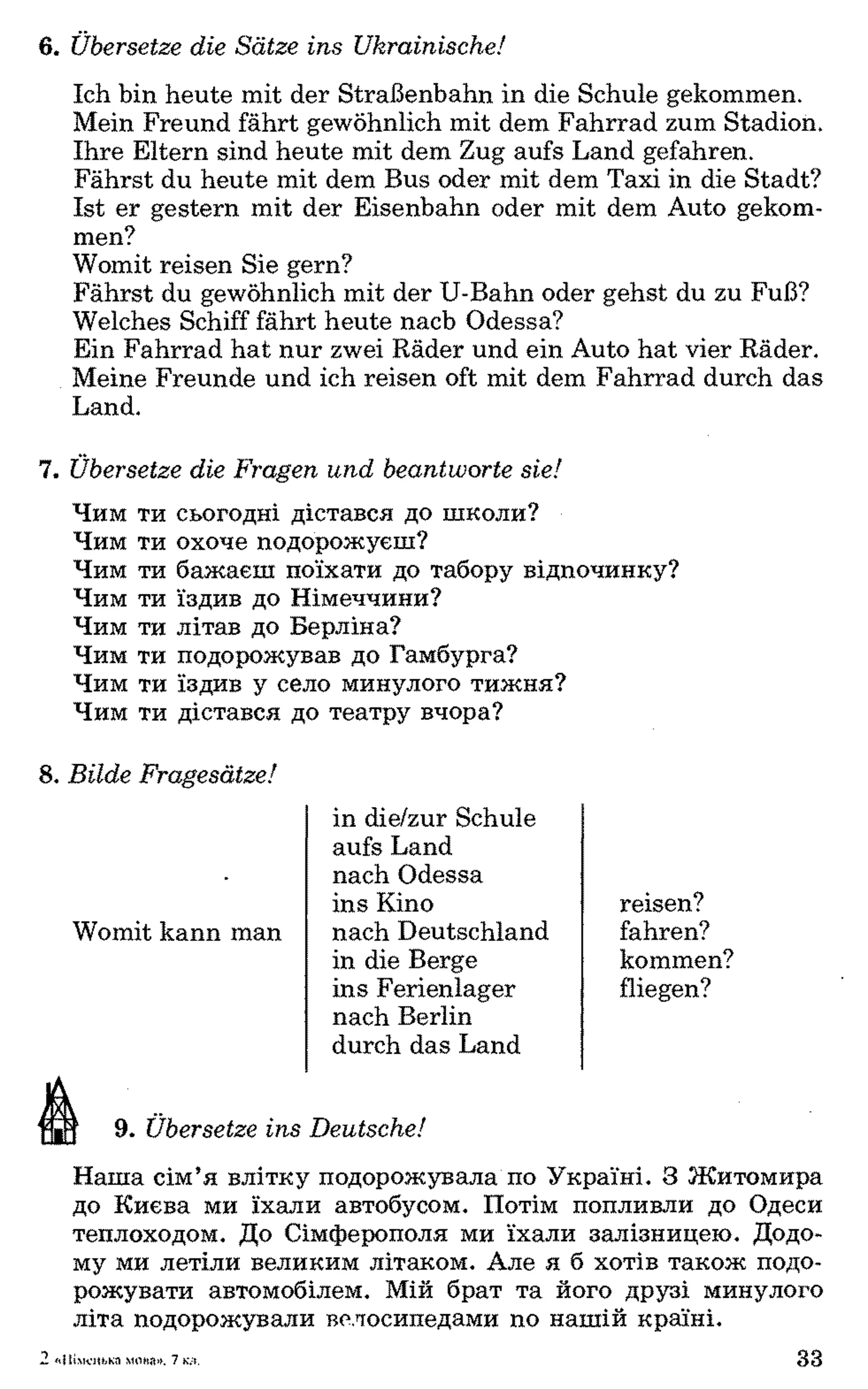 6. Übersetze die Sätze ins Ukrainische!
Ich bin heute mit der Straßenbahn in die Schule gekommen.
Mein Freund fährt gewöhnlich mit dem Fahrrad zum Stadion.
Ihre Eltern sind heute mit dem Zug aufs Land gefahren.
Fährst du heute mit dem Bus oder mit dem Taxi in die Stadt?
Ist er gestern mit der Eisenbahn oder mit dem Auto gekom­
men?
Womit reisen Sie gern?
Fährst du gewöhnlich mit der U-Bahn oder gehst du zu Fuß?
Welches Schiff fährt heute nach Odessa?
Ein Fahrrad hat nur zwei Räder und ein Auto hat vier Räder.
Meine Freunde und ich reisen oft mit dem Fahrrad durch das
Land.
7. Übersetze die Fragen und beantworte sie!
Чим ти сьогодні дістався до ніколи?
Чим ти охоче подорожуєш?
Чим ти бажаєш поїхати до табору відпочинку?
Чим ти їздив до Німеччини?
Чим ти літав до Берліна?
Чим ти подорожував до Гамбурга?
Чим ти їздив у село минулого тижня?
Чим ти дістався до театру вчора?
8. Bilde Fragesätze!
9. Übersetze ins Deutsche!
Наша сім’я влітку подорожувала по Україні. З Житомира
до Києва ми їхали автобусом. Потім попливли до Одеси
теплоходом. До Сімферополя ми їхали залізницею. Додо­
му ми летіли великим літаком. Але я б хотів також подо­
рожувати автомобілем. Мій брат та його друзі минулого
літа подорожували велосипедами по нашій країні.
in die/zur Schule
aufs Land
nach Odessa
ins Kino reisen?
fahren?Womit kann man nach Deutschland
in die Berge
ins Ferienlager
nach Berlin
durch das Land
kommen?
fliegen?
2«Німецька мста». 7 kvi. 33
 