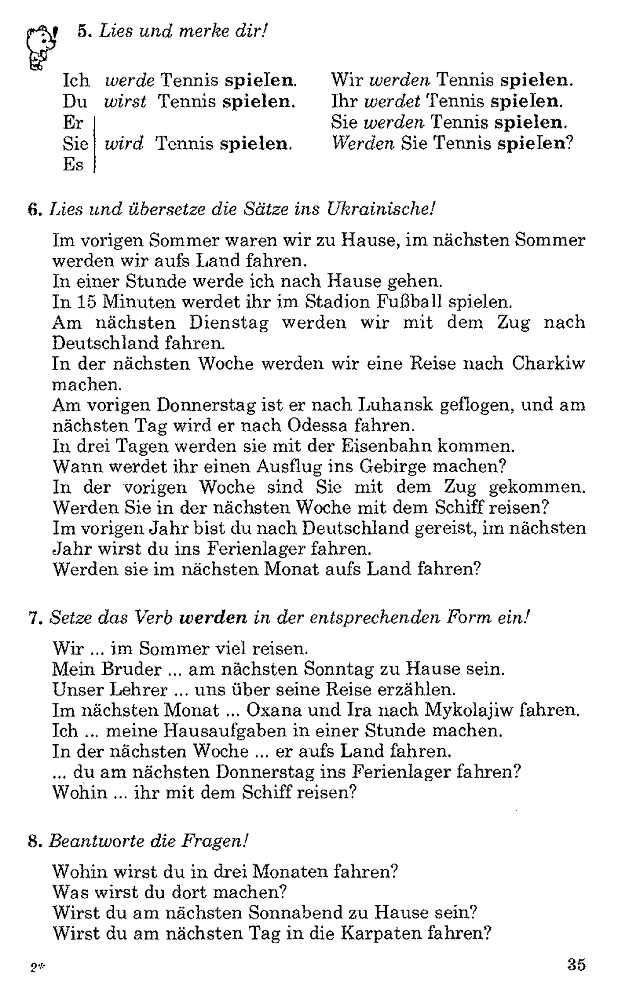 V 5. L ies u n d m erke d ir!
Ich
Du
Er
Sie
Es
w erde Tennis spielen.
w irst Tennis spielen.
w ird Tennis spielen.
Wir w erd en Tennis spielen.
Ihr w erdet Tennis spielen.
Sie w erd en Tennis spielen.
W erden Sie Tennis spielen?
6. L ies u n d übersetze die S ä tze in s U kra in isch e!
Im vorigen Sommer waren wir zu Hause, im nächsten Sommer
werden wir aufs Land fahren.
In einer Stunde werde ich nach Hause gehen.
In 15 Minuten werdet ihr im Stadion Fußball spielen.
Am nächsten Dienstag werden wir mit dem Zug nach
Deutschland fahren.
In der nächsten Woche werden wir eine Reise nach Charkiw
machen.
Am vorigen Donnerstag ist er nach Luhansk geflogen, und am
nächsten Tag wird er nach Odessa fahren.
In drei Tagen werden sie mit der Eisenbahn kommen.
Wann werdet ihr einen Ausflug ins Gebirge machen?
In der vorigen Woche sind Sie mit dem Zug gekommen.
Werden Sie in der nächsten Woche mit dem Schiff reisen?
Im vorigen Jahr bist du nach Deutschland gereist, im nächsten
Jahr wirst du ins Ferienlager fahren.
Werden sie im nächsten Monat aufs Land fahren?
7. S etze d a s Verb werden in der en tsp rech en d en F orm ein!
Wir ... im Sommer viel reisen.
Mein Bruder ... am nächsten Sonntag zu Hause sein.
Unser Lehrer ... uns über seine Reise erzählen.
Im nächsten Monat ... Oxana und Ira nach Mykolajiw fahren.
Ich ... meine Hausaufgaben in einer Stunde machen.
In der nächsten Woche ... er aufs Land fahren.
... du am nächsten Donnerstag ins Ferienlager fahren?
Wohin ... ihr mit dem Schiff reisen?
8. B ea n tw o rte die F ragen!
Wohin wirst du in drei Monaten fahren?
Was wirst du dort machen?
Wirst du am nächsten Sonnabend zu Hause sein?
Wirst du am nächsten Tag in die Karpaten fahren?
2 * 35
 
