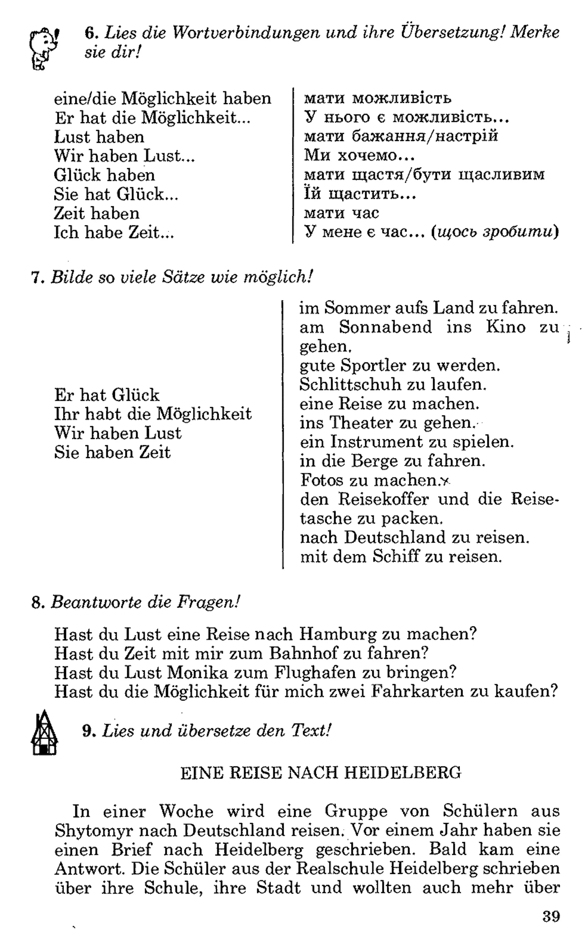 6. Lies die Wortverbindungen und ihre Übersetzung! Merke
sie dir!
eine/die Möglichkeit haben
Er hat die Möglichkeit...
Lust haben
Wir haben Lust...
Glück haben
Sie hat Glück...
Zeit haben
Ich habe Zeit...
мати можливість
У нього є можливість...
мати бажання/настрій
Ми хочемо...
мати щастя/бути щасливим
їй щастить...
мати час
У мене є час... (щось зробити)
7. Bilde so viele Sätze wie möglich!
Er hat Glück
Ihr habt die Möglichkeit
Wir haben Lust
Sie haben Zeit
im Sommer aufs Land zu fahren,
am Sonnabend ins Kino zu
gehen.
gute Sportler zu werden.
Schlittschuh zu laufen,
eine Reise zu machen,
ins Theater zu gehen,
ein Instrument zu spielen,
in die Berge zu fahren.
Fotos zu machen.v
den Reisekoffer und die Reise­
tasche zu packen,
nach Deutschland zu reisen,
mit dem Schiff zu reisen.
8. Beantworte die Fragen!
Hast du Lust eine Reise nach Hamburg zu machen?
Hast du Zeit mit mir zum Bahnhof zu fahren?
Hast du Lust Monika zum Flughafen zu bringen?
Hast du die Möglichkeit für mich zwei Fahrkarten zu kaufen?
Ä 9. Lies und übersetze den Text!
EINE REISE NACH HEIDELBERG
In einer Woche wird eine Gruppe von Schülern aus
Shytomyr nach Deutschland reisen. Vor einem Jahr haben sie
einen Brief nach Heidelberg geschrieben. Bald kam eine
Antwort. Die Schüler aus der Realschule Heidelberg schrieben
über ihre Schule, ihre Stadt und wollten auch mehr über
39
 