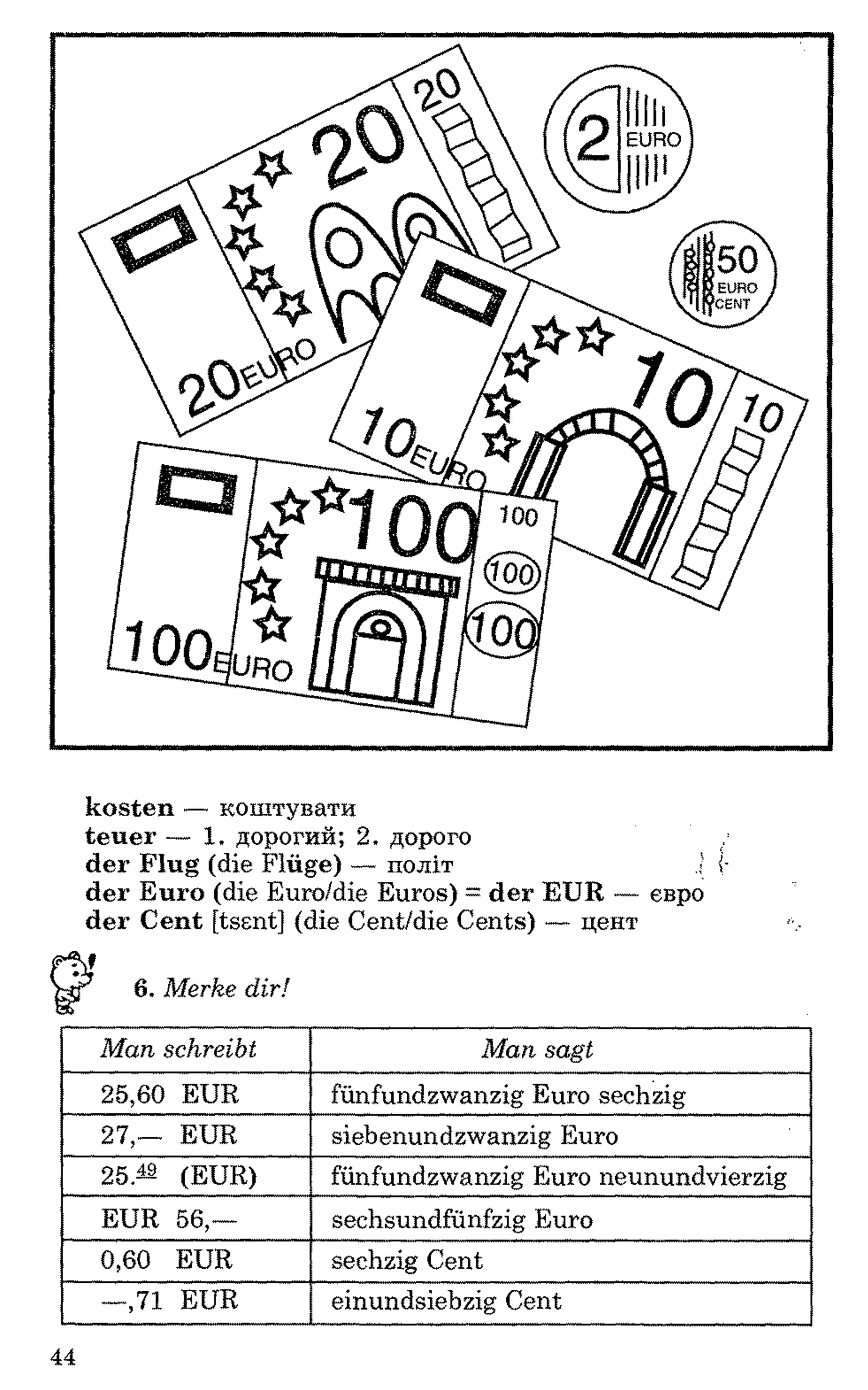kosten — коштувати
teuer — 1. дорогий; 2. дорого
der Flug (die Flüge) — політ 1 i-
der Euro (die Euro/die Euros) = der EUR — евро
der Cent [tssnt] (die Cent/die Cents) — цент
6. Merke dir!
Man schreibt Man sagt
25,60 EUR fünfundzwanzig Euro sechzig
27,— EUR siebenundzwanzig Euro
25.— (EUR) fünfundzwanzig Euro neunundvierzig
EUR 56,— sechsundfünfzig Euro
0,60 EUR sechzig Cent
—,71 EUR einundsiebzig Cent
44
 