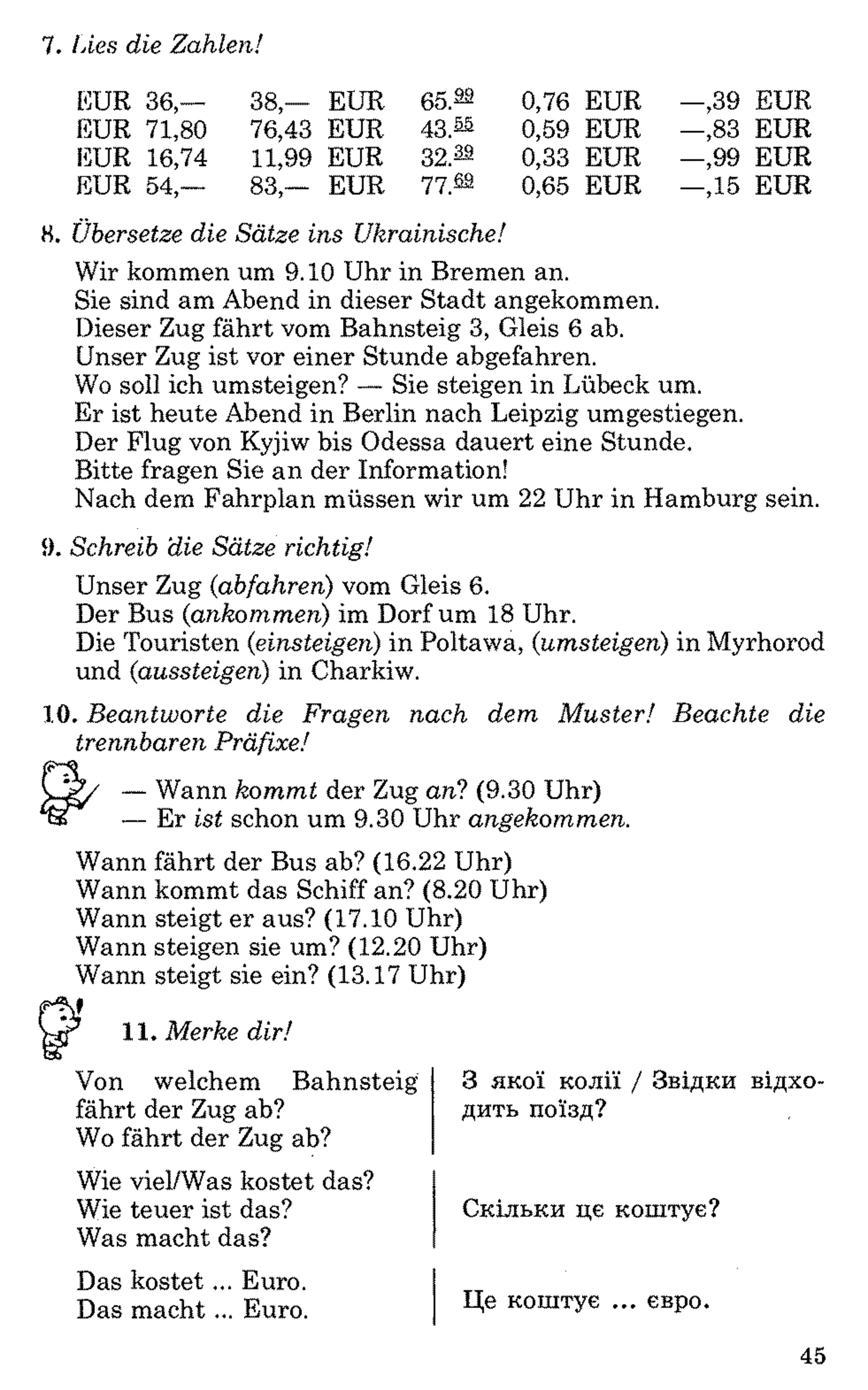 7. Lies die Zahlen!
EUR 36,— 38,— EUR 65.22 0,76 EUR —,39 EUR
EUR 71,80 76,43 EUR 43.22 0,59 EUR —,83 EUR
EUR 16,74 11,99 EUR 32.22 0,33 EUR —,99 EUR
EUR 54,- 83,— EUR 77.22 0,65 EUR -Д 5 EUR
8. Übersetze die Sätze ins Ukrainische!
Wir kommen um 9.10 Uhr in Bremen an.
Sie sind am Abend in dieser Stadt angekommen.
Dieser Zug fährt vom Bahnsteig 3, Gleis 6 ab.
Unser Zug ist vor einer Stunde abgefahren.
Wo soll ich umsteigen? — Sie steigen in Lübeck um.
Er ist heute Abend in Berlin nach Leipzig umgestiegen.
Der Flug von Kyjiw bis Odessa dauert eine Stunde.
Bitte fragen Sie an der Information!
Nach dem Fahrplan müssen wir um 22 Uhr in Hamburg sein.
9. Schreib die Sätze richtig!
Unser Zug (abfahren) vom Gleis 6.
Der Bus (ankommen) im Dorf um 18 Uhr.
Die Touristen (einsteigen) in Poltawa, (umsteigen) in Myrhorod
und (aussteigen) in Charkiw.
10. Beantworte die Fragen nach dem Muster! Beachte die
trennbaren Präfixe!
— Wann kommt der Zug an? (9.30 Uhr)
— Er ist schon um 9.30 Uhr angekommen.
Wann fährt der Bus ab? (16.22 Uhr)
Wann kommt das Schiff an? (8.20 Uhr)
Wann steigt er aus? (17.10 Uhr)
Wann steigen sie um? (12.20 Uhr)
Wann steigt sie ein? (13.17 Uhr)
11. Merke dir!
Von welchem Bahnsteig 3 якої колії / Звідки відхо-
fährt der Zug ab? дить поїзд?
Wo fährt der Zug ab?
Wie viel/Was kostet das?
Wie teuer ist das?
Was macht das?
Скільки це коштує?
Das kostet... Euro.
Das macht... Euro. Це коштує ... евро.
45
 