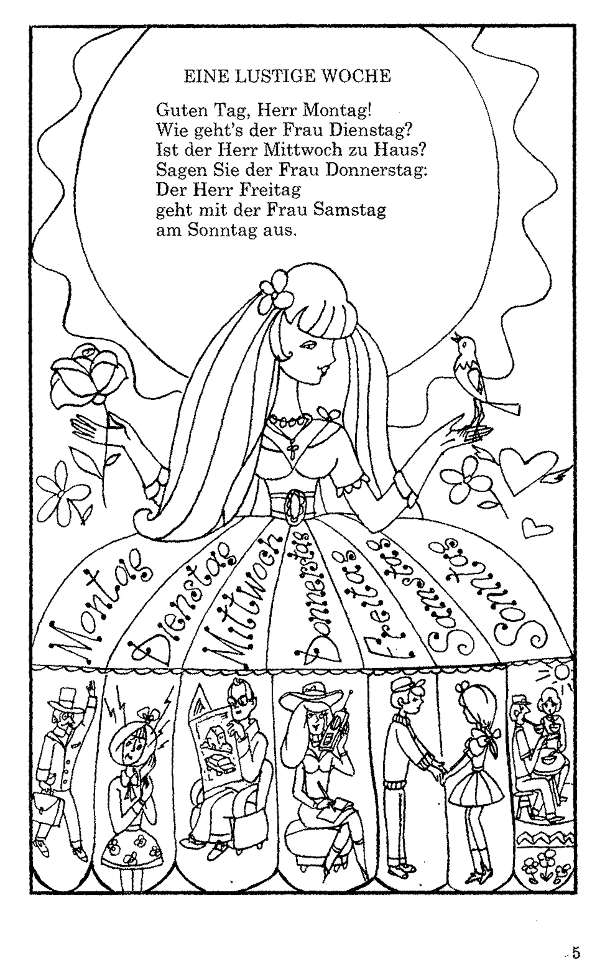 EINE LUSTIGE WOCHE
Guten Tag, Herr Montag!
Wie geht’s der Frau Dienstag?
Ist der Herr Mittwoch zu Haus?
Sagen Sie der Frau Donnerstag:
Der Herr Freitag
geht mit der Frau Samstag
am Sonntag aus.
m
Q>fi>
# / £ ? / i

SU*
kl'
V
J L
.5
 