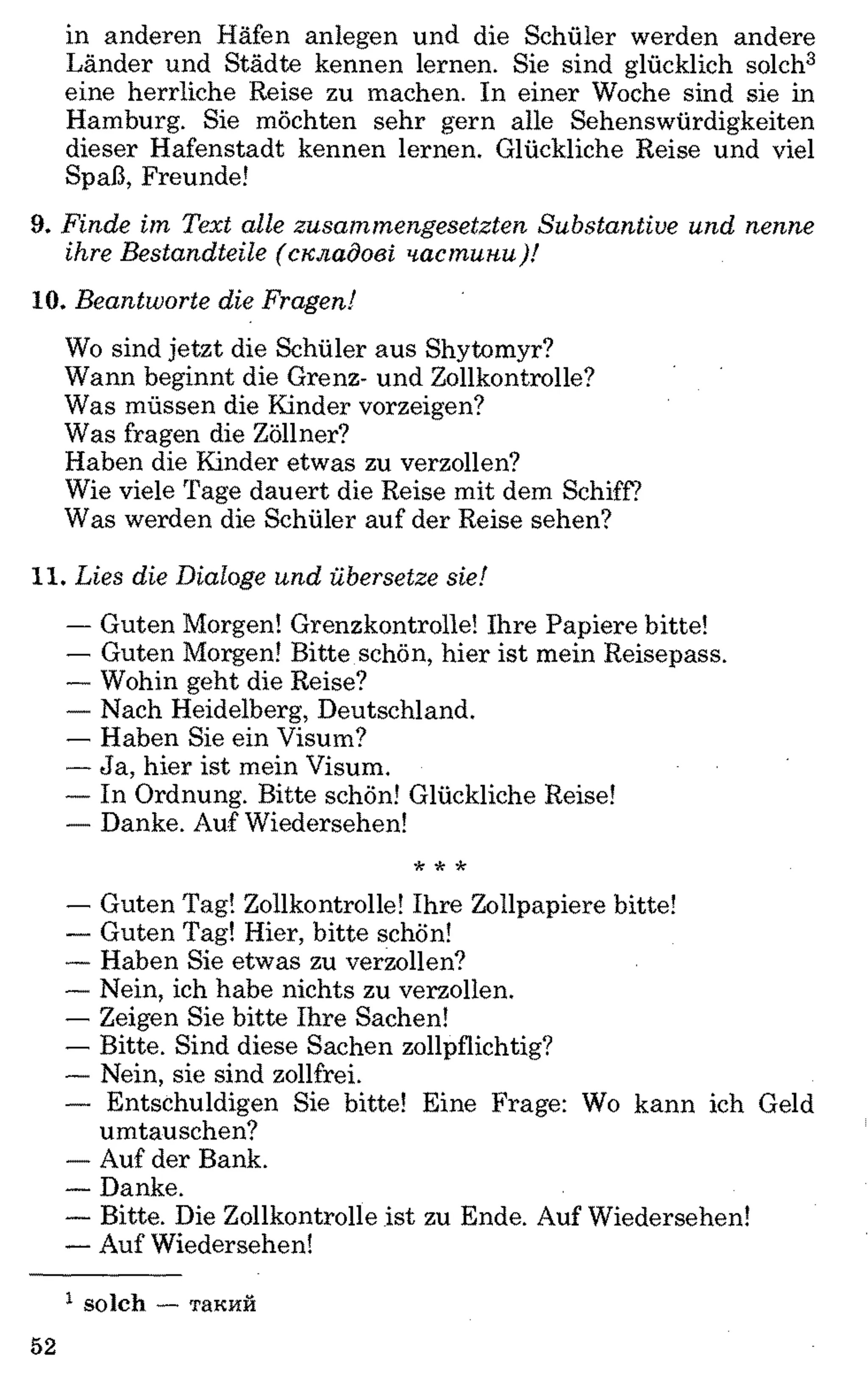in anderen Häfen anlegen und die Schüler werden andere
Länder und Städte kennen lernen. Sie sind glücklich solch3
eine herrliche Reise zu machen. In einer Woche sind sie in
Hamburg. Sie möchten sehr gern alle Sehenswürdigkeiten
dieser Hafenstadt kennen lernen. Glückliche Reise und viel
Spaß, Freunde!
9. F in d e im T ext alle zu sa m m e n g e se tzte n S u b sta n tiv e u n d n en n e
ihre B esta n d teile ( с к л а д о в і ч а с т и н и )!
10. B ea n tw o rte d ie F ragen!
Wo sind jetzt die Schüler aus Shytomyr?
Wann beginnt die Grenz- und Zollkontrolle?
Was müssen die Kinder vorzeigen?
Was fragen die Zöllner?
Haben die Kinder etwas zu verzollen?
Wie viele Tage dauert die Reise mit dem Schiff?
Was werden die Schüler auf der Reise sehen?
11. L ies die D ialoge u n d übersetze sie!
— Guten Morgen! Grenzkontrolle! Ihre Papiere bitte!
— Guten Morgen! Bitte schön, hier ist mein Reisepass.
— Wohin geht die Reise?
— Nach Heidelberg, Deutschland.
— Haben Sie ein Visum?
— Ja, hier ist mein Visum.
— In Ordnung. Bitte schön! Glückliche Reise!
— Danke. Auf Wiedersehen!
*•* *
— Guten Tag! Zollkontrolle! Ihre Zollpapiere bitte!
— Guten Tag! Hier, bitte schön!
— Haben Sie etwas zu verzollen?
— Nein, ich habe nichts zu verzollen.
— Zeigen Sie bitte Ihre Sachen!
— Bitte. Sind diese Sachen zollpflichtig?
— Nein, sie sind zollfrei.
— Entschuldigen Sie bitte! Eine Frage: Wo kann ich Geld
Umtauschen?
— Auf der Bank.
— Danke.
— Bitte. Die Zollkontrolle ist zu Ende. Auf Wiedersehen!
— Auf Wiedersehen!1
1 solch — такий
52
 