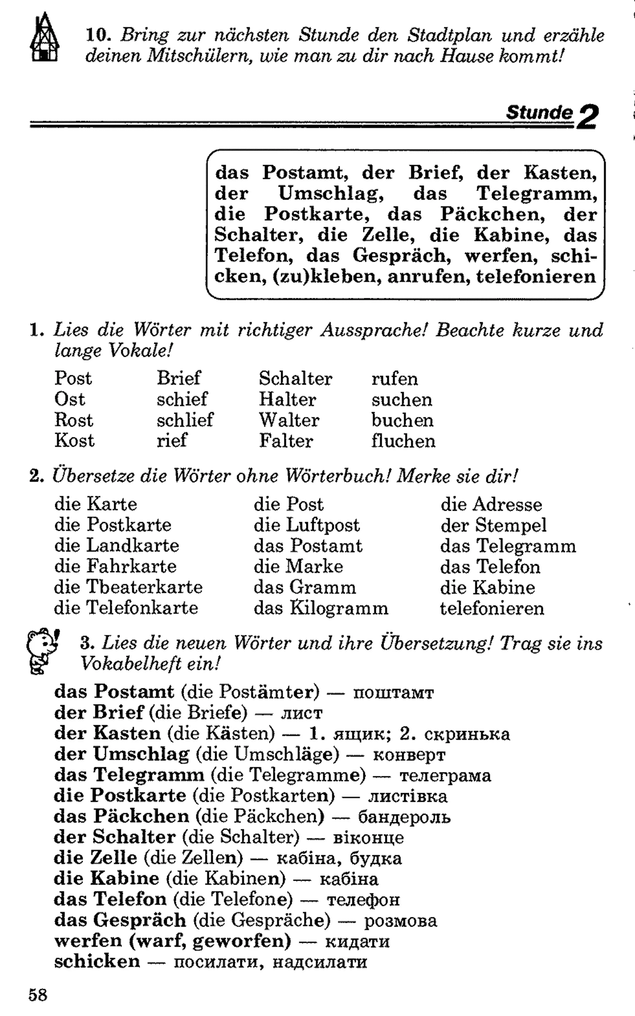 10. B rin g zu r nächsten S tu n d e den S ta d tp la n u n d erzähle
deinen M itschülern, wie m a n z u d ir nach H ause ko m m t!
Stunde p
/-----------------------------------------------------
das Postamt, der Brief, der Kasten,
der Umschlag, das Telegramm,
die Postkarte, das Päckchen, der
Schalter, die Zelle, die Kabine, das
Telefon, das Gespräch, werfen, schi­
cken, (zu)kleben, anrufen, telefonieren
V___________________________________
1. L ies d ie W örter m it rich tig er A u ssp ra c h e! B ea ch te ku rze u n d
lange V okale!
Post
Ost
Rost
Kost
Brief Schalter rufen
schief Halter suchen
schlief Walter buchen
rief Falter fluchen
2. Ü bersetze die W örter ohne W örterbuch! M erke sie d ir!
die Karte
die Postkarte
die Landkarte
die Fahrkarte
die Theaterkarte
die Telefonkarte
die Post
die Luftpost
das Postamt
die Marke
das Gramm
das Kilogramm
die Adresse
der Stempel
das Telegramm
das Telefon
die Kabine
telefonieren
3. L ies die neu en W örter u n d ihre Ü bersetzung! T ra g sie in s
V okabelheft ein!
das Postamt (die Postämter) — поштамт
der Brief (die Briefe) — лист
der Kasten (die Kästen) — 1. ящик; 2. скринька
der Umschlag (die Umschläge) — конверт
das Telegramm (die Telegramme) — телеграма
die Postkarte (die Postkarten) — листівка
das Päckchen (die Päckchen) — бандероль
der Schalter (die Schalter) — віконце
die Zelle (die Zellen) — кабіна, будка
die Kabine (die Kabinen) — кабіна
das Telefon (die Telefone) — телефон
das Gespräch (die Gespräche) — розмова
werfen (warf, geworfen) — кидати
schicken — посилати, надсилати
58
 