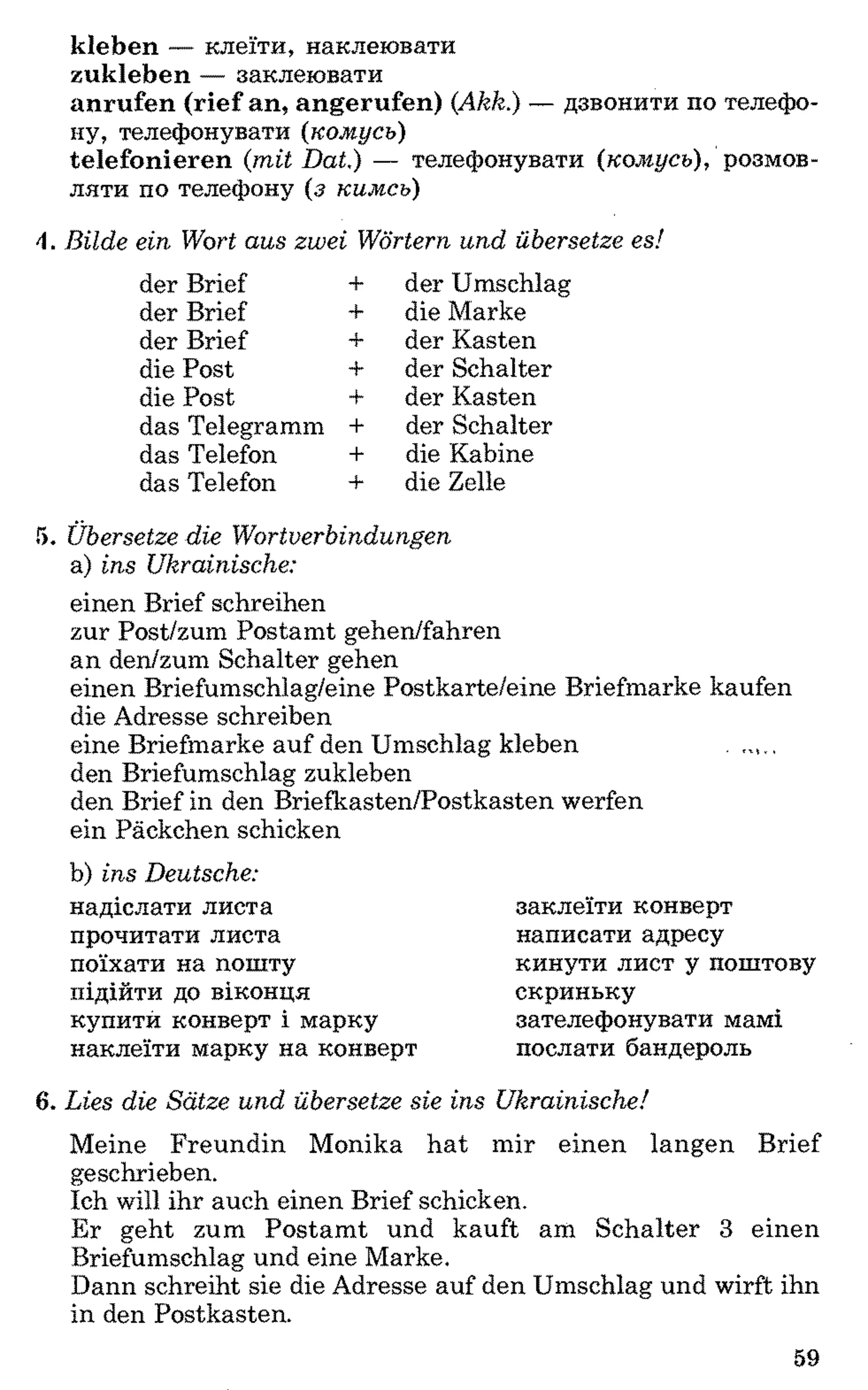 kleben — клеїти, наклеювати
zukleben — заклеювати
anrufen (rief an, angerufen) (A kk.) — дзвонити по телефо­
ну, телефонувати (к о м усь)
telefonieren (m it D at.) — телефонувати (ком усь), розмов­
ляти по телефону (з ким сь)
B ild e ein W ort a u s zw ei W örtern u n d übersetze es!
der Brief + der Umschlag
der Brief + die Marke
der Brief + der Kasten
die Post + der Schalter
die Post + der Kasten
das Telegramm + der Schalter
das Telefon + die Kabine
das Telefon + die Zelle
5. Ü bersetze d ie W o rtverb in d u n g en
a) in s U krainische:
einen Brief schreiben
zur Post/zum Postamt gehen/fahren
an den/zum Schalter gehen
einen Briefumschlag/eine Postkarte/eine Briefmarke kaufen
die Adresse schreiben
eine Briefmarke auf den Umschlag kleben . ,M,.
den Briefumschlag zukleben
den Brief in den Briefkasten/Postkasten werfen
ein Päckchen schicken
b) in s D eutsche:
надіслати листа
прочитати листа
поїхати на пошту
підійти до віконця
купити конверт і марку
наклеїти марку на конверт
заклеїти конверт
написати адресу
кинути лист у поштову
скриньку
зателефонувати мамі
послати бандероль
6. L ies die S ä tze u n d übersetze sie in s U kra in isch e!
Meine Freundin Monika hat mir einen langen Brief
geschrieben.
Ich will ihr auch einen Brief schicken.
Er geht zum Postamt und kauft am Schalter 3 einen
Briefumschlag und eine Marke.
Dann schreibt sie die Adresse auf den Umschlag und wirft ihn
in den Postkasten.
59
 