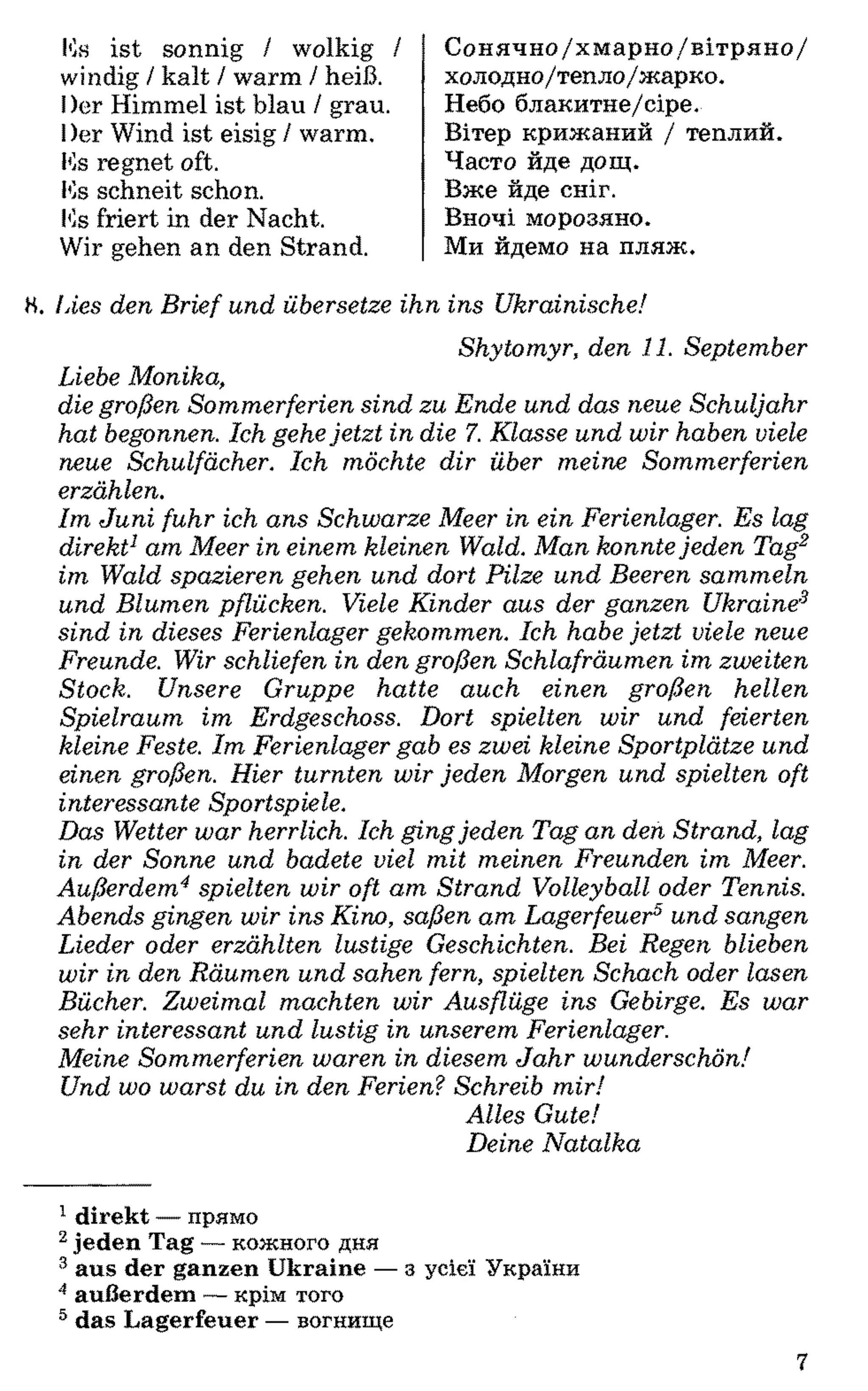 Ks ist sonnig / wolkig /
windig / kalt / warm / heiß.
I)er Himmel ist blau / grau.
I)er Wind ist eisig / warm.
Ks regnet oft.
Ks schneit schon.
Ks friert in der Nacht.
Wir gehen an den Strand.
Сонячно/хмарно/вітряно/
холодно/тепло/жарко.
Небо блакитне/сіре.
Вітер крижаний / теплий.
Часто йде дощ.
Вже йде сніг.
Вночі морозяно.
Ми йдемо на пляж.
Н. Ines den Brief und übersetze ihn ins Ukrainische!
Shytomyr, den 11. September
Liebe Monika,
die großen Sommerferien sind zu Ende und das neue Schuljahr
hat begonnen. Ich gehejetzt in die 7. Klasse und wir haben viele
neue Schulfächer. Ich möchte dir über meine Sommerferien
erzählen.
Im Juni fuhr ich ans Schwarze Meer in ein Ferienlager. Es lag
direkt1am Meer in einem kleinen Wald. Man konntejeden Tag12
im Wald spazieren gehen und dort Pilze und Beeren sammeln
und Blumen pflücken. Viele Kinder aus der ganzen Ukraine3
sind in dieses Ferienlager gekommen. Ich habe jetzt viele neue
Freunde. Wir schliefen in den großen Schlafräumen im zweiten
Stock. Unsere Gruppe hatte auch einen großen hellen
Spielraum im Erdgeschoss. Dort spielten wir und feierten
kleine Feste. Im Ferienlager gab es zwei kleine Sportplätze und
einen großen. Hier turnten wir jeden Morgen und spielten oft
interessante Sportspiele.
Das Wetter war herrlich. Ich gingjeden Tag an den Strand, lag
in der Sonne und badete viel mit meinen Freunden im Meer.
Außerdem4spielten wir oft am Strand Volleyball oder Tennis.
Abends gingen wir ins Kino, saßen am Lagerfeuer5und sangen
Lieder oder erzählten lustige Geschichten. Bei Regen blieben
wir in den Räumen und sahen fern, spielten Schach oder lasen
Bücher. Zweimal machten wir Ausflüge ins Gebirge. Es war
sehr interessant und lustig in unserem Ferienlager.
Meine Sommerferien waren in diesem Jahr wunderschön!
Und wo warst du in den Ferien?Schreib mir!
Alles Gute!
Deine Natalka
1 direkt — прямо
2 jeden Tag — кожного дня
3 aus der ganzen Ukraine — з усієї України
4 außerdem — крім того
5 das Lagerfeuer — вогнище
7
 