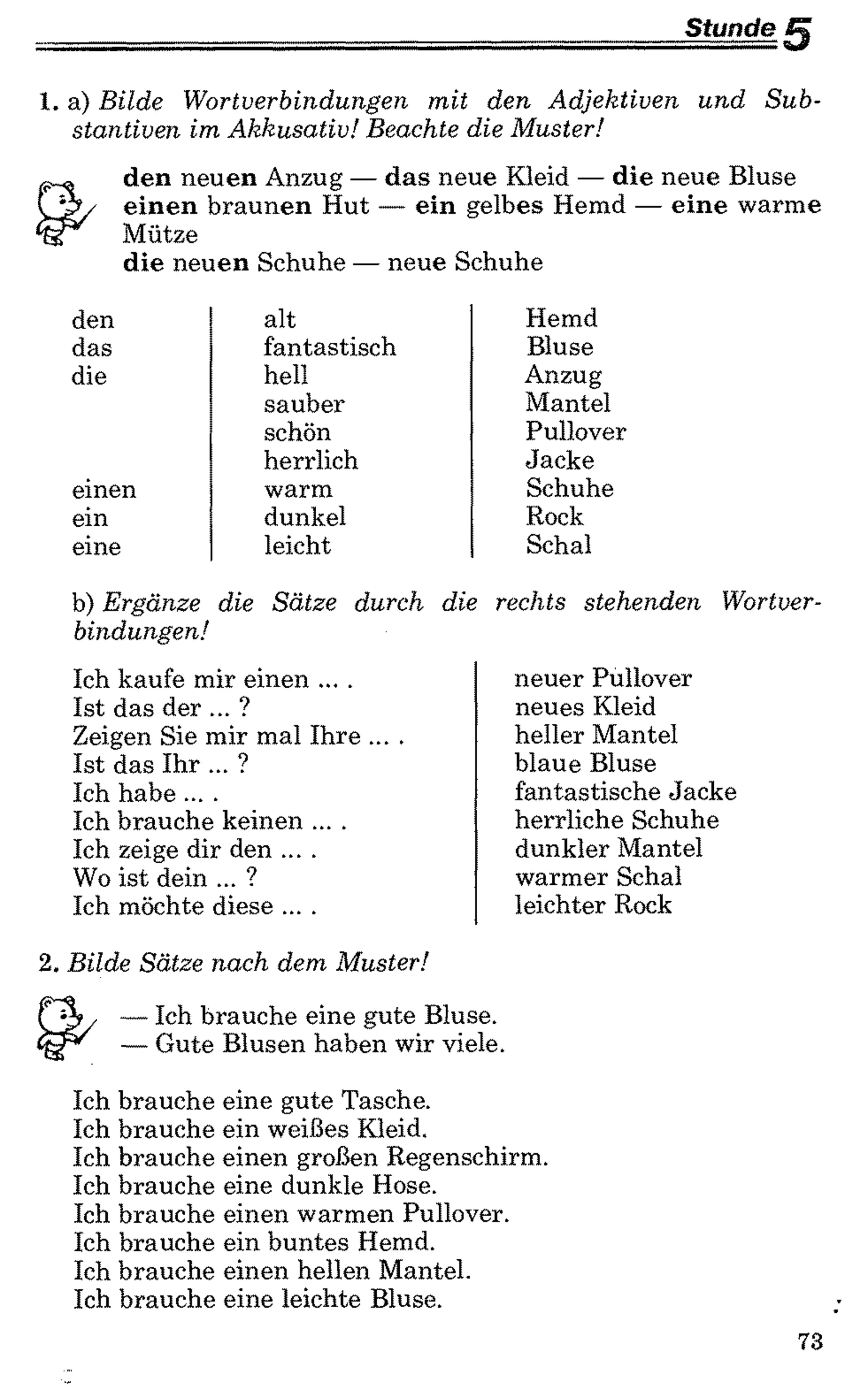 Stunde
1. a) Bilde Wortverbindungen mit den Adjektiven und Sub­
stantiven im Akkusativ! Beachte die Muster!
den neuen Anzug — das neue Kleid — die neue Bluse
einen braunen Hut — ein gelbes Hemd — eine warme
Mütze
die neuen Schuhe — neue Schuhe
den alt Hemd
das fantastisch Bluse
die hell Anzug
sauber Mantel
schön Pullover
herrlich Jacke
einen warm Schuhe
ein dunkel Rock
eine leicht Schal
b) Ergänze die Sätze durch
bindungen!
Ich kaufe mir einen ....
Ist das der ... ?
Zeigen Sie mir mal Ihre ....
Ist das Ihr ... ?
Ich habe ....
Ich brauche keinen ....
Ich zeige dir den ....
Wo ist dein ... ?
Ich möchte diese ....
die rechts stehenden Wortver-
neuer Pullover
neues Kleid
heller Mantel
blaue Bluse
fantastische Jacke
herrliche Schuhe
dunkler Mantel
warmer Schal
leichter Rock
2. Bilde Sätze nach dem Muster!
— Ich brauche eine gute Bluse.
— Gute Blusen haben wir viele.
Ich brauche
Ich brauche
Ich brauche
Ich brauche
Ich brauche
Ich brauche
Ich brauche
Ich brauche
eine gute Tasche,
ein weißes Kleid,
einen großen Regenschirm,
eine dunkle Hose,
einen warmen Pullover,
ein buntes Hemd,
einen hellen Mantel,
eine leichte Bluse.
73
 
