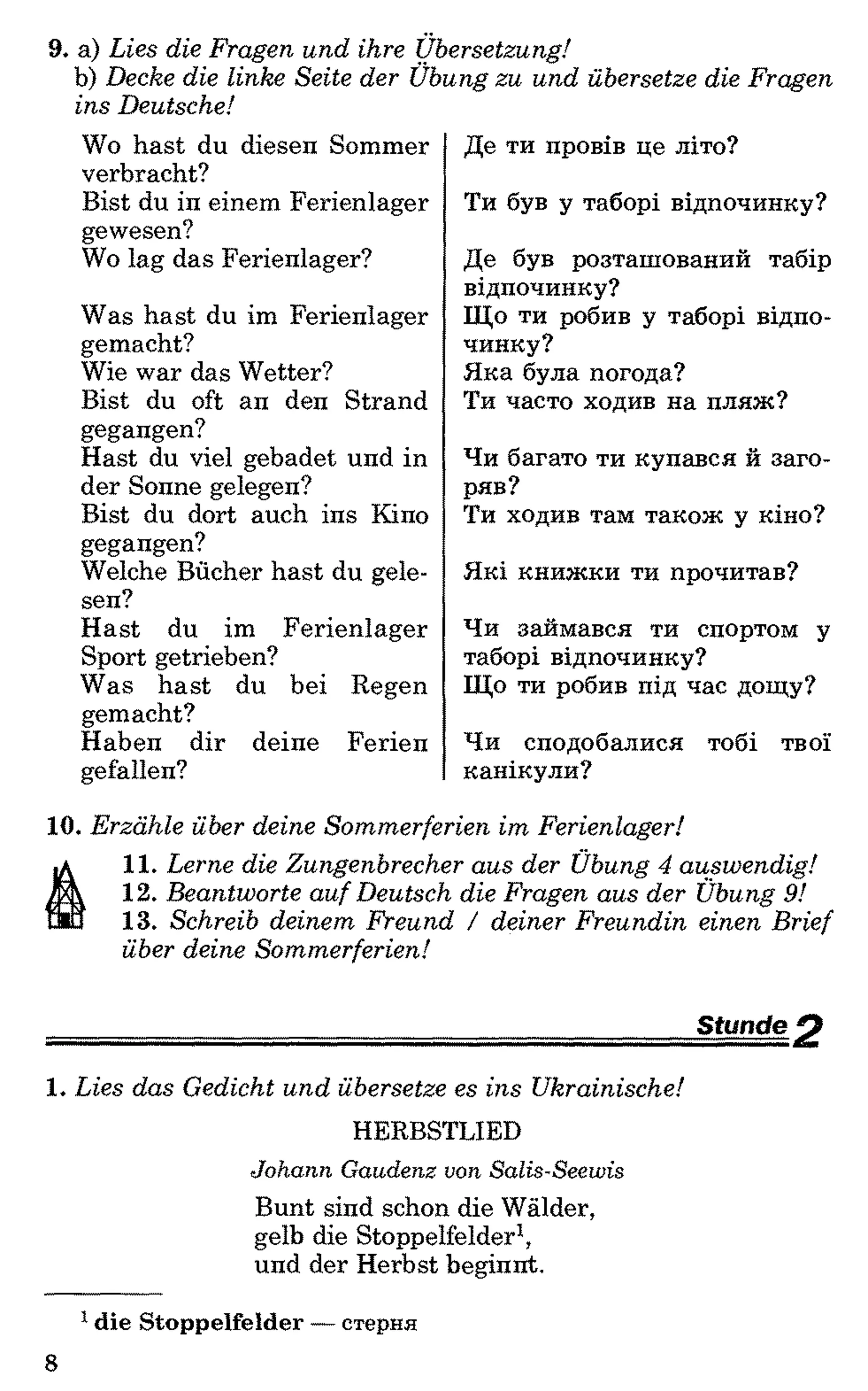 9. a) Lies die Fragen und ihre Übersetzung!
b) Decke die linke Seite der Übung zu und übersetze die Fragen
ins Deutsche!
Wo hast du diesen Sommer
verbracht?
Bist du in einem Ferienlager
gewesen?
Wo lag das Ferienlager?
Was hast du im Ferienlager
gemacht?
Wie war das Wetter?
Bist du oft an den Strand
gegangen?
Hast du viel gebadet und in
der Sonne gelegen?
Bist du dort auch ins Kino
gegangen?
Welche Bücher hast du gele­
sen?
Hast du im Ferienlager
Sport getrieben?
Was hast du bei Regen
gemacht?
Haben dir deine Ferien
gefallen?
Де ти провів це літо?
Ти був у таборі відпочинку?
Де був розташований табір
відпочинку?
Що ти робив у таборі відпо­
чинку?
Яка була погода?
Ти часто ходив на пляж?
Чи багато ти купався й заго­
ряв?
Ти ходив там також у кіно?
Які книжки ти прочитав?
Чи займався ти спортом у
таборі відпочинку?
Що ти робив під час дощу?
Чи сподобалися тобі твої
канікули?
10. Erzähle über deine Sommerferien im Ferienlager!
11. Lerne die Zungenbrecher aus der Übung 4 auswendig!
12. Beantworte auf Deutsch die Fragen aus der Übung 9!
13. Schreib deinem Freund / deiner Freundin einen Brief
über deine Sommerferien!
Stunde O
1. Lies das Gedicht und übersetze es ins Ukrainische!
HERBSTLIED
Johann Gaudenz von Salis-Seewis
Bunt sind schon die Wälder,
gelb die Stoppelfelder1,
und der Herbst beginnt.
1 die Stoppelfelder — стерня
8
 