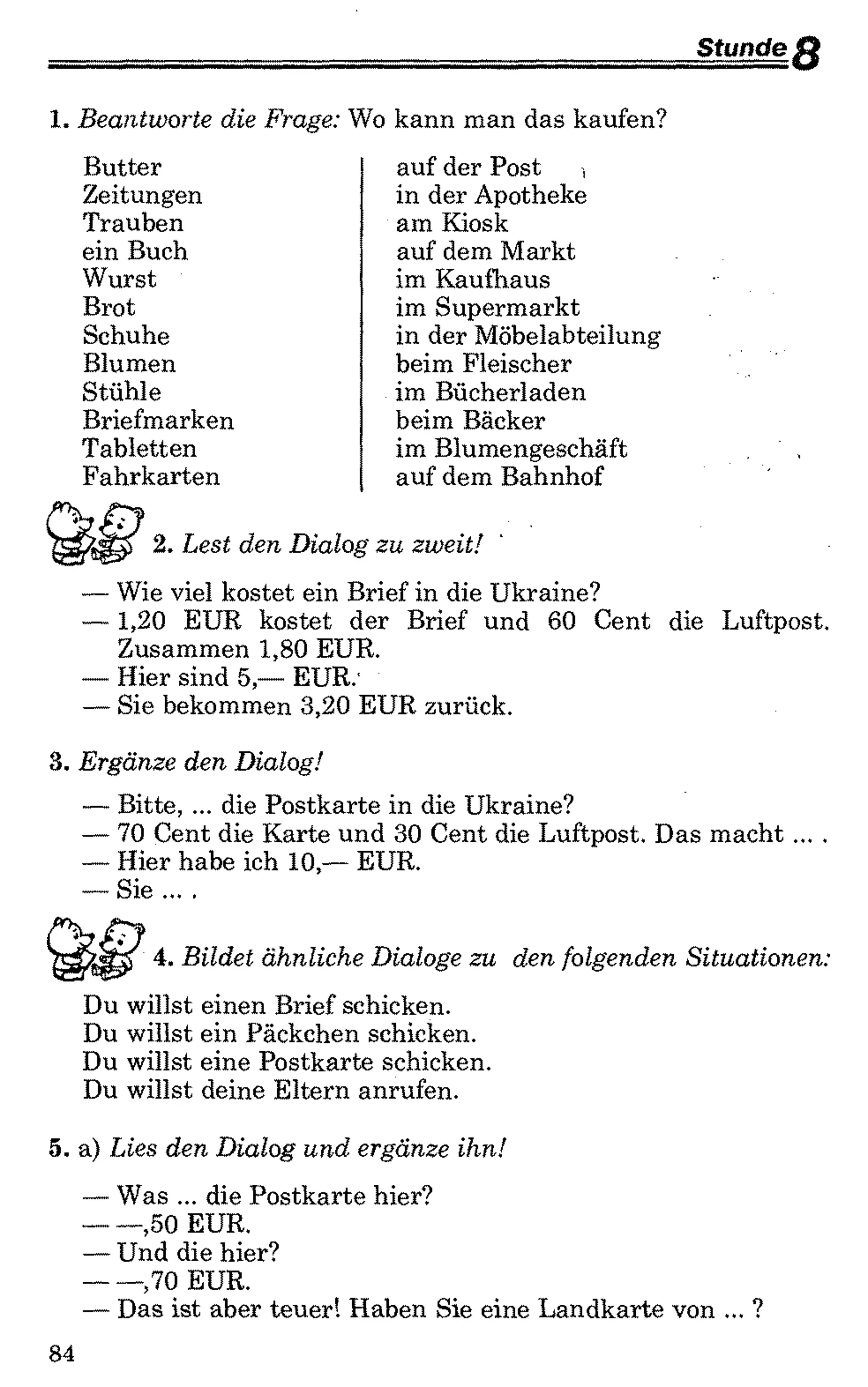 Stunde f i
1. Beantworte die Frage: Wo kann man das kaufen?
Butter auf der Post ,
Zeitungen in der Apotheke
Trauben am Kiosk
ein Buch auf dem Markt
Wurst im Kaufhaus
Brot im Supermarkt
Schuhe in der Möbelabteilung
Blumen beim Fleischer
Stühle im Bücherladen
Briefmarken beim Bäcker
Tabletten im Blumengeschäft
Fahrkarten auf dem Bahnhof
2. Lest den Dialog zu zweit!
— Wie viel kostet ein Brief in die Ukraine?
— 1,20 EUR kostet der Brief und 60 Cent die Luftpost.
Zusammen 1,80 EUR.
— Hier sind 5,— EUR.’
— Sie bekommen 3,20 EUR zurück.
3. Ergänze den Dialog!
— Bitte, ... die Postkarte in die Ukraine?
— 70 Cent die Karte und 30 Cent die Luftpost. Das macht... .
— Hier habe ich 10,— EUR.
— Sie ... .
4. Bildet ähnliche Dialoge zu den folgenden Situationen:
Du willst einen Brief schicken.
Du willst ein Päckchen schicken.
Du willst eine Postkarte schicken.
Du willst deine Eltern anrufen.
5. a) Lies den Dialog und ergänze ihn!
— Was ... die Postkarte hier?
------,50 EUR.
— Und die hier?
------,70 EUR.
— Das ist aber teuer! Haben Sie eine Landkarte von ... ?
84
 