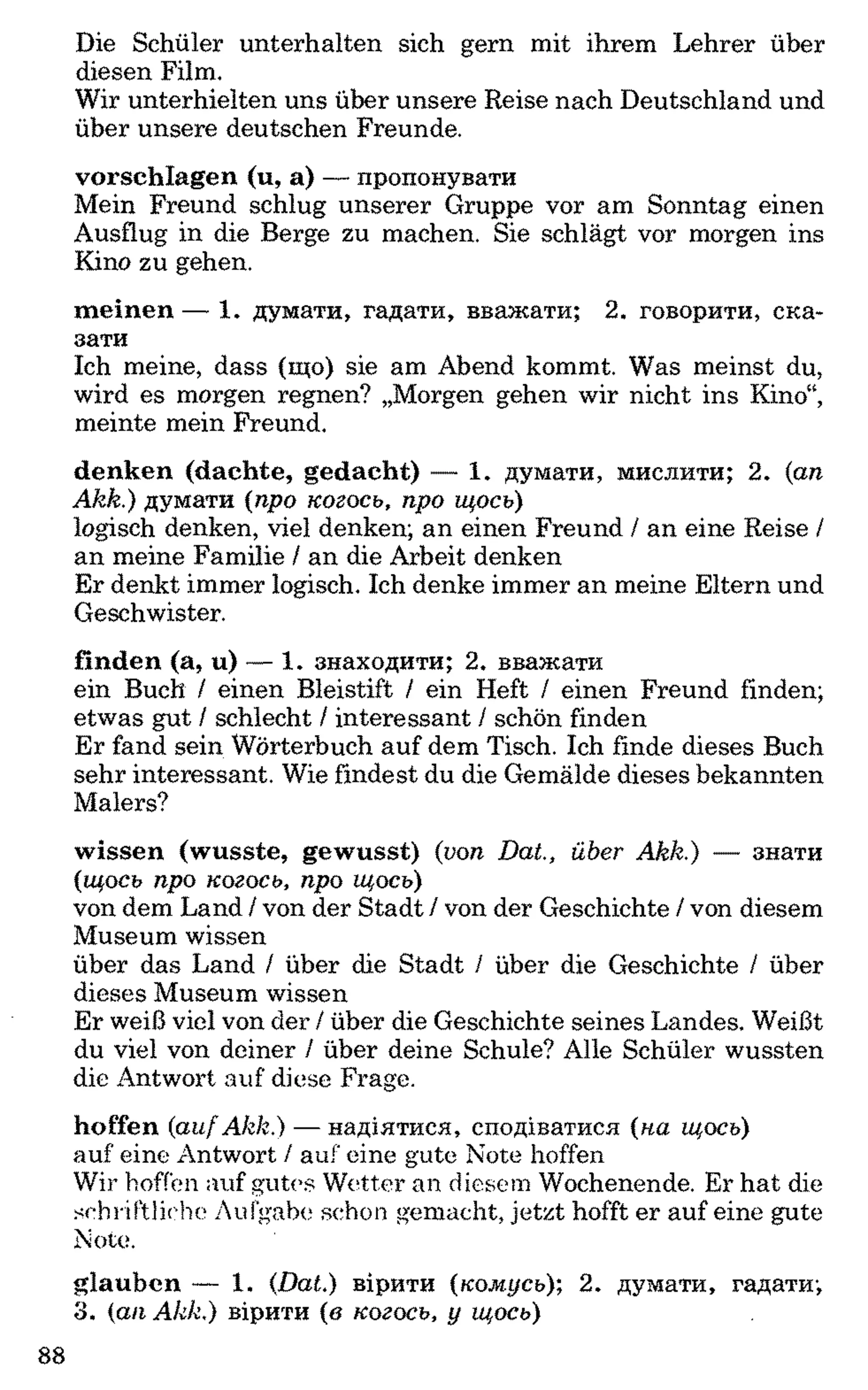 Die Schüler unterhalten sich gern mit ihrem Lehrer über
diesen Film.
Wir unterhielten uns über unsere Reise nach Deutschland und
über unsere deutschen Freunde.
vorschlagen (u, a) — пропонувати
Mein Freund schlug unserer Gruppe vor am Sonntag einen
Ausflug in die Berge zu machen. Sie schlägt vor morgen ins
Kino zu gehen.
meinen — 1. думати, гадати, вважати; 2. говорити, ска­
зати
Ich meine, dass (що) sie am Abend kommt. Was meinst du,
wird es morgen regnen? „Morgen gehen wir nicht ins Kino“,
meinte mein Freund.
denken (dachte, gedacht) — 1. думати, мислити; 2. (an
Akk.) думати (про когось, про щось)
logisch denken, viel denken; an einen Freund / an eine Reise /
an meine Familie / an die Arbeit denken
Er denkt immer logisch. Ich denke immer an meine Eltern und
Geschwister.
finden (a, u) — 1. знаходити; 2. вважати
ein Buch / einen Bleistift / ein Heft / einen Freund finden;
etwas gut / schlecht / interessant / schön finden
Er fand sein Wörterbuch auf dem Tisch. Ich finde dieses Buch
sehr interessant. Wie findest du die Gemälde dieses bekannten
Malers?
wissen (wusste, gewusst) (von DaL, über Akk.) — знати
(щось про когось, про щось)
von dem Land / von der Stadt / von der Geschichte / von diesem
Museum wissen
über das Land / über die Stadt / über die Geschichte / über
dieses Museum wissen
Er weiß viel von der / über die Geschichte seines Landes. Weißt
du viel von deiner / über deine Schule? Alle Schüler wussten
die Antwort auf diese Frage.
hoffen (aufAkk.) — надіятися, сподіватися (на щось)
auf eine Antwort / auf eine gute Note hoffen
Wir hoffen auf gutes Wetter an diesem Wochenende. Er hat die
schriftliche Aufgabe schon gemacht, jetzt hofft er auf eine gute
Note.
glauben — 1. (Dat.) вірити (комусь); 2. думати, гадати;
3. (an Akk.) вірити (в когось, у щось)
 
