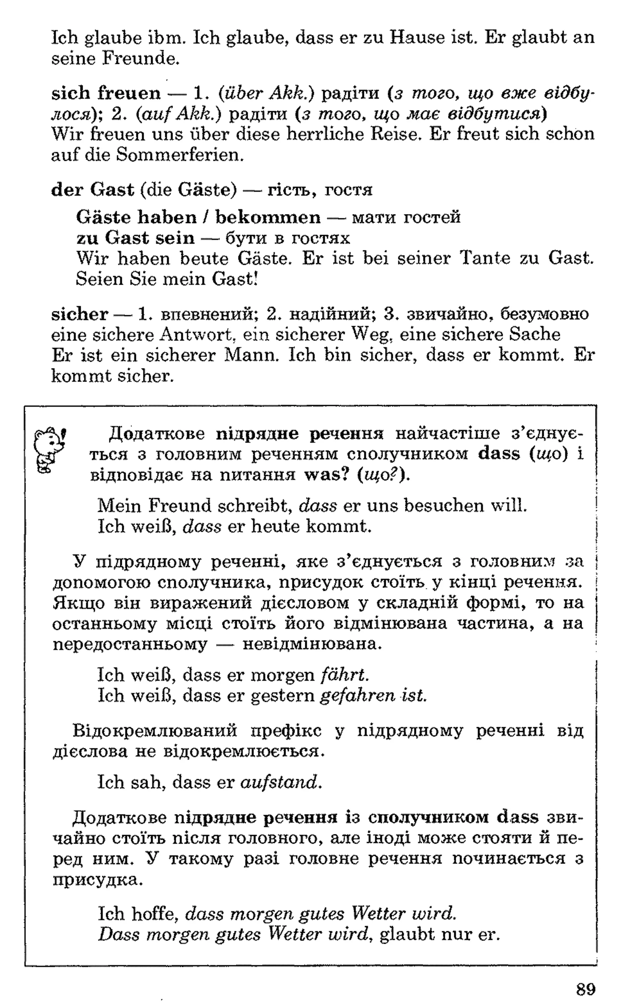 Ich glaube ihm. Ich glaube, dass er zu Hause ist. Er glaubt an
seine Freunde.
sich freuen — 1. (;über Akk.) радіти (з того, що вже відбу­
лося); 2. {aufAkk.) радіти (з того, що має відбутися)
Wir freuen uns über diese herrliche Reise. Er freut sich schon
auf die Sommerferien.
der Gast (die Gäste) — гість, гостя
Gäste haben / bekommen — мати гостей
zu Gast sein — бути в гостях
Wir haben heute Gäste. Er ist bei seiner Tante zu Gast.
Seien Sie mein Gast!
sicher— 1. впевнений; 2. надійний; 3. звичайно, безумовно
eine sichere Antwort, ein sicherer Weg, eine sichere Sache
Er ist ein sicherer Mann. Ich bin sicher, dass er kommt. Er
kommt sicher.*У
Додаткове підрядне речення найчастіше з’єднує-
ться з головним реченням сполучником dass (що) і
відповідає на питання was? (що?). і
Mein Freund schreibt, dass er uns besuchen will. !
Ich weiß, dass er heute kommt. j
I
У підрядному реченні, яке з’єднується з головним за }
допомогою сполучника, присудок стоїть у кінці речення, і
Якщо він виражений дієсловом у складній формі, то на
останньому місці стоїть його відмінювана частина, а на
передостанньому — невідмінювана.
Ich weiß, dass er morgen fährt.
Ich weiß, dass er gestern gefahren ist.
Відокремлюваний префікс у підрядному реченні від
дієслова не відокремлюється.
Ich sah, dass er aufstand.
Додаткове підрядне речення із сполучником dass зви­
чайно стоїть після головного, але іноді може стояти й пе­
ред ним. У такому разі головне речення починається з
присудка.
Ich hoffe, dass morgen gutes Wetter wird.
Dass morgen gutes Wetter wird, glaubt nur er.
89
 