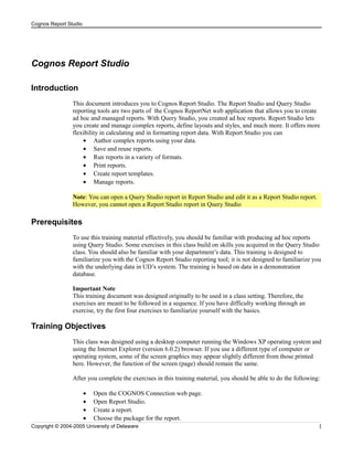 Cognos Report Studio

Cognos Report Studio
Introduction
This document introduces you to Cognos Report Studio. The Report Studio and Query Studio
reporting tools are two parts of the Cognos ReportNet web application that allows you to create
ad hoc and managed reports. With Query Studio, you created ad hoc reports. Report Studio lets
you create and manage complex reports, define layouts and styles, and much more. It offers more
flexibility in calculating and in formatting report data. With Report Studio you can
• Author complex reports using your data.
• Save and reuse reports.
• Run reports in a variety of formats.
• Print reports.
• Create report templates.
• Manage reports.
Note: You can open a Query Studio report in Report Studio and edit it as a Report Studio report.
However, you cannot open a Report Studio report in Query Studio

Prerequisites
To use this training material effectively, you should be familiar with producing ad hoc reports
using Query Studio. Some exercises in this class build on skills you acquired in the Query Studio
class. You should also be familiar with your department’s data. This training is designed to
familiarize you with the Cognos Report Studio reporting tool; it is not designed to familiarize you
with the underlying data in UD’s system. The training is based on data in a demonstration
database.
Important Note
This training document was designed originally to be used in a class setting. Therefore, the
exercises are meant to be followed in a sequence. If you have difficulty working through an
exercise, try the first four exercises to familiarize yourself with the basics.

Training Objectives
This class was designed using a desktop computer running the Windows XP operating system and
using the Internet Explorer (version 6.0.2) browser. If you use a different type of computer or
operating system, some of the screen graphics may appear slightly different from those printed
here. However, the function of the screen (page) should remain the same.
After you complete the exercises in this training material, you should be able to do the following:
•
•
•
•

Open the COGNOS Connection web page.
Open Report Studio.
Create a report.
Choose the package for the report.

Copyright © 2004-2005 University of Delaware

1

 