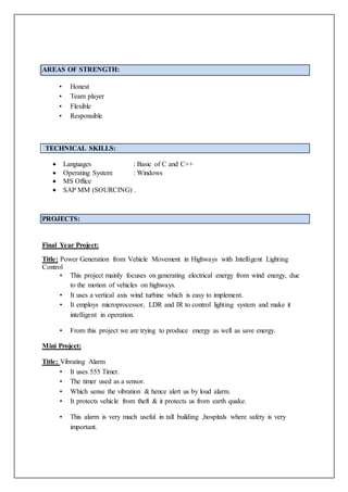 AREAS OF STRENGTH:
• Honest
• Team player
• Flexible
• Responsible
TECHNICAL SKILLS:
 Languages : Basic of C and C++
 Operating System : Windows
 MS Office
 SAP MM (SOURCING) .
PROJECTS:
Final Year Project:
Title: Power Generation from Vehicle Movement in Highways with Intelligent Lighting
Control
• This project mainly focuses on generating electrical energy from wind energy, due
to the motion of vehicles on highways.
• It uses a vertical axis wind turbine which is easy to implement.
• It employs microprocessor, LDR and IR to control lighting system and make it
intelligent in operation.
• From this project we are trying to produce energy as well as save energy.
Mini Project:
Title: Vibrating Alarm
• It uses 555 Timer.
• The timer used as a sensor.
• Which sense the vibration & hence alert us by loud alarm.
• It protects vehicle from theft & it protects us from earth quake.
• This alarm is very much useful in tall building ,hospitals where safety is very
important.
 