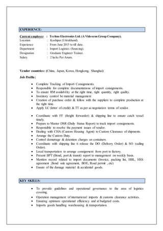 EXPERIENCE:
Current employer : Techno Electronics Ltd. (A Videocon Group Company).
Location : Kashipur (Uttrakhand).
Experience : From June 2015 to till date.
Department : Import Logistics (Sourcing).
Designation : Graduate Engineer Trainee.
Salary : 2 lacks Per Anum.
Vendor countries: (China, Japan, Korea, Hongkong, Shanghai)
Job Profile:
 Complete Tracking of Import Consignments.
 Responsible for complete documentations of import consignments.
 To ensure RM availability at the right time, right quantity, right quality.
 Inventory control be material management
 Creation of purchase order & follow with the suppliers to complete production at
the right time.
 Apply LC (letter of credit) & TT as per as negotiation terms of vendor.
 Coordinate with FF (freight forwarder) & shipping line to ensure catch vessel
timely.
 Prepare to Master DSR (Daily Status Report) to track import consignments.
 Responsible to resolve the payment issues of vendor.
 Dealing with CHA (Custom Housing Agent) to Custom Clearance of shipments.
 Arrange the Custom Duty.
 Control demurrage & detention charges on containers.
 Coordinate with shipping line ti release the DO (Delivery Order) & SO (sailing
Order).
 Local transportation to arrange consignment from port to factory.
 Present BPT (Bond, port & transit) report to management on weekly basis.
 Mention record related to import documents (Invoice, packing list, HBL, HSS
agreement ,Bond sale agreement, BOE, Road permit , etc)
 Ensure of the damage material & accidental goods.
KEY SKILLS:
 To provide guidelines and operational governance to the area of logistics
covering.
 Operation management of international imports & customs clearance activities.
 Ensuring optimum operational efficiency and at budgeted costs.
 Imports goods handling warehousing & transportation.
 