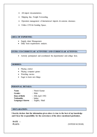  All import documentation.
 Shipping line, Freight Forwarding.
 Operation management of international imports & customs clearance.
 Follow CFS for bonding Space.
AREA OF EXPERTISE:
 Supply chain Management.
 Daily basis requirements analysis.
EXTRA CO-CURRICULAR ACTIVITIES AND CURRICULAR ACTITIVES:
 Actively participated and coordinated the departmental and college fests.
HOBBIES:
 Playing cricket
 Playing computer games
 Watching movies
 Eager to learn new things
PERSONAL DETAILS:
Name : Nitesh Kumar
Gender : Male
Date of Birth : 28th April 1992
Nationality : Indian
Languages Known : English, Hindi
DECLARATION:
I hereby declare that the information given above is true to the best of my knowledge
and I bear the responsibility for the correctness of the above mentioned particulars.
DATE :
PLACE: (NITESH KUMAR)
 