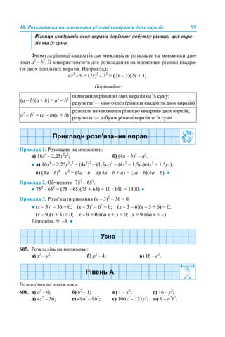 18. Розкладання на множники різниці квадратів двох виразів 99
Формула різниці квадратів дає можливість розкласти на множники дво-
член a2
– b2
. Її використовують для розкладання на множники різниці квадра-
тів двох довільних виразів. Наприклад:
4х2
– 9 = (2х)2
– 32
= (2x – 3)(2x + 3).
Порівняйте
Приклад 1. Розкласти на множники:
а) 16х4
– 2,25у2
z2
; б) (4a – b)2
– a2
.
● а) 16х4
– 2,25у2
z2
= (4х2
)2
– (1,5уz)2
= (4х2
– 1,5уz)(4х2
+ 1,5уz);
б) (4a – b)2
– a2
= (4a – b – a)(4a – b + a) = (3a – b)(5a – b). ●
Приклад 2. Обчислити 752
– 652
.
● 752
– 652
= (75 – 65)(75 + 65) = 10 · 140 = 1400. ●
Приклад 3. Розв’язати рівняння (х – 3)2
– 36 = 0.
● (х – 3)2
– 36 = 0; (х – 3)2
– 62
= 0; (х – 3 – 6)(х – 3 + 6) = 0;
(х – 9)(х + 3) = 0; х – 9 = 0 або х + 3 = 0; х = 9 або х = –3.
Відповідь. 9; –3. ●
605. Розкладіть на множники:
a) x2
– y2
; б) p2
– 4; в) 16 – c2
.
Розкладіть на множники:
606. a) a2
– 9; б) b2
– 1; в) 1 – x2
; г) 16 – y2
;
д) 4z2
– 36; е) 49a2
– 9b2
; є) 100x2
– 121y2
; ж) 9 – a2
b2
.
Різниця квадратів двох виразів дорівнює добутку різниці цих вира-
зів та їх суми.
(а – b)(a + b) = а2
– b2
помножили різницю двох виразів на їх суму;
результат — многочлен (різниця квадратів двох виразів)
а2
– b2
= (а – b)(a + b)
розклали на множники різницю квадратів двох виразів;
результат — добуток різниці виразів та їх суми
 