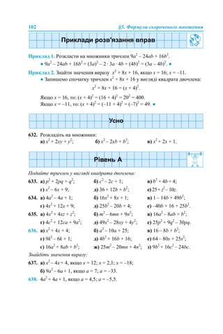 102 §5. Формули скороченого множення
Приклад 1. Розкласти на множники тричлен 9a2
– 24ab + 16b2
.
● 9a2
– 24ab + 16b2
= (3a)2
– 2 · 3a · 4b + (4b)2
= (3a – 4b)2
. ●
Приклад 2. Знайти значення виразу x2
+ 8x + 16, якщо x = 16; x = –11.
● Запишемо спочатку тричлен x2
+ 8x + 16 у вигляді квадрата двочлена:
x2
+ 8x + 16 = (х + 4)2
.
Якщо х = 16, то: (х + 4)2
= (16 + 4)2
= 202
= 400.
Якщо х = –11, то: (х + 4)2
= (–11 + 4)2
= (–7)2
= 49. ●
632. Розкладіть на множники:
а) x2
+ 2xy + y2
; б) x2
– 2xb + b2
; в) x2
+ 2x + 1.
Подайте тричлен у вигляді квадрата двочлена:
633. а) p2
+ 2pq + q2
; б) c2
– 2c + 1; в) b2
+ 4b + 4;
г) x2
– 6x + 9; д) 36 + 12b + b2
; е) 25+ z2
– 10z.
634. а) 4a2
– 4a + 1; б) 16x2
+ 8x + 1; в) 1 – 14b + 49b2
;
г) 4x2
+ 12x + 9; д) 25b2
– 20b + 4; е) –40b + 16 + 25b2
.
635. а) 4x2
+ 4xz + z2
; б) m2
– 6mn + 9n2
; в) 16a2
– 8ab + b2
;
г) 4c2
+ 12ca + 9a2
; д) 49x2
– 28xy + 4y2
; е) 25p2
+ 9q2
– 30pq.
636. а) x2
+ 4x + 4; б) a2
– 10a + 25; в) 16 – 8b + b2
;
г) 9k2
– 6k + 1; д) 4b2
+ 16b + 16; е) 64 – 80s + 25s2
;
є) 16a2
+ 8ab + b2
; ж) 25m2
– 20mn + 4n2
; з) 9b2
+ 16c2
– 24bc.
Знайдіть значення виразу:
637. а) x2
– 4x + 4, якщо x = 12; x = 2,1; x = –18;
б) 9a2
– 6a + 1, якщо a = 7; a = –33.
638. 4a2
+ 4a + 1, якщо a = 4,5; a = –5,5.
 