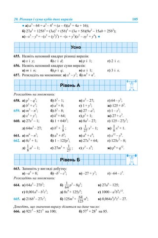 20. Різниця і сума кубів двох виразів 105
● а) a3
– 64 = a3
– 43
= (a – 4)(a2
+ 4a + 16);
б) 27a3
+ 125b3
= (3a)3
+ (5b)3
= (3a + 5b)(9a2
– 15ab + 25b2
);
в) –x3
– y6
= –(x3
+ (y2
)3
) = –(x + y2
)(x2
– xy2
+ y4
). ●
655. Назвіть неповний квадрат різниці виразів:
a) x і y; б) c і d; в) p і 1; г) 2 і c.
656. Назвіть неповний квадрат суми виразів:
a) m і n; б) p і q; в) a і 1; г) 3 і x.
657. Розкладіть на множники: a) x3
– y3
; б) m3
+ n3
.
Розкладіть на множники:
658. a) p3
– q3
; б) b3
– 1; в) x3
– 27; г) 64 – y3
;
д) b3
+ c3
; е) a3
+ 8; є) 1 + y3
; ж) 125 + b3
.
659. a) m3
– n3
; б) b3
– 8; в) 27 – a3
; г) 1 – z3
;
д) x3
+ y3
; е) k3
+ 64; є) p3
+ 1; ж) 27 + c3
.
660. a) 27x3
– 1; б) 1 + 64b3
; в) 8а3
– 27; г) 125 – 27y3
;
д) 64m3
– 27; е) b3
+ ; є) y3
– 1; ж) x3
+ 1.
661. a) m6
– n3
; б) a9
+ b6
; в) а6
+ c6
; г) x12
– y9
.
662. a) 8z3
+ 1; б) 1 – 125p3
; в) 27x3
+ 64; г) 125c3
– 8;
д) a3
– 1; е) 27m3
+ ; є) y3
– x9
; ж) p6
+ q12
.
663. Запишіть у вигляді добутку:
a) –a3
+ 8; б) –b3
– c3
; в) –27 + y3
; г) –64 – z3
.
Розкладіть на множники:
664. а) 64a3
– 27b3
; б) p3
– 8q3
; в) 27а6
– 125;
г) 0,001a6
– b3
c3
; д) 8x9
+ 125y6
; е) 1000 – a3
b9
c12
.
665. а) 216b3
– 27c3
; б) 125m3
+ n6
; в) 0,064x9
y6
z3
– 27.
Доведіть, що значення виразу ділиться на дане число:
666. а) 9213
– 8213
на 100; б) 573
+ 283
на 85.
 